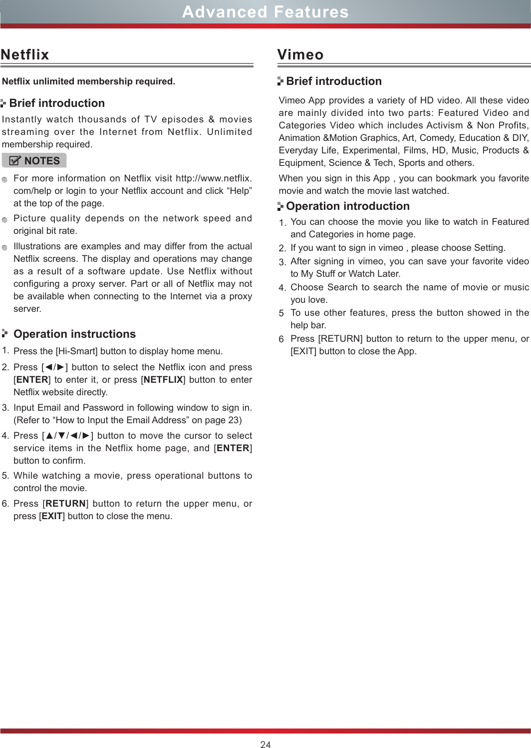 24Advanced FeaturesNetflixNetix unlimited membership required.Instantly watch thousands of TV episodes &amp; movies streaming over the Internet from Netflix. Unlimited membership required.NOTESFor more information on Netflix visit http://www.netflix.com/help or login to your Netflix account and click “Help” at the top of the page.Picture quality depends on the network speed and original bit rate.Illustrations are examples and may differ from the actual Netflix screens. The display and operations may change as a result of a software update. Use Netflix without configuring a proxy server. Part or all of Netflix may not be available when connecting to the Internet via a proxy server.Operation instructions1. Press the [Hi-Smart] button to display home menu.2. Press [◄/►]  button  to  select the Netflix icon and press [ENTER] to enter it, or press [NETFLIX] button to enter Netflix website directly. 3. Input Email and Password in following window to sign in. (Refer to “How to Input the Email Address” on page 23)4. Press [▲/▼/◄/►] button to  move  the cursor to  select service items in the Netflix home page, and [ENTER] button to confirm.5. While watching a movie, press operational buttons to control the movie. 6. Press [RETURN] button to return the upper menu, or press [EXIT] button to close the menu.Brief introductionVimeoVimeo App provides a variety of HD video. All these video are mainly divided into two parts: Featured Video and Categories Video which includes Activism &amp; Non Profits, Animation &amp;Motion Graphics, Art, Comedy, Education &amp; DIY, Everyday Life, Experimental, Films, HD, Music, Products &amp; Equipment, Science &amp; Tech, Sports and others.When you sign in this App , you can bookmark you favorite movie and watch the movie last watched.1. You can choose the movie you like to watch in Featured and Categories in home page.2. If you want to sign in vimeo , please choose Setting.3. After signing in vimeo, you can save your favorite video to My Stuff or Watch Later.4. Choose Search to search the name of movie or music you love.5To use other features, press the button showed in the help bar.6Press [RETURN] button to return to the upper menu, or [EXIT] button to close the App.Brief introductionOperation introduction