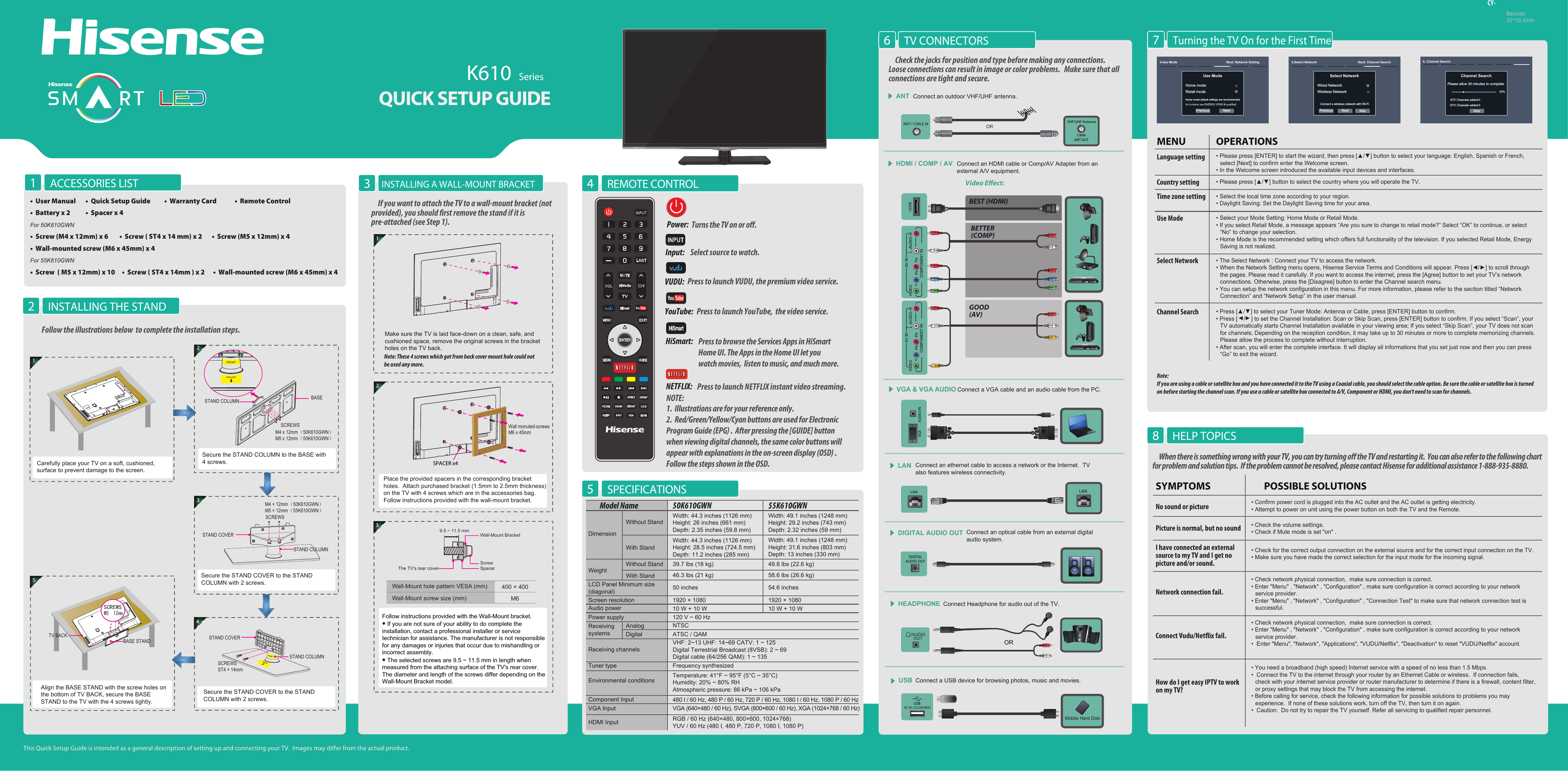K610  Seriesctual product.Video Eect:Connect an outdoor VHF/UHF antenna.ANTConnect Headphone for audio out of the TV. HEADPHONE/AUDIOOUTORBEST (HDMI)BETTER(COMP)GOOD(AV)HDMI / COMP / AV Connect an HDMI cable or Comp/AV Adapter from an  external A/V equipment.Check the jacks for position and type before making any connections.   Loose connections can result in image or color problems.   Make sure that all connections are tight and secure.LAN Connect an ethernet cable to access a network or the Internet.  TV also features wireless connectivity.LANLANConnect an optical cable from an external digitalaudio system.DIGITAL AUDIO OUTDIGITALAUDIO OUTVGA &amp; VGA AUDIO Connect a VGA cable and an audio cable from the PC.AUDIO INTV CONNECTORS6ORConnect a USB device for browsing photos, music and movies.USBMobile Hard DiskBarcode35*10.5mmPower: Input:  Select source to watch.VUDU:  Press to launch VUDU, the premium video service. NETFLIX:  Press to launch NETFLIX instant video streaming. HiSmart: REMOTE CONTROL4Press to browse the Services Apps in HiSmart Home UI. The Apps in the Home UI let you watch movies,  listen to music, and much more.NOTE:1.  Illustrations are for your reference only.2.  Red/Green/Yellow/Cyan buttons are used for Electronic Program Guide (EPG) .  After pressing the [GUIDE] button when viewing digital channels, the same color buttons will appear with explanations in the on-screen display (OSD) .  Follow the steps shown in the OSD.Turns the TV on or o.HiSmartINPUTHELP TOPICS8Turning the TV On for the First Time7VHF/UHF AntennaCableANT OUTINSTALLING A WALL-MOUNT BRACKET31Make sure the TV is laid face-down on a clean, safe, and cushioned space, remove the original screws in the bracket holes on the TV back.If you want to attach the TV to a wall-mount bracket (not provided), you should rst remove the stand if it is pre-attached (see Step 1). SPACER x42Place the provided spacers in the corresponding bracket holes.  Attach purchased bracket (1.5mm to 2.5mm thickness) on the TV with 4 screws which are in the accessories bag.  Follow instructions provided with the wall-mount bracket.9.5 ~ 11.5 mmWall-Mount BracketScrewSpacerThe TV&apos;s rear coverWall-Mount hole pattern VESA (mm) 400 × 400Wall-Mount screw size (mm) M63Follow instructions provided with the Wall-Mount bracket.• If you are not sure of your ability to do complete the installation, contact a professional installer or service technician for assistance. The manufacturer is not responsible for any damages or injuries that occur due to mishandling or incorrect assembly.• The selected screws are 9.5 ~ 11.5 mm in length when measured from the attaching surface of the TV&apos;s rear cover. The diameter and length of the screws differ depending on the Wall-Mount Bracket model.Note: These 4 screws which got from back cover mount hole could not be used any more. ACCESSORIES LIST1•  User Manual       •  Quick Setup Guide          •  Warranty Card             •  Remote Control•  Battery x 2           •  Spacer x 4 For 50K610GWN•  Screw (M4 x 12mm) x 6        •  Screw ( ST4 x 14 mm) x 2       •  Screw (M5 x 12mm) x 4•  Wall-mounted screw (M6 x 45mm) x 4For 55K610GWN•  Screw  ( M5 x 12mm) x 10     •  Screw ( ST4 x 14mm ) x 2      •  Wall-mounted screw (M6 x 45mm) x 4 INSTALLING THE STAND2Follow the illustrations below  to complete the installation steps. Secure the STAND COVER to the STAND COLUMN with 2 screws.STAND COVER43Secure the STAND COVER to the STAND COLUMN with 2 screws.STAND COVERSTAND COLUMNM4 × 12mm（50K610GWN）M5 × 12mm（55K610GWN）SCREWS  2M4 x 12mm（50K610GWN）M5 x 12mm（55K610GWN）Secure the STAND COLUMN to the BASE with 4 screws.BASESTAND COLUMNSCREWS 5Align the BASE STAND with the screw holes on the bottom of TV BACK, secure the BASE STAND to the TV with the 4 screws tightly.BASE STANDTV BACKM5×12mmSCREWS1Carefully place your TV on a soft, cushioned, surface to prevent damage to the screen.M6 x 45mmWall monuted-screwsSTAND COLUMNSCREWSST4 × 14mmCY-YPBPRL -AUDIO- RVIDEOAV INCOMPONENT INYPBPRL -AUDIO- RVIDEOAV INCOMPONENT INYouTube:  Press to launch YouTube,  the video service. SPECIFICATIONS5WeightLCD Panel Minimum size(diagonal)Screen resolution50K610GWN 55K610GWNModel NameDimensionWithout StandWidth: 44.3 inches (1126 mm)Height: 26 inches (661 mm)Depth: 2.35 inches (59.8 mm)Width: 49.1 inches (1248 mm)Height: 29.2 inches (743 mm)Depth: 2.32 inches (59 mm)Width: 44.3 inches (1126 mm)Height: 28.5 inches (724.5 mm)Depth: 11.2 inches (285 mm)39.7 lbs (18 kg)46.3 lbs (21 kg)50 inches49.8 lbs (22.6 kg)58.6 lbs (26.6 kg)54.6 inches1920 × 1080 1920 × 1080Audio power 10 W + 10 W 10 W + 10 WPower supplyReceivingsystems120 V ~ 60 HzReceiving channelsTuner type Environmental conditionsVHF: 2~13 UHF: 14~69 CATV: 1 ~ 125Digital Terrestrial Broadcast (8VSB): 2 ~ 69Digital cable (64/256 QAM): 1 ~ 135NTSCATSC / QAMComponent InputVGA Input VGA (640×480 / 60 Hz), SVGA (800×600 / 60 Hz), XGA (1024×768 / 60 Hz)480 I / 60 Hz, 480 P / 60 Hz, 720 P / 60 Hz, 1080 I / 60 Hz, 1080 P / 60 HzHDMI Input RGB / 60 Hz (640×480, 800×600, 1024×768)YUV / 60 Hz (480 I, 480 P, 720 P, 1080 I, 1080 P)Frequency synthesizedTemperature: 41°F ~ 95°F (5°C ~ 35°C)Humidity: 20% ~ 80% RHAtmospheric pressure: 86 kPa ~ 106 kPaWidth: 49.1 inches (1248 mm)Height: 31.6 inches (803 mm)Depth: 13 inches (330 mm)With StandAnalogDigitalWithout StandWith StandNote: If you are using a cable or satellite box and you have connected it to the TV using a Coaxial cable, you should select the cable option. Be sure the cable or satellite box is turned on before starting the channel scan. If you use a cable or satellite box connected to A/V, Component or HDMI, you don&apos;t need to scan for channels.Previous Next4.Use Mode Next: Network SettingUse ModeHome modeRetail modeHome mode default settings are recommended • Please press [ENTER] to start the wizard, then press [▲/▲] button to select your language: English, Spanish or French,  select [Next] to confirm enter the Welcome screen. • In the Welcome screen introduced the available input devices and interfaces. • Please press [▲/▲] button to select the country where you will operate the TV.OPERATIONSMENULanguage settingCountry setting• Select the local time zone according to your region.• Daylight Saving: Set the Daylight Saving time for your area.Time zone setting• Select your Mode Setting: Home Mode or Retail Mode.• If you select Retail Mode, a message appears “Are you sure to change to retail mode?” Select “OK” to continue, or select “No” to change your selection.• Home Mode is the recommended setting which offers full functionality of the television. If you selected Retail Mode, Energy Saving is not realized.Use Mode• The Select Network : Connect your TV to access the network.• When the Network Setting menu opens, Hisense Service Terms and Conditions will appear. Press [◄/►] to scroll through the pages. Please read it carefully. If you want to access the internet, press the [Agree] button to set your TV’s network connections. Otherwise, press the [Disagree] button to enter the Channel search menu.• You can setup the network configuration in this menu. For more information, please refer to the section titled “Network Connection” and “Network Setup” in the user manual.Select Network• Press [▲/▲] to select your Tuner Mode: Antenna or Cable, press [ENTER] button to confirm.• Press [▲/▲] to set the Channel Installation: Scan or Skip Scan, press [ENTER] button to confirm. If you select “Scan”, your TV automatically starts Channel Installation available in your viewing area; If you select “Skip Scan”, your TV does not scan for channels; Depending on the reception condition, it may take up to 30 minutes or more to complete memorizing channels. Please allow the process to complete without interruption.• After scan, you will enter the complete interface. It will display all informations that you set just now and then you can press “Go” to exit the wizard. Channel SearchChannel SearchPlease allow 30 minutes to complete.30%Stop6. Channel SearchATV Channels added:0DTV Channels added:0Previous Next5.Select Network  Next: Channel SearchSelect Network Wired NetworkWireless NetworkConnect a wireless network with Wi-FiSkipWhen there is something wrong with your TV, you can try turning o the TV and restarting it.  You can also refer to the following chart for problem and solution tips.  If the problem cannot be resolved, please contact Hisense for additional assistance 1-888-935-8880.• Confirm power cord is plugged into the AC outlet and the AC outlet is getting electricity.• Attempt to power on unit using the power button on both the TV and the Remote.• Check for the correct output connection on the external source and for the correct input connection on the TV.• Make sure you have made the correct selection for the input mode for the incoming signal.• Check the volume settings.• Check if Mute mode is set &quot;on&quot; .• Check network physical connection,  make sure connection is correct.• Enter &quot;Menu&quot; , &quot;Network&quot; , &quot;Configuration&quot; , make sure configuration is correct according to your network service provider.• Enter &quot;Menu&quot; , &quot;Network&quot; , &quot;Configuration&quot; , &quot;Connection Test&quot; to make sure that network connection test is successful.• You need a broadband (high speed) Internet service with a speed of no less than 1.5 Mbps.•  Connect the TV to the internet through your router by an Ethernet Cable or wireless.  If connection fails, check with your internet service provider or router manufacturer to determine if there is a firewall, content filter, or proxy settings that may block the TV from accessing the internet.• Before calling for service, check the following information for possible solutions to problems you may experience.  If none of these solutions work, turn off the TV, then turn it on again.•  Caution:  Do not try to repair the TV yourself. Refer all servicing to qualified repair personnel.POSSIBLE SOLUTIONSSYMPTOMSNo sound or picturePicture is normal, but no soundNetwork connection fail.Connect Vudu/Netix fail.I have connected an external source to my TV and I get no picture and/or sound.How do I get easy IPTV to work on my TV?• Check network physical connection,  make sure connection is correct.• Enter &quot;Menu&quot; , &quot;Network&quot; , &quot;Configuration&quot; , make sure configuration is correct according to your network service provider.•  Enter &quot;Menu&quot;, &quot;Network&quot;, &quot;Applications&quot;, &quot;VUDU/Netflix&quot;, &quot;Deactivation&quot; to reset &quot;VUDU/Netflix&quot; account. 