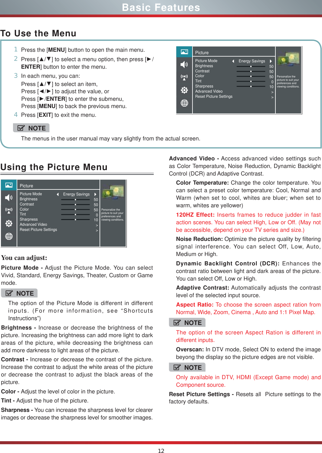 12Using the Picture MenuYou can adjust: Picture Mode - Adjust the Picture Mode. You can select Vivid, Standard, Energy Savings, Theater, Custom or Game mode.NOTEThe option of the Picture Mode is different in different inputs. (For more information, see “Shortcuts Instructions”)Brightness - Increase or decrease the brightness of the picture. Increasing the brightness can add more light to dark areas of the picture, while decreasing the brightness can add more darkness to light areas of the picture.Contrast - Increase or decrease the contrast of the picture. Increase the contrast to adjust the white areas of the picture or decrease the contrast to adjust the black areas of the picture.Color - Adjust the level of color in the picture.Tint - Adjust the hue of the picture.Sharpness - You can increase the sharpness level for clearer images or decrease the sharpness level for smoother images.Basic FeaturesTo Use the Menu1Press the [MENU] button to open the main menu.23UHVV&gt;ŸŸ] to select a menu option, then press [Ÿ/ENTER] button to enter the menu.3In each menu, you can: 3UHVV&gt;ŸŸ] to select an item, Press [Ÿ/Ÿ] to adjust the value, orPress [Ÿ/ENTER] to enter the submenu, Press [MENU] to back the previous menu. 4Press [EXIT] to exit the menu.NOTEThe menus in the user manual may vary slightly from the actual screen.Advanced Video - Access advanced video settings such as Color Temperature, Noise Reduction, Dynamic Backlight Control (DCR) and Adaptive Contrast.Color Temperature: Change the color temperature. You can select a preset color temperature: Cool, Normal and Warm (when set to cool, whites are bluer; when set to warm, whites are yellower)120HZ Effect: Inserts frames to reduce judder in fast action scenes. You can select High, Low or Off. (May not be accessible, depend on your TV series and size.)Noise Reduction: Optimize the picture quality by filtering signal interference. You can select Off, Low, Auto, Medium or High.Dynamic Backlight Control (DCR): Enhances the contrast ratio between light and dark areas of the picture. You can select Off, Low or High.Adaptive Contrast: Automatically adjusts the contrast level of the selected input source.Aspect Ratio: To choose the screen aspect ration from Normal, Wide, Zoom, Cinema , Auto and 1:1 Pixel Map.NOTEThe option of the screen Aspect Ration is different in different inputs.Overscan: In DTV mode, Select ON to extend the image beyong the display so the picture edges are not visible.NOTEOnly available in DTV, HDMI (Except Game mode) and Component source.Reset Picture Settings - Resets all  Picture settings to the factory defaults.PicturePersonalize the picture to suit your preferences and viewing conditions.Picture ModeBrightnessContrastColorTintSharpnessAdvanced VideoReset Picture Settings505050010&gt;&gt;Energy SavingsPicturePersonalize the picture to suit your preferences and viewing conditions.Picture ModeBrightnessContrastColorTintSharpnessAdvanced VideoReset Picture Settings505050010&gt;&gt;Energy Savings