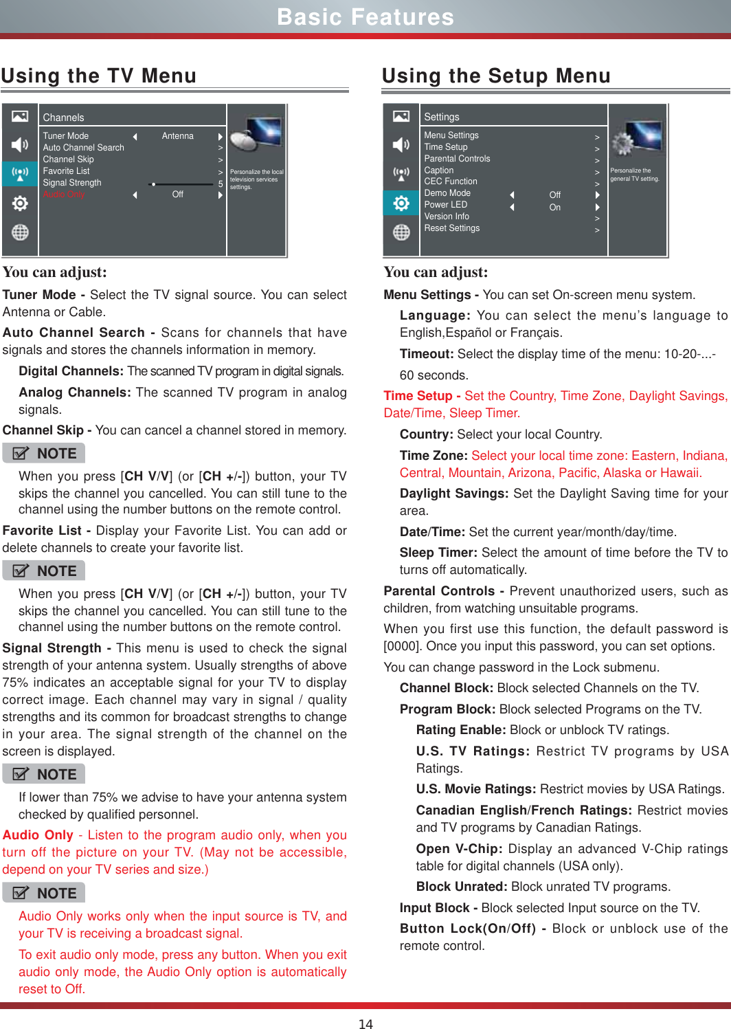 14You can adjust: Tuner Mode - Select the TV signal source. You can select Antenna or Cable.Auto Channel Search - Scans for channels that have signals and stores the channels information in memory.Digital Channels: The scanned TV program in digital signals.Analog Channels: The scanned TV program in analog signals.Channel Skip - You can cancel a channel stored in memory.NOTEWhen you press [CH V/V] (or [CH +/-]) button, your TV skips the channel you cancelled. You can still tune to the channel using the number buttons on the remote control.Favorite List - Display your Favorite List. You can add or delete channels to create your favorite list.NOTEWhen you press [CH V/V] (or [CH +/-]) button, your TV skips the channel you cancelled. You can still tune to the channel using the number buttons on the remote control.Signal Strength - This menu is used to check the signal strength of your antenna system. Usually strengths of above 75% indicates an acceptable signal for your TV to display correct image. Each channel may vary in signal / quality strengths and its common for broadcast strengths to change in your area. The signal strength of the channel on the screen is displayed.NOTEIf lower than 75% we advise to have your antenna system checked by qualified personnel.Audio Only - Listen to the program audio only, when you turn off the picture on your TV. (May not be accessible, depend on your TV series and size.)NOTEAudio Only works only when the input source is TV, and your TV is receiving a broadcast signal.To exit audio only mode, press any button. When you exit audio only mode, the Audio Only option is automatically reset to Off.Using the TV MenuChannelsPersonalize the local television services settings.Tuner ModeAuto Channel SearchChannel SkipFavorite ListSignal StrengthAudio Only &gt;&gt;&gt;5AntennaOffUsing the Setup MenuYou can adjust: Menu Settings - You can set On-screen menu system.Language: You can select the menu’s language to English,Español or Français.Timeout: Select the display time of the menu: 10-20-...-60 seconds.Time Setup - Set the Country, Time Zone, Daylight Savings, Date/Time, Sleep Timer.Country: Select your local Country.Time Zone: Select your local time zone: Eastern, Indiana, Central, Mountain, Arizona, Pacific, Alaska or Hawaii.Daylight Savings: Set the Daylight Saving time for your area.Date/Time: Set the current year/month/day/time.Sleep Timer: Select the amount of time before the TV to turns off automatically.Parental Controls - Prevent unauthorized users, such as children, from watching unsuitable programs.When you first use this function, the default password is [0000]. Once you input this password, you can set options.You can change password in the Lock submenu.Channel Block: Block selected Channels on the TV.Program Block: Block selected Programs on the TV.Rating Enable: Block or unblock TV ratings.U.S. TV Ratings: Restrict TV programs by USA Ratings.U.S. Movie Ratings: Restrict movies by USA Ratings.Canadian English/French Ratings: Restrict movies and TV programs by Canadian Ratings.Open V-Chip: Display an advanced V-Chip ratings table for digital channels (USA only).Block Unrated: Block unrated TV programs.Input Block - Block selected Input source on the TV.Button Lock(On/Off) - Block or unblock use of the  remote control.SettingsPersonalize the general TV setting.Menu SettingsTime SetupParental ControlsCaptionCEC FunctionDemo ModePower LEDVersion InfoReset Settings&gt;&gt;&gt;&gt;&gt;&gt;&gt;OffOnBasic Features
