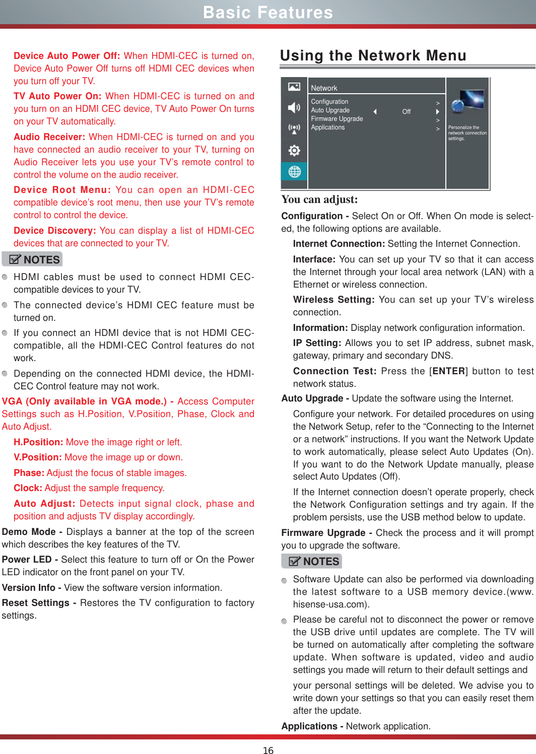 16You can adjust: Configuration - Select On or Off. When On mode is select-ed, the following options are available.Internet Connection: Setting the Internet Connection.Interface: You can set up your TV so that it can access the Internet through your local area network (LAN) with a Ethernet or wireless connection.Wireless Setting: You can set up your TV’s wireless connection.Information: Display network configuration information.IP Setting: Allows you to set IP address, subnet mask, gateway, primary and secondary DNS.Connection Test: Press the [ENTER] button to test network status.Basic FeaturesDevice Auto Power Off: When HDMI-CEC is turned on, Device Auto Power Off turns off HDMI CEC devices when you turn off your TV.TV Auto Power On: When HDMI-CEC is turned on and you turn on an HDMI CEC device, TV Auto Power On turns on your TV automatically.Audio Receiver: When HDMI-CEC is turned on and you have connected an audio receiver to your TV, turning on Audio Receiver lets you use your TV’s remote control to control the volume on the audio receiver.Device Root Menu: You can open an HDMI-CEC compatible device’s root menu, then use your TV’s remote control to control the device.Device Discovery: You can display a list of HDMI-CEC devices that are connected to your TV.NOTESHDMI cables must be used to connect HDMI CEC-compatible devices to your TV.The connected device’s HDMI CEC feature must be turned on.If you connect an HDMI device that is not HDMI CEC-compatible, all the HDMI-CEC Control features do not work.Depending on the connected HDMI device, the HDMI-CEC Control feature may not work.VGA (Only available in VGA mode.) - Access Computer Settings such as H.Position, V.Position, Phase, Clock and Auto Adjust.H.Position: Move the image right or left.V.Position: Move the image up or down.Phase: Adjust the focus of stable images.Clock: Adjust the sample frequency.Auto Adjust: Detects input signal clock, phase and position and adjusts TV display accordingly.Demo Mode - Displays a banner at the top of the screen which describes the key features of the TV.Power LED - Select this feature to turn off or On the Power LED indicator on the front panel on your TV. Version Info - View the software version information.Reset Settings - Restores the TV configuration to factory settings.Using the Network MenuAuto Upgrade - Update the software using the Internet.Configure your network. For detailed procedures on using the Network Setup, refer to the “Connecting to the Internet or a network” instructions. If you want the Network Update to work automatically, please select Auto Updates (On). If you want to do the Network Update manually, please select Auto Updates (Off).If the Internet connection doesn’t operate properly, check the Network Configuration settings and try again. If the problem persists, use the USB method below to update.Firmware Upgrade - Check the process and it will prompt you to upgrade the software.NOTESSoftware Update can also be performed via downloading the latest software to a USB memory device.(www.hisense-usa.com).Please be careful not to disconnect the power or remove the USB drive until updates are complete. The TV will be turned on automatically after completing the software update. When software is updated, video and audio settings you made will return to their default settings andyour personal settings will be deleted. We advise you to write down your settings so that you can easily reset them after the update.Applications - Network application.NetworkPersonalize the network connection settings.ConfigurationAuto UpgradeFirmware UpgradeApplications&gt;&gt;&gt;Off