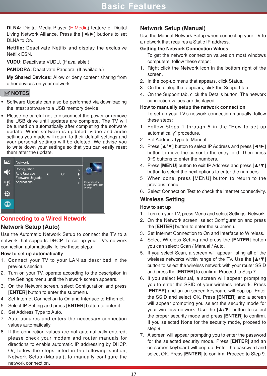 17Basic FeaturesConnecting to a Wired NetworkNetwork Setup (Auto)Use the Automatic Network Setup to connect the TV to a network that supports DHCP. To set up your TV’s network connection automatically, follow these steps:How to set up automatically 1. Connect your TV to your LAN as described in the previous section. 2. Turn on your TV, operate according to the description in the Settings menu until the Network screen appears.3. On the Network screen, select Configuration and press [ENTER] button to enter the submenu.4. Set Internet Connection to On and Interface to Ethernet.5. Select IP Setting and press [ENTER] button to enter it.6. Set Address Type to Auto.7. Auto acquires and enters the necessary connection  values automatically.8. If the connection values are not automatically entered, please check your modem and router manuals for directions to enable automatic IP addressing by DHCP.  Or, follow the steps listed in the following section, Network Setup (Manual), to manually configure the network connection.Network Setup (Manual)Use the Manual Network Setup when connecting your TV to a network that requires a Static IP address.Getting the Network Connection ValuesTo get the network connection values on most windows computers, follow these steps:1. Right click the Network icon in the bottom right of the screen.2. In the pop-up menu that appears, click Status.3. On the dialog that appears, click the Support tab.4. On the Support tab, click the Details button. The network connection values are displayed.How to manually setup the network connectionTo set up your TV’s network connection manually, follow these steps:1. Follow Steps 1 through 5 in the “How to set up automatically” procedure.2. Set Address Type to Manual.3. 3UHVV&gt;Ÿź@EXWWRQWRVHOHFW,3$GGUHVVDQGSUHVV&gt;ŻŹ@button to move the cursor to the entry field. Then press 0~9 buttons to enter the numbers.4. Press [MENU@EXWWRQWRH[LW,3$GGUHVVDQGSUHVV&gt;Ÿź@button to select the next options to enter the numbers. 5 When done, press [MENU] button to return to the previous menu.6. Select Connection Test to check the internet connectivity.  Wireless SettingHow to set up  1. Turn on your TV, press Menu and select Settings  Network.2. On the Network screen, select Configuration and press the [ENTER] button to enter the submenu.3. Set Internet Connection to On and Interface to Wireless.4. Select Wireless Setting and press the [ENTER] button you can select: Scan / Manual / Auto.5. If you select Scan, a screen will appear listing all of the ZLUHOHVVQHWZRUNVZLWKLQUDQJHRIWKH798VHWKH&gt;Ÿź@button to select the wireless network with your router SSID and press the [ENTER] to confirm. Proceed to Step 7.6. If you select Manual, a screen will appear prompting you to enter the SSID of your wireless network. Press [ENTER] and an on-screen keyboard will pop up. Enter the SSID and select OK. Press [ENTER] and a screen will appear prompting you select the security mode for \RXUZLUHOHVVQHWZRUN8VHWKH&gt;Ÿź@EXWWRQWRVHOHFWthe proper security mode and press [ENTER] to confirm. If you selected None for the security mode, proceed to step 9.7. A screen will appear prompting you to enter the password for the selected security mode. Press [ENTER] and an on-screen keyboard will pop up. Enter the password and select OK. Press [ENTER] to confirm. Proceed to Step 9.DLNA: Digital Media Player (HiMedia) feature of Digital /LYLQJ1HWZRUN$OOLDQFH3UHVVWKH&gt;ŻŹ@EXWWRQVWRVHWDLNA to On.Netflix: Deactivate Netflix and display the exclusive Netflix ESN.VUDU: Deactivate VUDU. (If available.)PANDORA: Deactivate Pandora. (If available.)My Shared Devices: Allow or deny content sharing from other devices on your network.NOTESSoftware Update can also be performed via downloading the latest software to a USB memory device.Please be careful not to disconnect the power or remove the USB drive until updates are complete. The TV will be turned on automatically after completing the software update. When software is updated, video and audio settings you made will return to their default settings and your personal settings will be deleted. We advise you to write down your settings so that you can easily reset them after the update.NetworkPersonalize the network connection settings.ConfigurationAuto UpgradeFirmware UpgradeApplications&gt;&gt;&gt;Off