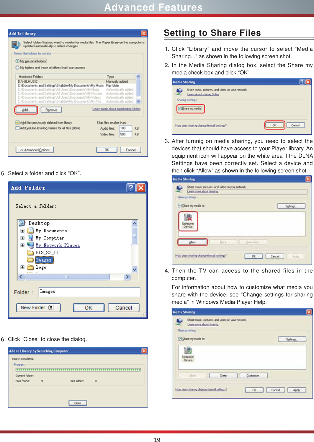 19Advanced Features5. Select a folder and click “OK”.6. Click “Close” to close the dialog.  1. Click “Library” and move the cursor to select “Media Sharing...” as shown in the following screen shot.2. In the Media Sharing dialog box, select the Share my media check box and click “OK”. 3. After turnnig on media sharing, you need to select the devices that should have access to your Player library. An equipment icon will appear on the white area if the DLNA Settings have been correctly set. Select a device and then click “Allow” as shown in the following screen shot.4. Then the TV can access to the shared files in the computer.For information about how to customize what media you share with the device, see &quot;Change settings for sharing media&quot; in Windows Media Player Help.Setting to Share Files