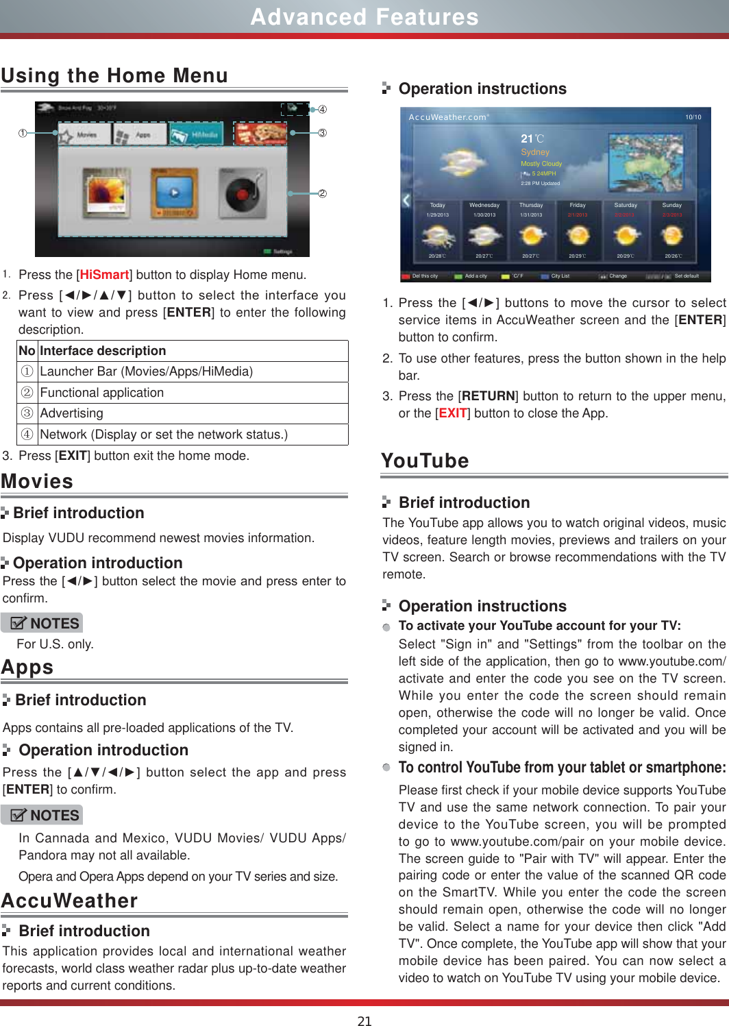 21Advanced Features Press the [HiSmart] button to display Home menu. 3UHVV&gt;ŻŹŸź@EXWWRQWRVHOHFWWKHLQWHUIDFH\RXwant to view and press [ENTER] to enter the following description.No Interface descriptionķLauncher Bar (Movies/Apps/HiMedia)ĸFunctional applicationĹAdvertisingĺNetwork (Display or set the network status.) 3. Press [EXIT] button exit the home mode.Using the Home Menu1243Display VUDU recommend newest movies information.3UHVVWKH&gt;ŻŹ@EXWWRQVHOHFWWKHPRYLHDQGSUHVVHQWHUWRconfirm. Brief introductionApps contains all pre-loaded applications of the TV. Operation introduction3UHVVWKH&gt;ŸźŻŹ@EXWWRQVHOHFWWKHDSSDQGSUHVV[ENTER] to confirm.Movies Brief introduction Operation introductionBrief introductionThis application provides local and international weather forecasts, world class weather radar plus up-to-date weather reports and current conditions.Operation instructions      AccuWeather.com®10/1021ćSydneyMostly Cloudy5 24MPH2:28 PM UpdatedToday1/29/201320/28ć20/27ć20/27ć20/29ć20/29ć20/26ć1/30/2013 1/31/2013  2/1/2013 2/2/2013 2/3/2013WednesdayDel this city Add a city Û&amp;Û) City List Change Set defaultSaturday SundayThursday Friday1. 3UHVVWKH&gt;ŻŹ@EXWWRQVWRPRYHWKHFXUVRUWRVHOHFWservice items in AccuWeather screen and the [ENTER] button to confirm.2. To use other features, press the button shown in the help bar.3. Press the [RETURN] button to return to the upper menu, or the [EXIT] button to close the App.YouTubeBrief introductionThe YouTube app allows you to watch original videos, music videos, feature length movies, previews and trailers on your TV screen. Search or browse recommendations with the TV remote.Operation instructionsTo activate your YouTube account for your TV:Select &quot;Sign in&quot; and &quot;Settings&quot; from the toolbar on the left side of the application, then go to www.youtube.com/activate and enter the code you see on the TV screen. While you enter the code the screen should remain open, otherwise the code will no longer be valid. Once completed your account will be activated and you will be signed in.To control YouTube from your tablet or smartphone:Please first check if your mobile device supports YouTube TV and use the same network connection. To pair your device to the YouTube screen, you will be prompted to go to www.youtube.com/pair on your mobile device. The screen guide to &quot;Pair with TV&quot; will appear. Enter the pairing code or enter the value of the scanned QR code on the SmartTV. While you enter the code the screen should remain open, otherwise the code will no longer be valid. Select a name for your device then click &quot;Add TV&quot;. Once complete, the YouTube app will show that your mobile device has been paired. You can now select a video to watch on YouTube TV using your mobile device.NOTESFor U.S. only.NOTESIn Cannada and Mexico, VUDU Movies/ VUDU Apps/ Pandora may not all available.Opera and Opera Apps depend on your TV series and size.AppsAccuWeather