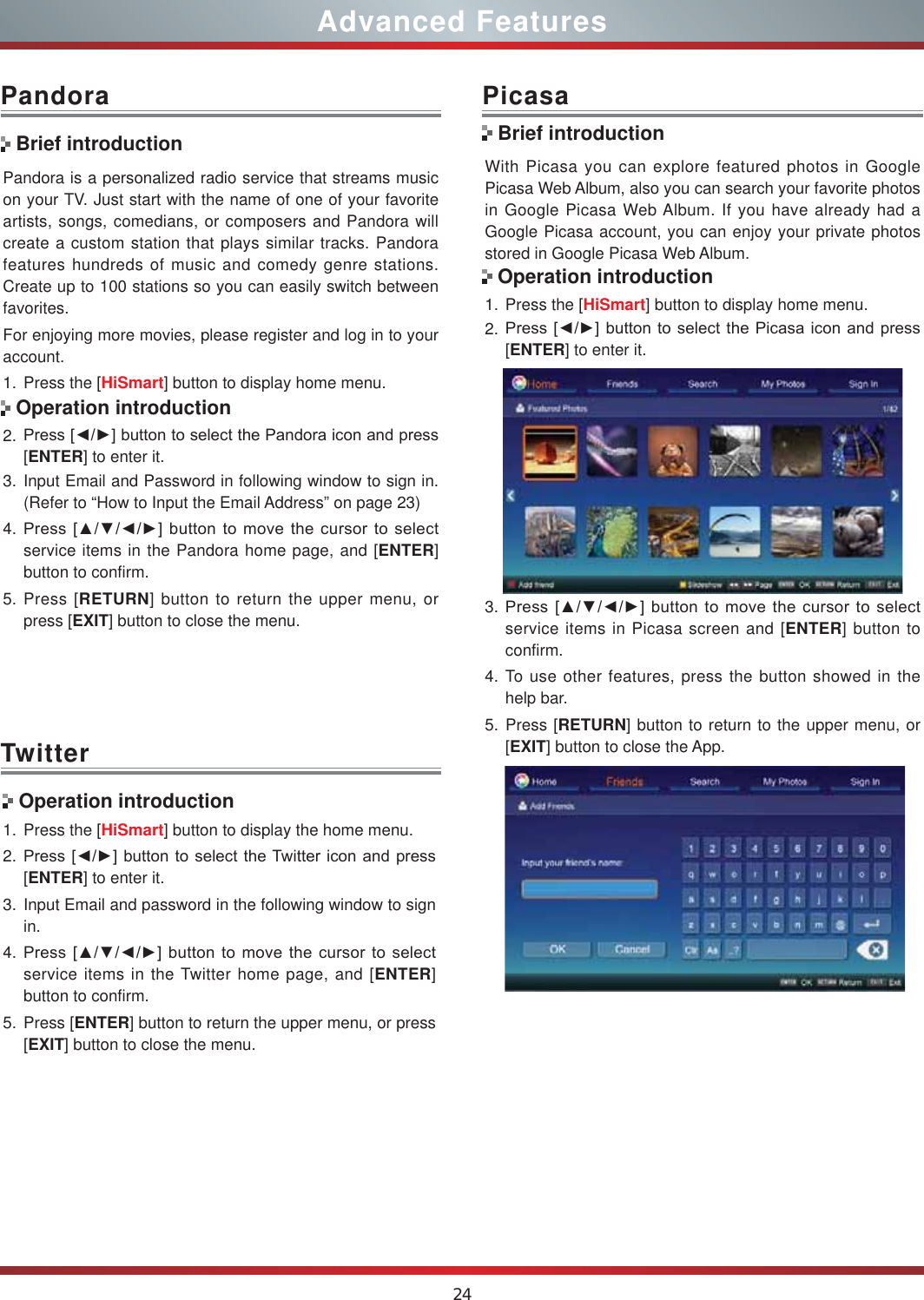 24Advanced FeaturesPandora is a personalized radio service that streams music on your TV. Just start with the name of one of your favorite artists, songs, comedians, or composers and Pandora will create a custom station that plays similar tracks. Pandora features hundreds of music and comedy genre stations. Create up to 100 stations so you can easily switch between favorites.For enjoying more movies, please register and log in to your account.1. Press the [HiSmart] button to display home menu.2. 3UHVV&gt;ŻŹ@EXWWRQWRVHOHFWWKH3DQGRUDLFRQDQGSUHVV[ENTER] to enter it. 3. Input Email and Password in following window to sign in. (Refer to “How to Input the Email Address” on page 23)4. 3UHVV&gt;ŸźŻŹ@EXWWRQWRPRYHWKHFXUVRUWRVHOHFWservice items in the Pandora home page, and [ENTER] button to confirm.5. Press [RETURN] button to return the upper menu, or press [EXIT] button to close the menu.PandoraBrief introductionOperation introductionWith Picasa you can explore featured photos in Google Picasa Web Album, also you can search your favorite photos in Google Picasa Web Album. If you have already had a Google Picasa account, you can enjoy your private photos stored in Google Picasa Web Album.1. Press the [HiSmart] button to display home menu.2. 3UHVV&gt;ŻŹ@EXWWRQWRVHOHFWWKH3LFDVDLFRQDQGSUHVV[ENTER] to enter it. 3. 3UHVV&gt;ŸźŻŹ@EXWWRQWRPRYHWKHFXUVRUWRVHOHFWservice items in Picasa screen and [ENTER] button to confirm.4. To use other features, press the button showed in the help bar.5. Press [RETURN] button to return to the upper menu, or [EXIT] button to close the App.PicasaBrief introductionOperation introductionTwitter Operation introduction1. Press the [HiSmart] button to display the home menu.2. 3UHVV&gt;ŻŹ@EXWWRQWRVHOHFWWKH7ZLWWHULFRQDQGSUHVV[ENTER] to enter it.3. Input Email and password in the following window to sign in.4. 3UHVV&gt;ŸźŻŹ@EXWWRQWRPRYHWKHFXUVRUWRVHOHFWservice items in the Twitter home page, and [ENTER] button to confirm.5. Press [ENTER] button to return the upper menu, or press [EXIT] button to close the menu.