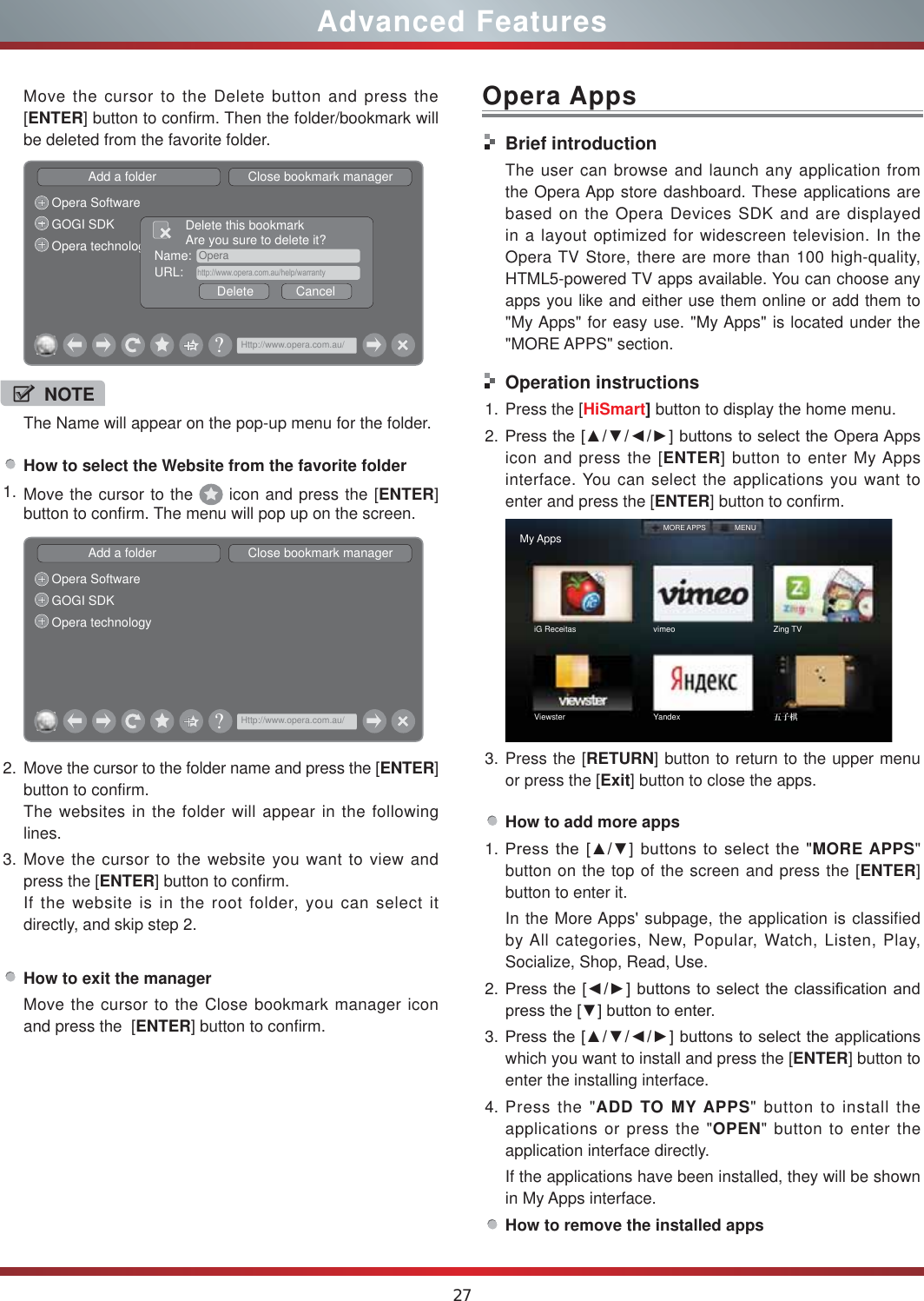 27Advanced FeaturesOpera AppsHow to select the Website from the favorite folder1. Move the cursor to the   icon and press the [ENTER] button to confirm. The menu will pop up on the screen.Add a folder                          Close bookmark managerOpera SoftwareGOGI SDKOpera technology&quot;Http://www.opera.com.au/2. Move the cursor to the folder name and press the [ENTER] button to confirm. The websites in the folder will appear in the following lines.3. Move the cursor to the website you want to view and press the [ENTER] button to confirm.If the website is in the root folder, you can select it  directly, and skip step 2.How to exit the managerMove the cursor to the Close bookmark manager icon and press the  [ENTER] button to confirm.NOTEThe Name will appear on the pop-up menu for the folder. Move the cursor to the Delete button and press the [ENTER] button to confirm. Then the folder/bookmark will be deleted from the favorite folder.Add a folder                          Close bookmark managerOpera SoftwareGOGI SDKOpera technology Name:  OperaDelete            CancelDelete this bookmarkAre you sure to delete it?URL:    http://www.opera.com.au/help/warranty&quot;Http://www.opera.com.au/Brief introductionThe user can browse and launch any application from the Opera App store dashboard. These applications are based on the Opera Devices SDK and are displayed in a layout optimized for widescreen television. In the Opera TV Store, there are more than 100 high-quality, HTML5-powered TV apps available. You can choose any apps you like and either use them online or add them to &quot;My Apps&quot; for easy use. &quot;My Apps&quot; is located under the &quot;MORE APPS&quot; section. Operation instructions1. Press the [HiSmart] button to display the home menu.2. 3UHVVWKH&gt;ŸźŻŹ@EXWWRQVWRVHOHFWWKH2SHUD$SSVicon and press the [ENTER] button to enter My Apps interface. You can select the applications you want to enter and press the [ENTER] button to confirm.   My AppsiG Receitas vimeo Zing TVViewster Yandex ᇥᕅ໕MORE APPS MENU3. Press the [RETURN] button to return to the upper menu or press the [Exit] button to close the apps.How to add more apps1. 3UHVVWKH&gt;Ÿź@EXWWRQVWRVHOHFWWKHMORE APPS&quot; button on the top of the screen and press the [ENTER] button to enter it.In the More Apps&apos; subpage, the application is classified by All categories, New, Popular, Watch, Listen, Play, Socialize, Shop, Read, Use.2. 3UHVVWKH&gt;ŻŹ@EXWWRQVWRVHOHFWWKHFODVVLILFDWLRQDQGSUHVVWKH&gt;ź@EXWWRQWRHQWHU3. 3UHVVWKH&gt;ŸźŻŹ@EXWWRQVWRVHOHFWWKHDSSOLFDWLRQVwhich you want to install and press the [ENTER] button to enter the installing interface. 4. Press the &quot;ADD TO MY APPS&quot; button to install the applications or press the &quot;OPEN&quot; button to enter the application interface directly.If the applications have been installed, they will be shown in My Apps interface.How to remove the installed apps