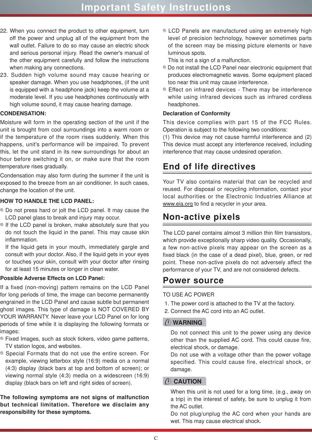 CImportant Safety InstructionsYour TV also contains material that can be recycled and reused. For disposal or recycling information, contact your local authorities or the Electronic Industries Alliance at  www.eia.org to find a recycler in your area.End of life directivesPower sourceWARNINGDo not connect this unit to the power using any device other than the supplied AC cord. This could cause fire, electrical shock, or damage.Do not use with a voltage other than the power voltage specified. This could cause fire, electrical shock, or damage.TO USE AC POWER1. The power cord is attached to the TV at the factory.2. Connect the AC cord into an AC outlet.CAUTIONWhen this unit is not used for a long time, (e.g., away on a trip) in the interest of safety, be sure to unplug it from the AC outlet.Do not plug/unplug the AC cord when your hands are wet. This may cause electrical shock.The LCD panel contains almost 3 million thin film transistors, which provide exceptionally sharp video quality. Occasionally, a few non-active pixels may appear on the screen as a fixed black (in the case of a dead pixel), blue, green, or red point. These non-active pixels do not adversely affect the performance of your TV, and are not considered defects.Non-active pixels22. When you connect the product to other equipment, turn off the power and unplug all of the equipment from the wall outlet. Failure to do so may cause an electric shock and serious personal injury. Read the owner&apos;s manual of the other equipment carefully and follow the instructions when making any connections.23. Sudden high volume sound may cause hearing or speaker damage. When you use headphones, (if the unit is equipped with a headphone jack) keep the volume at a moderate level. If you use headphones continuously with high volume sound, it may cause hearing damage.CONDENSATION: Moisture will form in the operating section of the unit if the unit is brought from cool surroundings into a warm room or if the temperature of the room rises suddenly. When this happens, unit&apos;s performance will be impaired. To prevent this, let the unit stand in its new surroundings for about an hour before switching it on, or make sure that the room temperature rises gradually.Condensation may also form during the summer if the unit is exposed to the breeze from an air conditioner. In such cases, change the location of the unit.HOW TO HANDLE THE LCD PANEL:  Do not press hard or jolt the LCD panel. It may cause the LCD panel glass to break and injury may occur. If the LCD panel is broken, make absolutely sure that you do not touch the liquid in the panel. This may cause skin inflammation.If the liquid gets in your mouth, immediately gargle and consult with your doctor. Also, if the liquid gets in your eyes or touches your skin, consult with your doctor after rinsing for at least 15 minutes or longer in clean water.Possible Adverse Effects on LCD Panel: If a fixed (non-moving) pattern remains on the LCD Panel for long periods of time, the image can become permanently engrained in the LCD Panel and cause subtle but permanent ghost images. This type of damage is NOT COVERED BY YOUR WARRANTY. Never leave your LCD Panel on for long periods of time while it is displaying the following formats or images: Fixed Images, such as stock tickers, video game patterns, TV station logos, and websites. Special Formats that do not use the entire screen. For example, viewing letterbox style (16:9) media on a normal (4:3) display (black bars at top and bottom of screen); or viewing normal style (4:3) media on a widescreen (16:9) display (black bars on left and right sides of screen).The following symptoms are not signs of malfunction but technical limitation. Therefore we disclaim any responsibility for these symptoms. LCD Panels are manufactured using an extremely high level of precision technology, however sometimes parts of the screen may be missing picture elements or have luminous spots.This is not a sign of a malfunction. Do not install the LCD Panel near electronic equipment that produces electromagnetic waves. Some equipment placed too near this unit may cause interference. Effect on infrared devices - There may be interference while using infrared devices such as infrared cordless headphones.Declaration of ConformityThis device complies with part 15 of the FCC Rules. Operation is subject to the following two conditions:(1) This device may not cause harmful interference and (2)This device must accept any interference received, including interference that may cause undesired operation.