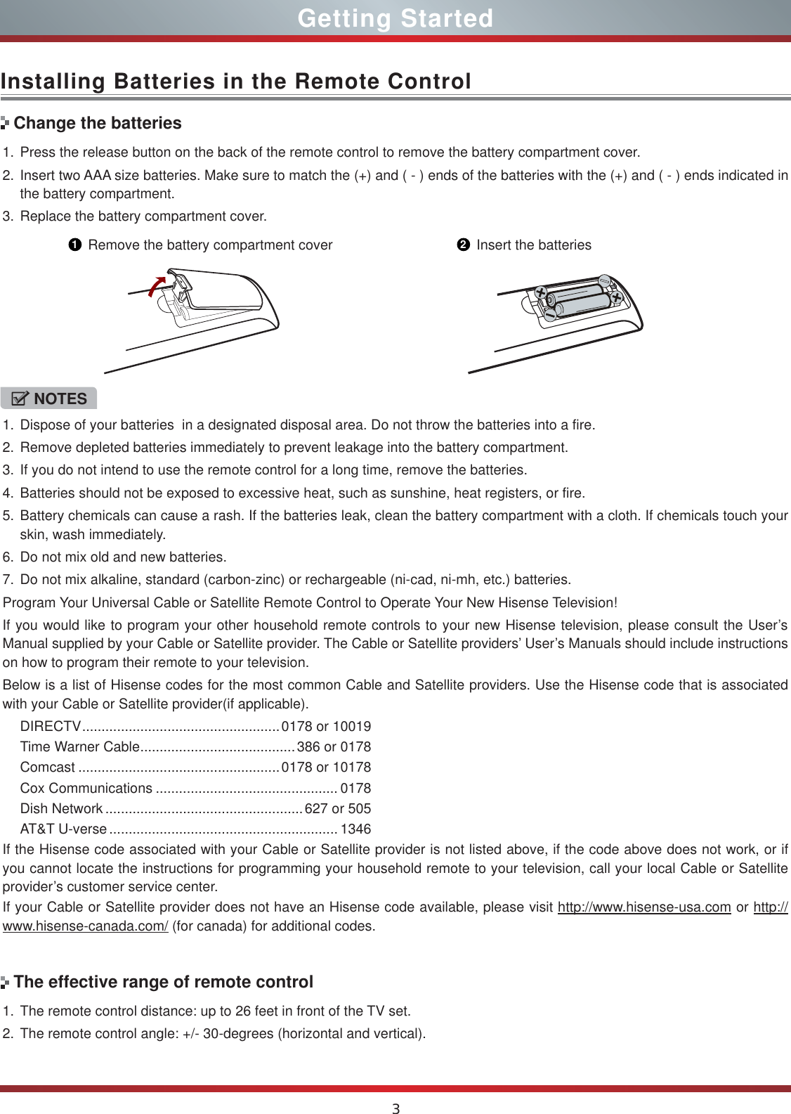 3Installing Batteries in the Remote Control1. Press the release button on the back of the remote control to remove the battery compartment cover.2. Insert two AAA size batteries. Make sure to match the (+) and ( - ) ends of the batteries with the (+) and ( - ) ends indicated in the battery compartment.3. Replace the battery compartment cover.NOTES1. Dispose of your batteries  in a designated disposal area. Do not throw the batteries into a fire.2. Remove depleted batteries immediately to prevent leakage into the battery compartment.3. If you do not intend to use the remote control for a long time, remove the batteries.4. Batteries should not be exposed to excessive heat, such as sunshine, heat registers, or fire.5. Battery chemicals can cause a rash. If the batteries leak, clean the battery compartment with a cloth. If chemicals touch your skin, wash immediately.6. Do not mix old and new batteries.7. Do not mix alkaline, standard (carbon-zinc) or rechargeable (ni-cad, ni-mh, etc.) batteries.Program Your Universal Cable or Satellite Remote Control to Operate Your New Hisense Television!If you would like to program your other household remote controls to your new Hisense television, please consult the User’s Manual supplied by your Cable or Satellite provider. The Cable or Satellite providers’ User’s Manuals should include instructions on how to program their remote to your television.Below is a list of Hisense codes for the most common Cable and Satellite providers. Use the Hisense code that is associated with your Cable or Satellite provider(if applicable).DIRECTV ...................................................0178 or 10019Time Warner Cable ........................................386 or 0178Comcast ....................................................0178 or 10178Cox Communications ............................................... 0178Dish Network ...................................................627 or 505AT&amp;T U-verse ........................................................... 1346If the Hisense code associated with your Cable or Satellite provider is not listed above, if the code above does not work, or if you cannot locate the instructions for programming your household remote to your television, call your local Cable or Satellite provider’s customer service center.If your Cable or Satellite provider does not have an Hisense code available, please visit http://www.hisense-usa.com or http:// www.hisense-canada.com/ (for canada) for additional codes.Change the batteries1Remove the battery compartment cover 2Insert the batteries1. The remote control distance: up to 26 feet in front of the TV set.2. The remote control angle: +/- 30-degrees (horizontal and vertical).The effective range of remote controlGetting Started