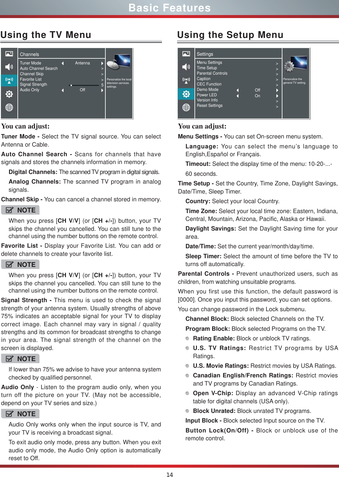 14You can adjust: Tuner Mode - Select the TV signal source. You can select Antenna or Cable.Auto Channel Search - Scans for channels that have signals and stores the channels information in memory.Digital Channels: The scanned TV program in digital signals.Analog Channels: The scanned TV program in analog signals.Channel Skip - You can cancel a channel stored in memory.NOTEWhen you press [CH V/V] (or [CH +/-]) button, your TV skips the channel you cancelled. You can still tune to the channel using the number buttons on the remote control.Favorite List - Display your Favorite List. You can add or delete channels to create your favorite list.NOTEWhen you press [CH V/V] (or [CH +/-]) button, your TV skips the channel you cancelled. You can still tune to the channel using the number buttons on the remote control.Signal Strength - This menu is used to check the signal strength of your antenna system. Usually strengths of above 75% indicates an acceptable signal for your TV to display correct image. Each channel may vary in signal / quality strengths and its common for broadcast strengths to change in your area. The signal strength of the channel on the screen is displayed.NOTEIf lower than 75% we advise to have your antenna system checked by qualified personnel.Audio Only - Listen to the program audio only, when you turn off the picture on your TV. (May not be accessible, depend on your TV series and size.)NOTEAudio Only works only when the input source is TV, and your TV is receiving a broadcast signal.To exit audio only mode, press any button. When you exit audio only mode, the Audio Only option is automatically reset to Off.Using the TV MenuChannelsPersonalize the local television services settings.Tuner ModeAuto Channel SearchChannel SkipFavorite ListSignal StrengthAudio Only &gt;&gt;&gt;5AntennaOffUsing the Setup MenuYou can adjust: Menu Settings - You can set On-screen menu system.Language: You can select the menu’s language to English,Español or Français.Timeout: Select the display time of the menu: 10-20-...-60 seconds.Time Setup - Set the Country, Time Zone, Daylight Savings, Date/Time, Sleep Timer.Country: Select your local Country.Time Zone: Select your local time zone: Eastern, Indiana, Central, Mountain, Arizona, Pacific, Alaska or Hawaii.Daylight Savings: Set the Daylight Saving time for your area.Date/Time: Set the current year/month/day/time.Sleep Timer: Select the amount of time before the TV to turns off automatically.Parental Controls - Prevent unauthorized users, such as children, from watching unsuitable programs.When you first use this function, the default password is [0000]. Once you input this password, you can set options.You can change password in the Lock submenu.Channel Block: Block selected Channels on the TV.Program Block: Block selected Programs on the TV.Rating Enable: Block or unblock TV ratings.U.S. TV Ratings: Restrict TV programs by USA Ratings.U.S. Movie Ratings: Restrict movies by USA Ratings.Canadian English/French Ratings: Restrict movies and TV programs by Canadian Ratings.Open V-Chip: Display an advanced V-Chip ratings table for digital channels (USA only).Block Unrated: Block unrated TV programs.Input Block - Block selected Input source on the TV.Button Lock(On/Off) - Block or unblock use of the  remote control.SettingsPersonalize the general TV setting.Menu SettingsTime SetupParental ControlsCaptionCEC FunctionDemo ModePower LEDVersion InfoReset Settings&gt;&gt;&gt;&gt;&gt;&gt;&gt;OffOnBasic Features