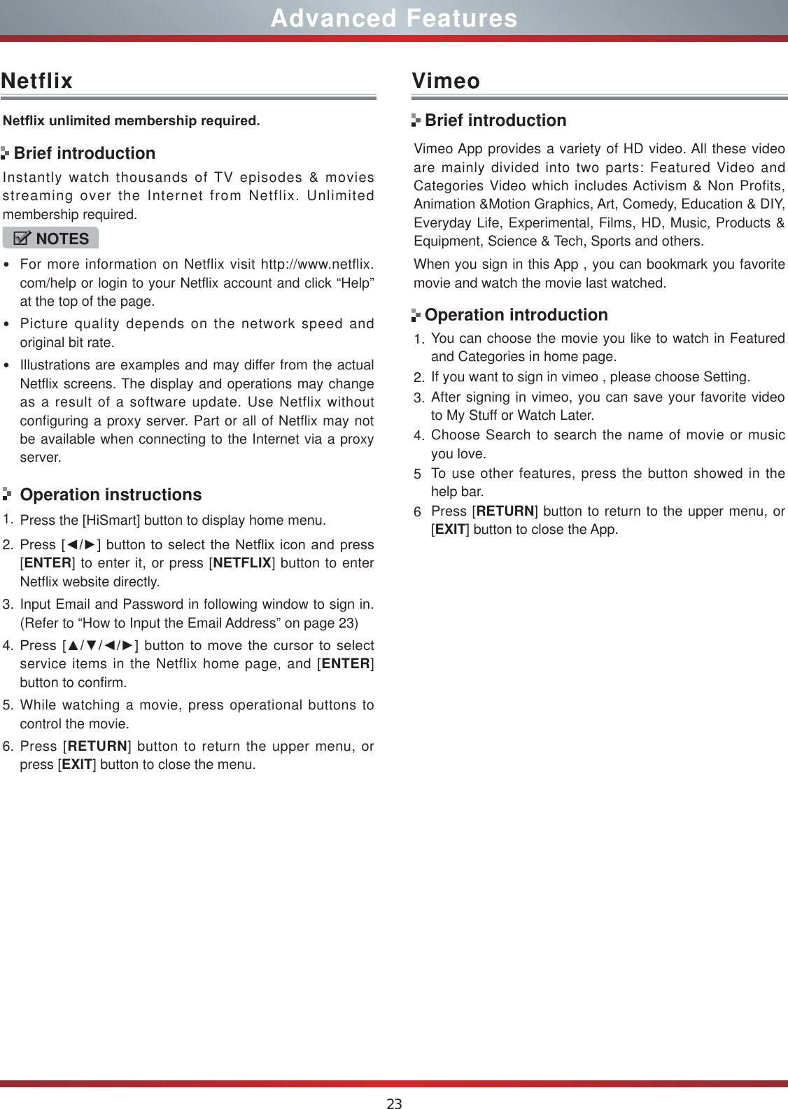 23Advanced FeaturesNetflix1HWÀL[XQOLPLWHGPHPEHUVKLSUHTXLUHGInstantly watch thousands of TV episodes &amp; movies streaming over the Internet from Netflix. Unlimited membership required.NOTESFor more information on Netflix visit http://www.netflix.com/help or login to your Netflix account and click “Help” at the top of the page.Picture quality depends on the network speed and original bit rate.Illustrations are examples and may differ from the actual Netflix screens. The display and operations may change as a result of a software update. Use Netflix without configuring a proxy server. Part or all of Netflix may not be available when connecting to the Internet via a proxy server.Operation instructions1. Press the [HiSmart] button to display home menu.2. 3UHVV&gt;ŻŹ@EXWWRQWRVHOHFWWKH1HWIOL[LFRQDQGSUHVV[ENTER] to enter it, or press [NETFLIX] button to enter Netflix website directly. 3. Input Email and Password in following window to sign in. (Refer to “How to Input the Email Address” on page 23)4. 3UHVV&gt;ŸźŻŹ@EXWWRQWRPRYHWKHFXUVRUWRVHOHFWservice items in the Netflix home page, and [ENTER] button to confirm.5. While watching a movie, press operational buttons to control the movie. 6. Press [RETURN] button to return the upper menu, or press [EXIT] button to close the menu.Brief introductionVimeoVimeo App provides a variety of HD video. All these video are mainly divided into two parts: Featured Video and Categories Video which includes Activism &amp; Non Profits, Animation &amp;Motion Graphics, Art, Comedy, Education &amp; DIY, Everyday Life, Experimental, Films, HD, Music, Products &amp; Equipment, Science &amp; Tech, Sports and others.When you sign in this App , you can bookmark you favorite movie and watch the movie last watched.1. You can choose the movie you like to watch in Featured and Categories in home page.2. If you want to sign in vimeo , please choose Setting.3. After signing in vimeo, you can save your favorite video to My Stuff or Watch Later.4. Choose Search to search the name of movie or music you love.5To use other features, press the button showed in the help bar.6Press [RETURN] button to return to the upper menu, or [EXIT] button to close the App.Brief introductionOperation introduction