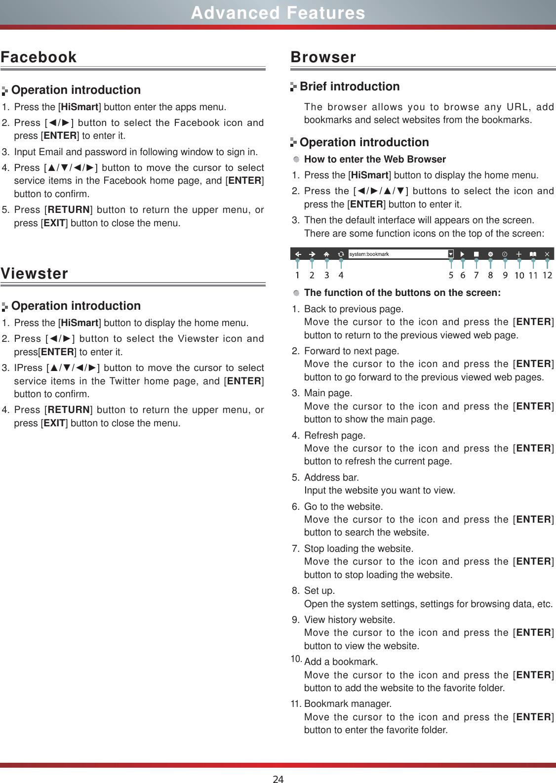 24Advanced FeaturesFacebook BrowserViewster Operation introduction1. Press the [HiSmart] button enter the apps menu.2. 3UHVV&gt;ŻŹ@EXWWRQWRVHOHFWWKH)DFHERRNLFRQDQGpress [ENTER] to enter it.3. Input Email and password in following window to sign in.4. 3UHVV&gt;ŸźŻŹ@EXWWRQWRPRYHWKHFXUVRUWRVHOHFWservice items in the Facebook home page, and [ENTER] button to confirm.5. Press [RETURN] button to return the upper menu, or press [EXIT] button to close the menu.The browser allows you to browse any URL, add bookmarks and select websites from the bookmarks.How to enter the Web Browser1. Press the [HiSmart] button to display the home menu.2. 3UHVVWKH&gt;ŻŹŸź@EXWWRQVWRVHOHFWWKHLFRQDQGpress the [ENTER] button to enter it.3. Then the default interface will appears on the screen.There are some function icons on the top of the screen:The function of the buttons on the screen:1. Back to previous page.Move the cursor to the icon and press the [ENTER] button to return to the previous viewed web page.2. Forward to next page.Move the cursor to the icon and press the [ENTER] button to go forward to the previous viewed web pages.3. Main page.Move the cursor to the icon and press the [ENTER] button to show the main page.4. Refresh page.Move the cursor to the icon and press the [ENTER] button to refresh the current page.5. Address bar.Input the website you want to view.6. Go to the website.Move the cursor to the icon and press the [ENTER] button to search the website.7. Stop loading the website.Move the cursor to the icon and press the [ENTER] button to stop loading the website.8. Set up.Open the system settings, settings for browsing data, etc.9. View history website.Move the cursor to the icon and press the [ENTER] button to view the website.10.Add a bookmark.Move the cursor to the icon and press the [ENTER] button to add the website to the favorite folder.11.Bookmark manager.Move the cursor to the icon and press the [ENTER] button to enter the favorite folder. Operation introduction1. Press the [HiSmart] button to display the home menu.2. 3UHVV&gt;ŻŹ@EXWWRQWRVHOHFWWKH9LHZVWHULFRQDQGpress[ENTER] to enter it.3. ,3UHVV&gt;ŸźŻŹ@EXWWRQWRPRYHWKHFXUVRUWRVHOHFWservice items in the Twitter home page, and [ENTER] button to confirm.4. Press [RETURN] button to return the upper menu, or press [EXIT] button to close the menu.Brief introductionOperation introduction