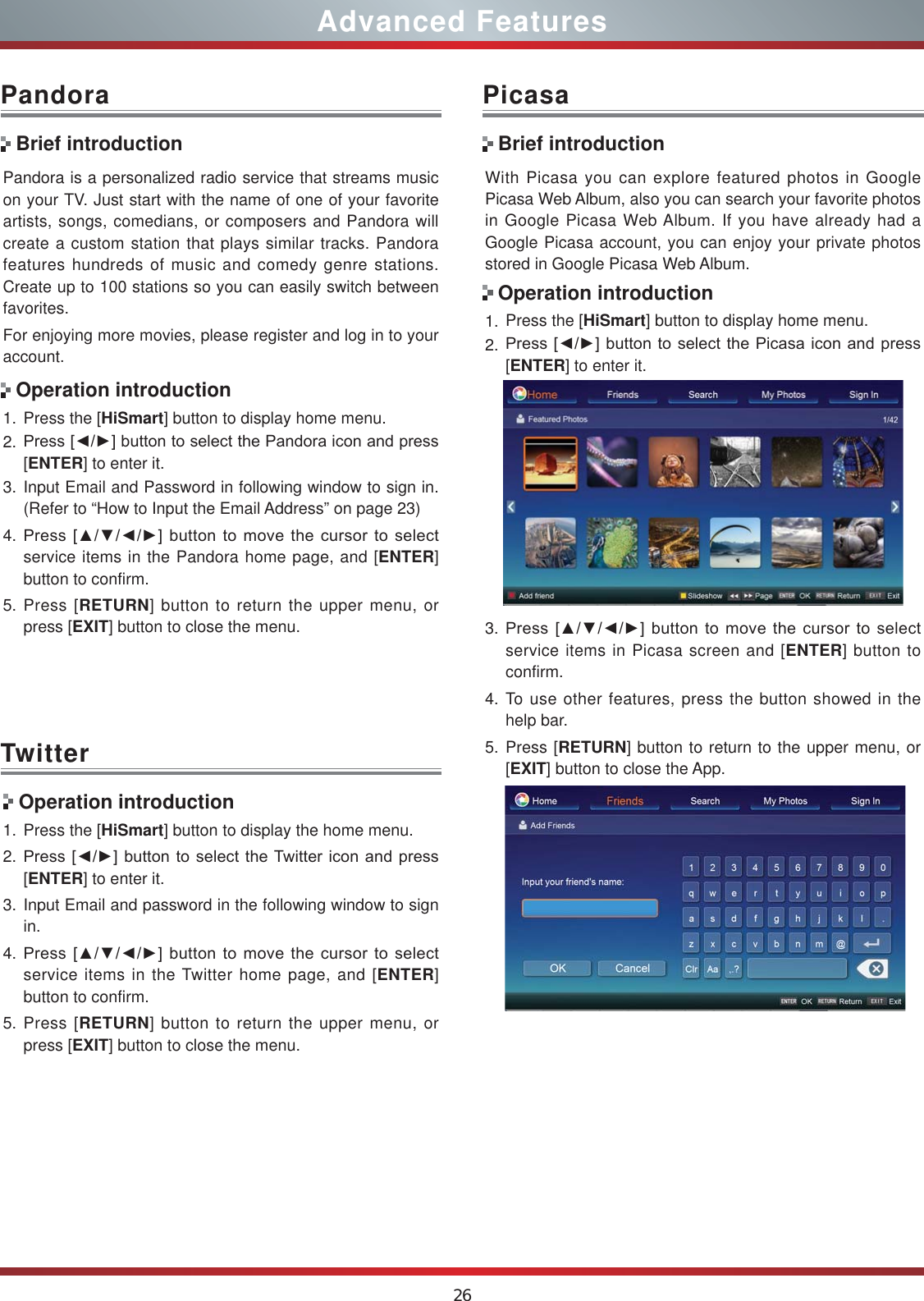 26Advanced FeaturesPandora is a personalized radio service that streams music on your TV. Just start with the name of one of your favorite artists, songs, comedians, or composers and Pandora will create a custom station that plays similar tracks. Pandora features hundreds of music and comedy genre stations. Create up to 100 stations so you can easily switch between favorites.For enjoying more movies, please register and log in to your account.1. Press the [HiSmart] button to display home menu.2. 3UHVV&gt;ŻŹ@EXWWRQWRVHOHFWWKH3DQGRUDLFRQDQGSUHVV[ENTER] to enter it. 3. Input Email and Password in following window to sign in. (Refer to “How to Input the Email Address” on page 23)4. 3UHVV&gt;ŸźŻŹ@EXWWRQWRPRYHWKHFXUVRUWRVHOHFWservice items in the Pandora home page, and [ENTER] button to confirm.5. Press [RETURN] button to return the upper menu, or press [EXIT] button to close the menu.PandoraBrief introductionOperation introductionWith Picasa you can explore featured photos in Google Picasa Web Album, also you can search your favorite photos in Google Picasa Web Album. If you have already had a Google Picasa account, you can enjoy your private photos stored in Google Picasa Web Album.1. Press the [HiSmart] button to display home menu.2. 3UHVV&gt;ŻŹ@EXWWRQWRVHOHFWWKH3LFDVDLFRQDQGSUHVV[ENTER] to enter it. 3. 3UHVV&gt;ŸźŻŹ@EXWWRQWRPRYHWKHFXUVRUWRVHOHFWservice items in Picasa screen and [ENTER] button to confirm.4. To use other features, press the button showed in the help bar.5. Press [RETURN] button to return to the upper menu, or [EXIT] button to close the App.PicasaBrief introductionOperation introductionTwitter Operation introduction1. Press the [HiSmart] button to display the home menu.2. 3UHVV&gt;ŻŹ@EXWWRQWRVHOHFWWKH7ZLWWHULFRQDQGSUHVV[ENTER] to enter it.3. Input Email and password in the following window to sign in.4. 3UHVV&gt;ŸźŻŹ@EXWWRQWRPRYHWKHFXUVRUWRVHOHFWservice items in the Twitter home page, and [ENTER] button to confirm.5. Press [RETURN] button to return the upper menu, or press [EXIT] button to close the menu.