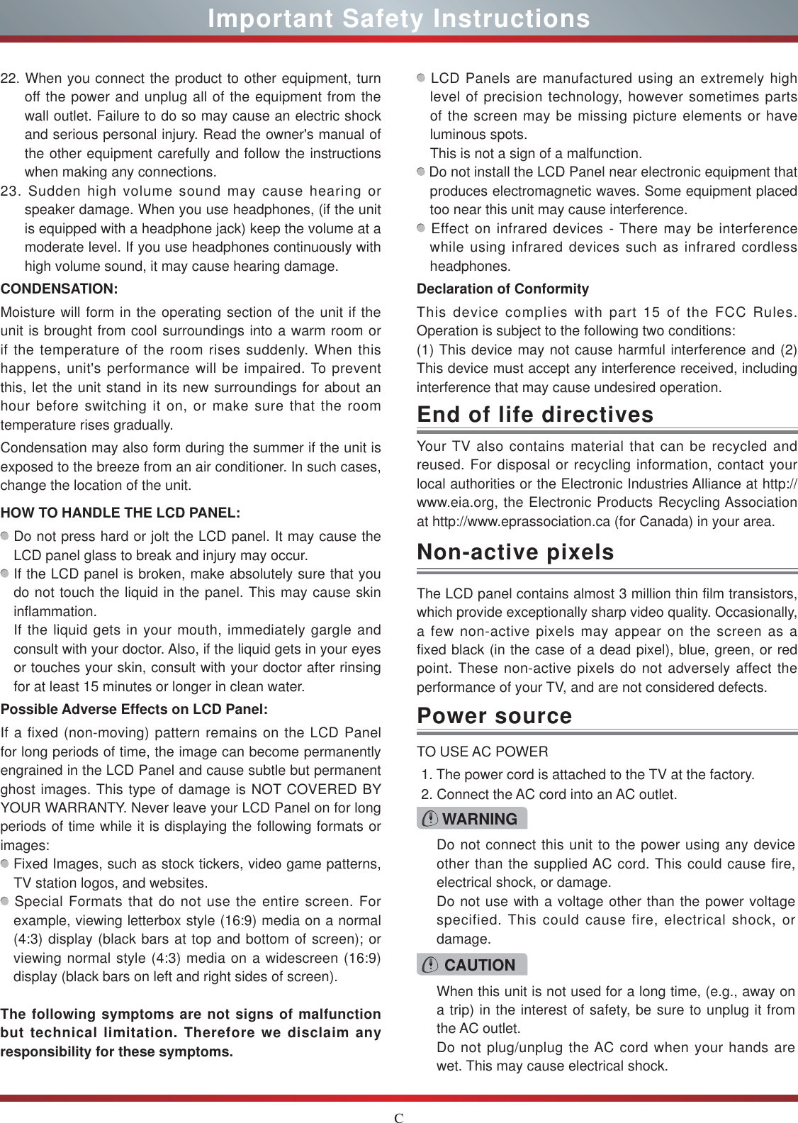 CImportant Safety InstructionsYour TV also contains material that can be recycled and reused. For disposal or recycling information, contact your local authorities or the Electronic Industries Alliance at http:// www.eia.org, the Electronic Products Recycling Association at http://www.eprassociation.ca (for Canada) in your area.End of life directivesPower sourceWARNINGDo not connect this unit to the power using any device other than the supplied AC cord. This could cause fire, electrical shock, or damage.Do not use with a voltage other than the power voltage specified. This could cause fire, electrical shock, or damage.TO USE AC POWER1. The power cord is attached to the TV at the factory.2. Connect the AC cord into an AC outlet.CAUTIONWhen this unit is not used for a long time, (e.g., away on a trip) in the interest of safety, be sure to unplug it from the AC outlet.Do not plug/unplug the AC cord when your hands are wet. This may cause electrical shock.The LCD panel contains almost 3 million thin film transistors, which provide exceptionally sharp video quality. Occasionally, a few non-active pixels may appear on the screen as a fixed black (in the case of a dead pixel), blue, green, or red point. These non-active pixels do not adversely affect the performance of your TV, and are not considered defects.Non-active pixels22. When you connect the product to other equipment, turn off the power and unplug all of the equipment from the wall outlet. Failure to do so may cause an electric shock and serious personal injury. Read the owner&apos;s manual of the other equipment carefully and follow the instructions when making any connections.23. Sudden high volume sound may cause hearing or speaker damage. When you use headphones, (if the unit is equipped with a headphone jack) keep the volume at a moderate level. If you use headphones continuously with high volume sound, it may cause hearing damage.CONDENSATION: Moisture will form in the operating section of the unit if the unit is brought from cool surroundings into a warm room or if the temperature of the room rises suddenly. When this happens, unit&apos;s performance will be impaired. To prevent this, let the unit stand in its new surroundings for about an hour before switching it on, or make sure that the room temperature rises gradually.Condensation may also form during the summer if the unit is exposed to the breeze from an air conditioner. In such cases, change the location of the unit.HOW TO HANDLE THE LCD PANEL:  Do not press hard or jolt the LCD panel. It may cause the LCD panel glass to break and injury may occur. If the LCD panel is broken, make absolutely sure that you do not touch the liquid in the panel. This may cause skin inflammation.If the liquid gets in your mouth, immediately gargle and consult with your doctor. Also, if the liquid gets in your eyes or touches your skin, consult with your doctor after rinsing for at least 15 minutes or longer in clean water.Possible Adverse Effects on LCD Panel: If a fixed (non-moving) pattern remains on the LCD Panel for long periods of time, the image can become permanently engrained in the LCD Panel and cause subtle but permanent ghost images. This type of damage is NOT COVERED BY YOUR WARRANTY. Never leave your LCD Panel on for long periods of time while it is displaying the following formats or images: Fixed Images, such as stock tickers, video game patterns, TV station logos, and websites. Special Formats that do not use the entire screen. For example, viewing letterbox style (16:9) media on a normal (4:3) display (black bars at top and bottom of screen); or viewing normal style (4:3) media on a widescreen (16:9) display (black bars on left and right sides of screen).The following symptoms are not signs of malfunction but technical limitation. Therefore we disclaim any responsibility for these symptoms. LCD Panels are manufactured using an extremely high level of precision technology, however sometimes parts of the screen may be missing picture elements or have luminous spots.This is not a sign of a malfunction. Do not install the LCD Panel near electronic equipment that produces electromagnetic waves. Some equipment placed too near this unit may cause interference. Effect on infrared devices - There may be interference while using infrared devices such as infrared cordless headphones.Declaration of ConformityThis device complies with part 15 of the FCC Rules. Operation is subject to the following two conditions:(1) This device may not cause harmful interference and (2)This device must accept any interference received, including interference that may cause undesired operation.