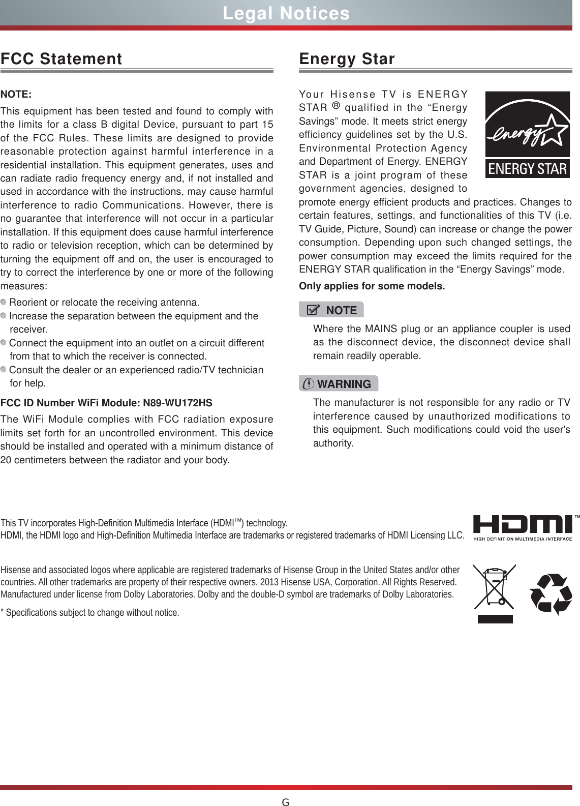 GLegal NoticesFCC StatementNOTE:This equipment has been tested and found to comply with the limits for a class B digital Device, pursuant to part 15 of the FCC Rules. These limits are designed to provide reasonable protection against harmful interference in a residential installation. This equipment generates, uses and can radiate radio frequency energy and, if not installed and used in accordance with the instructions, may cause harmful interference to radio Communications. However, there is no guarantee that interference will not occur in a particular installation. If this equipment does cause harmful interference to radio or television reception, which can be determined by turning the equipment off and on, the user is encouraged to try to correct the interference by one or more of the following measures:  Reorient or relocate the receiving antenna. Increase the separation between the equipment and the receiver. Connect the equipment into an outlet on a circuit different from that to which the receiver is connected. Consult the dealer or an experienced radio/TV technician for help. FCC ID Number WiFi Module: N89-WU172HSThe WiFi Module complies with FCC radiation exposure limits set forth for an uncontrolled environment. This device should be installed and operated with a minimum distance of 20 centimeters between the radiator and your body.Hisense and associated logos where applicable are registered trademarks of Hisense Group in the United States and/or other countries. All other trademarks are property of their respective owners. 2013 Hisense USA, Corporation. All Rights Reserved. Manufactured under license from Dolby Laboratories. Dolby and the double-D symbol are trademarks of Dolby Laboratories.6SHFL¿FDWLRQVVXEMHFWWRFKDQJHZLWKRXWQRWLFH7KLV79LQFRUSRUDWHV+LJK&apos;H¿QLWLRQ0XOWLPHGLD,QWHUIDFH+&apos;0,TM) technology. +&apos;0,WKH+&apos;0,ORJRDQG+LJK&apos;H¿QLWLRQ0XOWLPHGLD,QWHUIDFHDUHWUDGHPDUNVRUUHJLVWHUHGWUDGHPDUNVRI+&apos;0,/LFHQVLQJ//&amp;WARNINGThe manufacturer is not responsible for any radio or TV interference caused by unauthorized modifications to this equipment. Such modifications could void the user&apos;s authority.Energy StarYour Hisense TV is ENERGY STAR ® qualified in the “Energy Savings” mode. It meets strict energy efficiency guidelines set by the U.S. Environmental Protection Agency and Department of Energy. ENERGY STAR is a joint program of these government agencies, designed to promote energy efficient products and practices. Changes to certain features, settings, and functionalities of this TV (i.e. TV Guide, Picture, Sound) can increase or change the power consumption. Depending upon such changed settings, the power consumption may exceed the limits required for the ENERGY STAR qualification in the “Energy Savings” mode.Only applies for some models.NOTEWhere the MAINS plug or an appliance coupler is used as the disconnect device, the disconnect device shall remain readily operable.