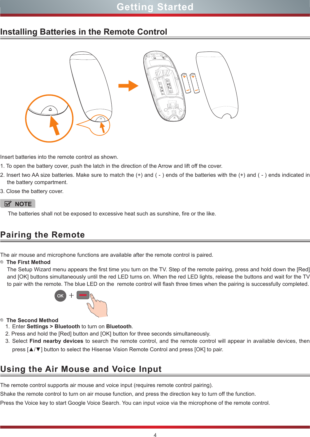 4Getting StartedPairing the RemoteUsing the Air Mouse and Voice InputInstalling Batteries in the Remote ControlInsert batteries into the remote control as shown.1. To open the battery cover, push the latch in the direction of the Arrow and lift off the cover.2. Insert two AA size batteries. Make sure to match the (+) and ( - ) ends of the batteries with the (+) and ( - ) ends indicated in the battery compartment.3. Close the battery cover.The air mouse and microphone functions are available after the remote control is paired.  The First MethodThe Setup Wizard menu appears the first time you turn on the TV. Step of the remote pairing, press and hold down the [Red]and [OK] buttons simultaneously until the red LED turns on. When the red LED lights, release the buttons and wait for the TV to pair with the remote. The blue LED on the  remote control will flash three times when the pairing is successfully completed.  The Second Method1. Enter Settings &gt; Bluetooth to turn on Bluetooth.2. Press and hold the [Red] button and [OK] button for three seconds simultaneously.3. Select Find nearby devices to search the remote control, and the remote control will appear in available devices, then press [▲/▼] button to select the Hisense Vision Remote Control and press [OK] to pair.+The remote control supports air mouse and voice input (requires remote control pairing).Shake the remote control to turn on air mouse function, and press the direction key to turn off the function.Press the Voice key to start Google Voice Search. You can input voice via the microphone of the remote control.NOTEThe batteries shall not be exposed to excessive heat such as sunshine, fire or the like.