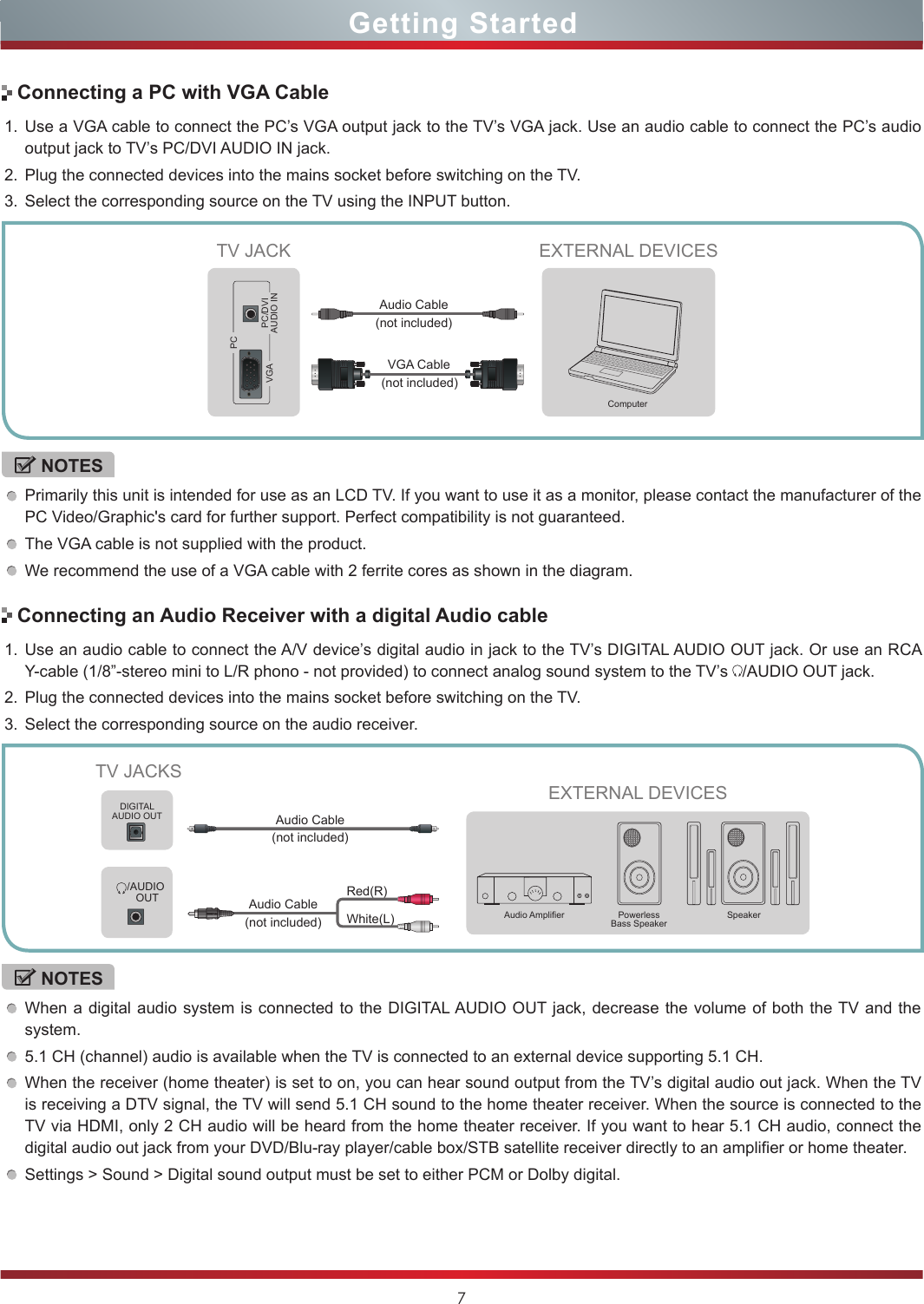 7Getting StartedConnecting a PC with VGA Cable1. Use a VGA cable to connect the PC’s VGA output jack to the TV’s VGA jack. Use an audio cable to connect the PC’s audio output jack to TV’s PC/DVI AUDIO IN jack. 2. Plug the connected devices into the mains socket before switching on the TV. 3. Select the corresponding source on the TV using the INPUT button. NOTESPrimarily this unit is intended for use as an LCD TV. If you want to use it as a monitor, please contact the manufacturer of the PC Video/Graphic&apos;s card for further support. Perfect compatibility is not guaranteed.The VGA cable is not supplied with the product. We recommend the use of a VGA cable with 2 ferrite cores as shown in the diagram.EXTERNAL DEVICESComputerTV JACKVGAPCPC/DVIAUDIO INConnecting an Audio Receiver with a digital Audio cable1. Use an audio cable to connect the A/V device’s digital audio in jack to the TV’s DIGITAL AUDIO OUT jack. Or use an RCA Y-cable (1/8”-stereo mini to L/R phono - not provided) to connect analog sound system to the TV’s  /AUDIO OUT jack.2. Plug the connected devices into the mains socket before switching on the TV.3. Select the corresponding source on the audio receiver. NOTESWhen a digital audio system is connected to the DIGITAL AUDIO OUT jack, decrease the volume of both the TV and the system. 5.1 CH (channel) audio is available when the TV is connected to an external device supporting 5.1 CH.When the receiver (home theater) is set to on, you can hear sound output from the TV’s digital audio out jack. When the TV is receiving a DTV signal, the TV will send 5.1 CH sound to the home theater receiver. When the source is connected to the TV via HDMI, only 2 CH audio will be heard from the home theater receiver. If you want to hear 5.1 CH audio, connect the digital audio out jack from your DVD/Blu-ray player/cable box/STB satellite receiver directly to an amplifier or home theater.Settings &gt; Sound &gt; Digital sound output must be set to either PCM or Dolby digital.TV JACKSEXTERNAL DEVICESPowerless Bass SpeakerSpeakerAudio AmplierDIGITALAUDIO OUT/AUDIO OUTWhite(L)Red(R)Audio Cable (not included)Audio Cable (not included)(not included)VGA CableAudio Cable (not included)