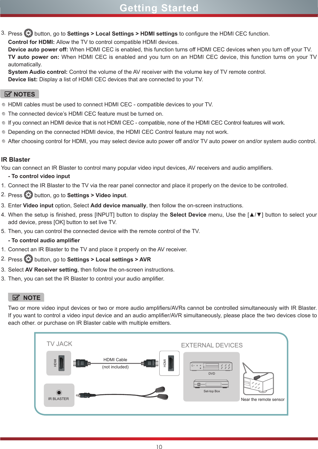 10Getting StartedIR BlasterYou can connect an IR Blaster to control many popular video input devices, AV receivers and audio amplifiers.- To control video input1. Connect the IR Blaster to the TV via the rear panel connector and place it properly on the device to be controlled. 2. Press   button, go to Settings &gt; Video input. 3. Enter Video input option, Select Add device manually, then follow the on-screen instructions.4. When the setup is finished, press [INPUT] button to display the Select Device menu, Use the [▲/▼] button to select your add device, press [OK] button to set live TV.5. Then, you can control the connected device with the remote control of the TV.- To control audio amplifier1. Connect an IR Blaster to the TV and place it properly on the AV receiver.2. Press   button, go to Settings &gt; Local settings &gt; AVR3. Select AV Receiver setting, then follow the on-screen instructions.3. Then, you can set the IR Blaster to control your audio amplifier. NOTETwo or more video input devices or two or more audio amplifiers/AVRs cannot be controlled simultaneously with IR Blaster. If you want to control a video input device and an audio amplifier/AVR simultaneously, please place the two devices close to each other. or purchase on IR Blaster cable with multiple emitters.3. Press   button, go to Settings &gt; Local Settings &gt; HDMI settings to configure the HDMI CEC function.Control for HDMI: Allow the TV to control compatible HDMI devices.Device auto power off: When HDMI CEC is enabled, this function turns off HDMI CEC devices when you turn off your TV.TV auto power on: When HDMI CEC is enabled and you turn on an HDMI CEC device, this function turns on your TV automatically.System Audio control: Control the volume of the AV receiver with the volume key of TV remote control.Device list: Display a list of HDMI CEC devices that are connected to your TV.NOTESHDMI cables must be used to connect HDMI CEC - compatible devices to your TV.The connected device’s HDMI CEC feature must be turned on.If you connect an HDMI device that is not HDMI CEC - compatible, none of the HDMI CEC Control features will work.Depending on the connected HDMI device, the HDMI CEC Control feature may not work.After choosing control for HDMI, you may select device auto power off and/or TV auto power on and/or system audio control.IR BLASTERHDMIHDMITV JACK EXTERNAL DEVICESDVDSet-top Box(not included)HDMI CableNear the remote sensor