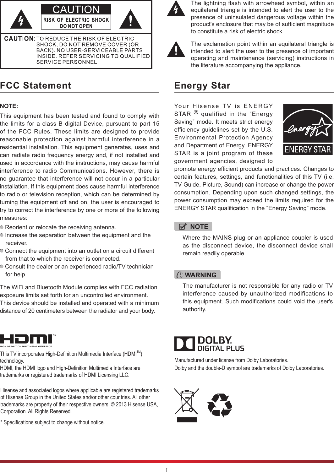 IThe lightning flash with arrowhead symbol, within an equilateral triangle is intended to alert the user to the presence of uninsulated dangerous voltage within the product&apos;s enclosure that may be of sufcient magnitude to constitute a risk of electric shock.The exclamation point within an equilateral triangle is intended to alert the user to the presence of important operating and maintenance (servicing) instructions in the literature accompanying the appliance.Hisense and associated logos where applicable are registered trademarks of Hisense Group in the United States and/or other countries. All other trademarks are property of their respective owners. © 2013 Hisense USA, Corporation. All Rights Reserved. * Specications subject to change without notice.Manufactured under license from Dolby Laboratories. Dolby and the double-D symbol are trademarks of Dolby Laboratories.This TV incorporates High-Denition Multimedia Interface (HDMITM) technology. HDMI, the HDMI logo and High-Denition Multimedia Interface are trademarks or registered trademarks of HDMI Licensing LLC.FCC StatementNOTE:This equipment has been tested and found to comply with the limits for a class B digital Device, pursuant to part 15 of the FCC Rules. These limits are designed to provide reasonable protection against harmful interference in a residential installation. This equipment generates, uses and can radiate radio frequency energy and, if not installed and used in accordance with the instructions, may cause harmful interference to radio Communications. However, there is no guarantee that interference will not occur in a particular installation. If this equipment does cause harmful interference to radio or television reception, which can be determined by turning the equipment off and on, the user is encouraged to try to correct the interference by one or more of the following measures:  Reorient or relocate the receiving antenna. Increase the separation between the equipment and the receiver. Connect the equipment into an outlet on a circuit different from that to which the receiver is connected. Consult the dealer or an experienced radio/TV technician for help.The WiFi and Bluetooth Module complies with FCC radiation exposure limits set forth for an uncontrolled environment. This device should be installed and operated with a minimum distance of 20 centimeters between the radiator and your body. WARNINGThe manufacturer is not responsible for any radio or TV interference caused by unauthorized modifications to this equipment. Such modifications could void the user&apos;s authority.Energy StarYour Hisense TV is ENERGY STAR  ® qualified in the “Energy Saving” mode. It meets strict energy efficiency guidelines set by the U.S. Environmental Protection Agency and Department of Energy. ENERGY STAR is a joint program of these government agencies, designed to promote energy efficient products and practices. Changes to certain features, settings, and functionalities of this TV (i.e. TV Guide, Picture, Sound) can increase or change the power consumption. Depending upon such changed settings, the power consumption may exceed the limits required for the ENERGY STAR qualification in the “Energy Saving” mode.NOTEWhere the MAINS plug or an appliance coupler is used as the disconnect device, the disconnect device shall remain readily operable.