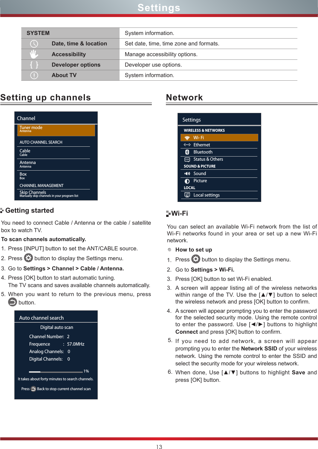 13Setting up channels NetworkYou need to connect Cable / Antenna or the cable / satellite box to watch TV. To scan channels automatically.1. Press [INPUT] button to set the ANT/CABLE source.2. Press   button to display the Settings menu.3. Go to Settings &gt; Channel &gt; Cable / Antenna.4. Press [OK] button to start automatic tuning.The TV scans and saves available channels automatically.5. When you want to return to the previous menu, press     button.SettingsYou can select an available Wi-Fi network from the list of Wi-Fi networks found in your area or set up a new Wi-Fi network.How to set up  1. Press   button to display the Settings menu.2. Go to Settings &gt; Wi-Fi.3. Press [OK] button to set Wi-Fi enabled.3. A screen will appear listing all of the wireless networks within range of  the TV.  Use  the [▲/▼] button to select the wireless network and press [OK] button to confirm. 4. A screen will appear prompting you to enter the password for the selected security mode. Using the remote control to enter the password. Use [◄/►] buttons to highlight Connect and press [OK] button to confirm.5. If you need to add network, a screen will appear prompting you to enter the Network SSID of your wireless network. Using the remote control to enter the SSID and select the security mode for your wireless network. 6. When done, Use [▲/▼]  buttons to highlight  Save and press [OK] button.Wi-FiGetting startedChannelTuner modeAntennaAUTO CHANNEL SEARCHCableCableAntennaAntennaBoxBoxCHANNEL MANAGEMENTSkip ChannelsManually skip channels in your program listDigital auto scanChannel Number:   2Frequence             :   57.0MHzAnalog Channels:    0Digital Channels:     0Auto channel search1%Press   Back to stop current channel scanIt takes about forty minutes to search channels. WIRELESS &amp; NETWORKS          Wi- Fi          Ethernet          Bluetooth          Status &amp; OthersSOUND &amp; PICTURE          Sound          PictureLOCAL          Local settingsSettingsSYSTEM System information.Date, time &amp; location Set date, time, time zone and formats.Accessibility Manage accessibility options.Developer options Developer use options.About TV System information.