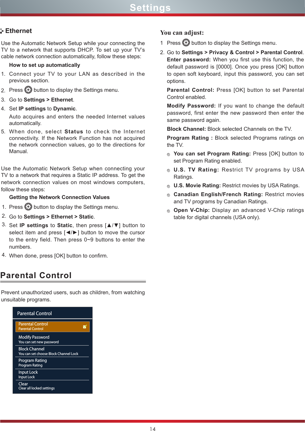 14SettingsParental Control5. When done, select Status to check the Internet connectivity. If the Network Function has not acquired the network connection values, go to the directions for Manual.Use the Automatic Network Setup when connecting your TV to a network that requires a Static IP address. To get the network connection values on most windows computers, follow these steps:Getting the Network Connection Values1. Press   button to display the Settings menu.2. Go to Settings &gt; Ethernet &gt; Static.3. Set IP settings to Static, then press [▲/▼] button  to select item and press [◄/►] button to  move  the cursor to the entry field. Then press 0~9 buttons to enter the numbers.4. When done, press [OK] button to confirm.Use the Automatic Network Setup while your connecting the TV to a network that supports DHCP. To set up your TV’s cable network connection automatically, follow these steps:How to set up automatically 1. Connect your TV to your LAN as described in the previous section. 2. Press   button to display the Settings menu.3. Go to Settings &gt; Ethernet.4. Set IP settings to Dynamic.Auto acquires and enters the needed Internet values automatically.EthernetPrevent unauthorized users, such as children, from watching unsuitable programs.You can adjust: 1 Press   button to display the Settings menu.2. Go to Settings &gt; Privacy &amp; Control &gt; Parental Control. Enter password: When you first use this function, the default password is [0000]. Once you press [OK] button to open soft keyboard, input this password, you can set options.Parental Control: Press [OK] button to set Parental Control enabled.Modify Password: If you want to change the default password, first enter the new password then enter the same password again.Block Channel: Block selected Channels on the TV.Program Rating : Block selected Programs ratings on the TV.You can set Program Rating: Press [OK] button to set Program Rating enabled.U.S. TV Rating: Restrict TV programs by USA Ratings.U.S. Movie Rating: Restrict movies by USA Ratings.Canadian English/French Rating: Restrict movies and TV programs by Canadian Ratings.Open V-Chip: Display an advanced V-Chip ratings table for digital channels (USA only).Parental ControlParental ControlModify PasswordYou can set new passwordBlock ChannelYou can set choose Block Channel LockProgram RatingProgram RatingInput LockInput LockClearClear all locked settingsParental Control 