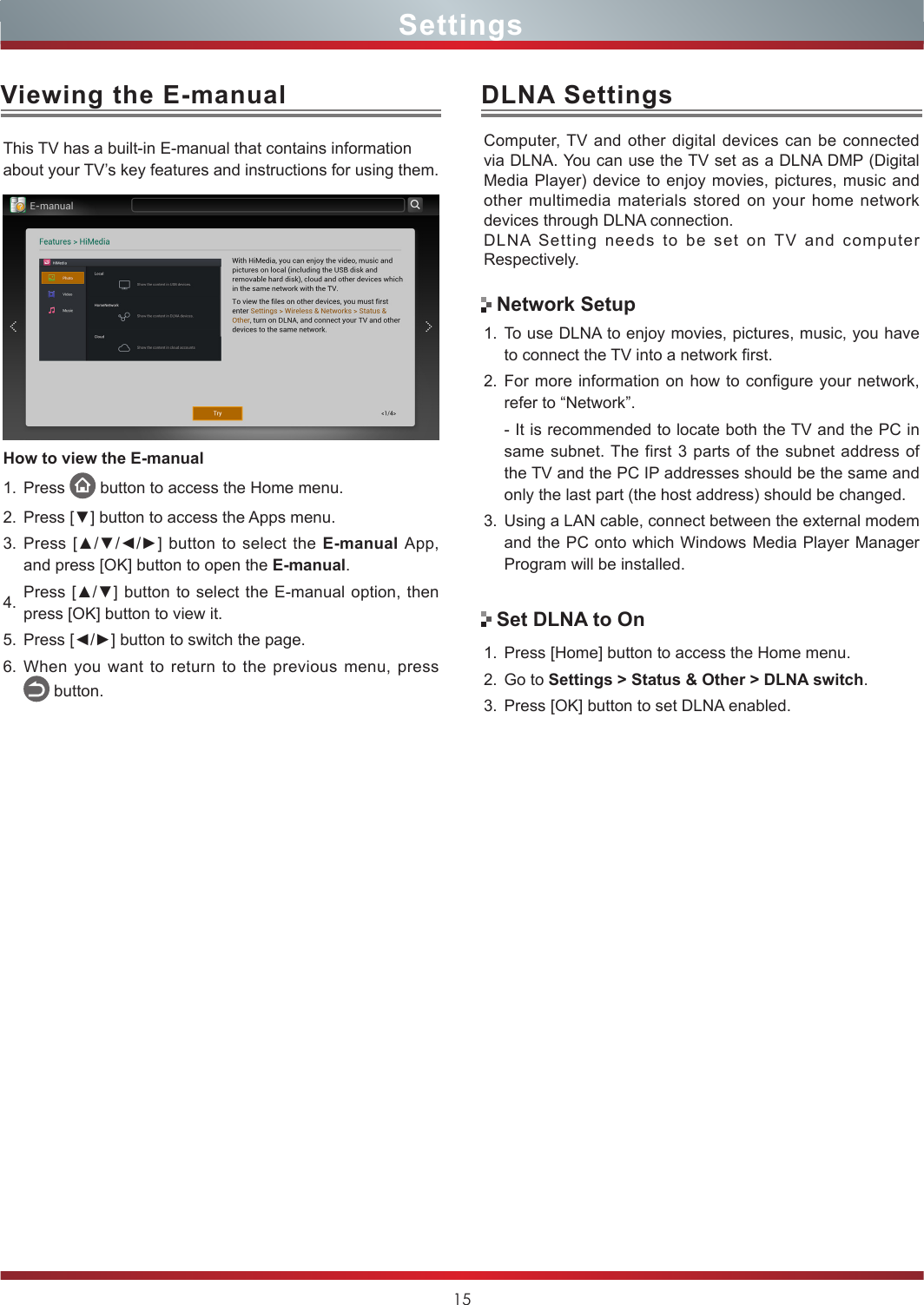 15DLNA SettingsComputer, TV and other digital devices can be connected via DLNA. You can use the TV set as a DLNA DMP (Digital Media Player) device to enjoy movies, pictures, music and other multimedia materials stored on your home network devices through DLNA connection.DLNA Setting needs to be set on TV and computer Respectively.1. To use DLNA to enjoy movies, pictures, music, you have to connect the TV into a network first.2. For more information on how to configure your network, refer to “Network”.- It is recommended to locate both the TV and the PC in same subnet. The first 3 parts of the subnet address of the TV and the PC IP addresses should be the same and only the last part (the host address) should be changed. 3. Using a LAN cable, connect between the external modem and the PC onto which Windows Media Player Manager Program will be installed.Network SetupSet DLNA to On1. Press [Home] button to access the Home menu.2. Go to Settings &gt; Status &amp; Other &gt; DLNA switch.3. Press [OK] button to set DLNA enabled.Viewing the E-manualThis TV has a built-in E-manual that contains information about your TV’s key features and instructions for using them. How to view the E-manual1. Press   button to access the Home menu. 2. Press [▼] button to access the Apps menu.3. Press [▲/▼/◄/►]  button to select  the E-manual App, and press [OK] button to open the E-manual.4. Press [▲/▼] button to  select  the E-manual option, then press [OK] button to view it.5. Press [◄/►] button to switch the page. 6. When you want to return to the previous menu, press     button.Settings