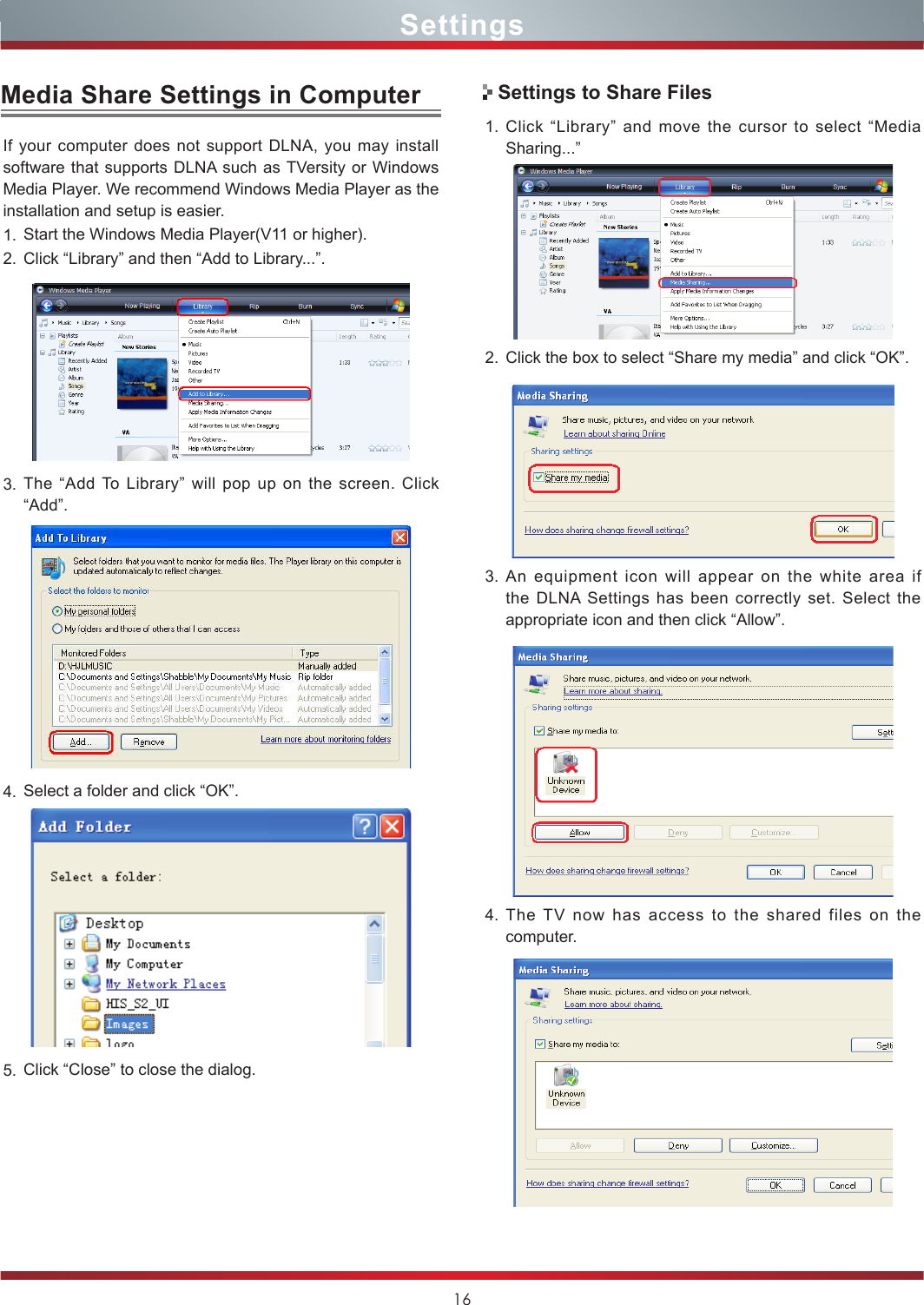 16Media Share Settings in ComputerIf your computer does not support DLNA, you may install  software that supports DLNA such as TVersity or Windows Media Player. We recommend Windows Media Player as the installation and setup is easier.1. Start the Windows Media Player(V11 or higher).2. Click “Library” and then “Add to Library...”.3. The “Add To Library” will pop up on the screen. Click “Add”.4. Select a folder and click “OK”.5. Click “Close” to close the dialog.  1. Click “Library” and move the cursor to select “Media Sharing...”2. Click the box to select “Share my media” and click “OK”.3. An equipment icon will appear on the white area if the DLNA Settings has been correctly set. Select the  appropriate icon and then click “Allow”.4. The TV now has access to the shared files on the computer.Settings to Share FilesSettings