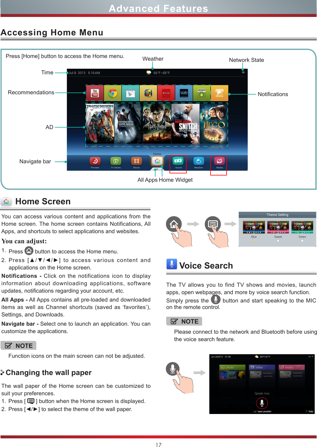 17You can access various content and applications from the Home screen. The home screen contains Notifications, All Apps, and shortcuts to select applications and websites.You can adjust: 1. Press   button to access the Home menu. 2. Press  [▲/▼/◄/►]  to  access  various  content  and applications on the Home screen.Notifications - Click on the notifications icon to display information about downloading applications, software updates, notifications regarding your account, etc.All Apps - All Apps contains all pre-loaded and downloaded items as well as Channel shortcuts (saved as ‘favorites’), Settings, and Downloads.Navigate bar - Select one to launch an application. You can customize the applications.Accessing Home MenuPress [Home] button to access the Home menu. WeatherRecommendationsNavigate barTimeAll AppsNotificationsNetwork StateHome WidgetADThe wall paper of the Home screen can be customized to suit your preferences.1. Press [   ] button when the Home screen is displayed.2. Press [◄/►] to select the theme of the wall paper.Changing the wall paperAdvanced FeaturesHome ScreenVoice SearchThe TV allows you to find TV shows and movies, launch apps, open webpages, and more by voice search function.Simply press the   button and start speaking to the MIC on the remote control.NOTEFunction icons on the main screen can not be adjusted.NOTEPlease connect to the network and Bluetooth before using the voice search feature.