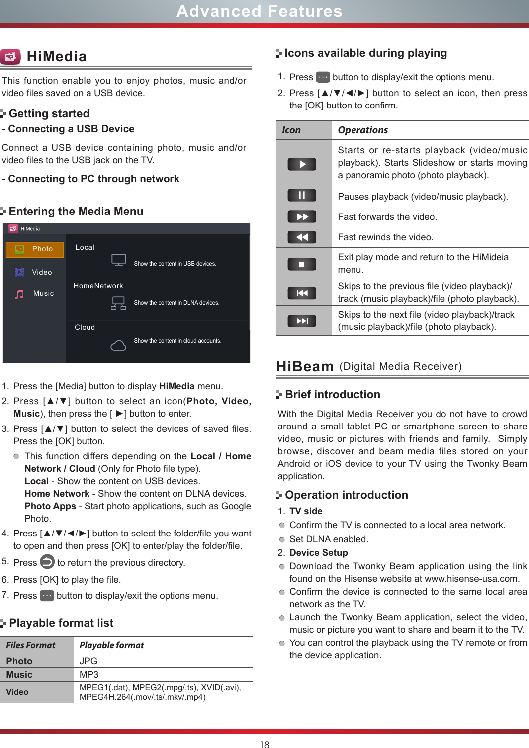 18Advanced FeaturesWith the Digital Media Receiver you do not have to crowd around a small tablet PC or smartphone screen to share video, music or pictures with friends and family.  Simply browse, discover and beam media files stored on your Android or iOS device to your TV using the Twonky Beam application.1. TV sideConfirm the TV is connected to a local area network.Set DLNA enabled.2. Device SetupDownload the Twonky Beam application using the link found on the Hisense website at www.hisense-usa.com.Confirm the device is connected to the same local area network as the TV.Launch the Twonky Beam application, select the video, music or picture you want to share and beam it to the TV.You can control the playback using the TV remote or from the device application.HiBeam (Digital Media Receiver)Brief introductionOperation introductionEntering the Media MenuThis function enable you to enjoy photos, music and/or video files saved on a USB device.- Connecting a USB DeviceConnect a USB device containing photo, music and/or video files to the USB jack on the TV.- Connecting to PC through networkGetting startedHiMedia1. Press the [Media] button to display HiMedia menu.2. Press  [▲/▼]  button  to  select  an  icon(Photo, Video, Music), then press the [ ►] button to enter. 3. Press [▲/▼] button to select the devices of saved files. Press the [OK] button.This function differs depending on the Local / Home Network / Cloud (Only for Photo file type).Local - Show the content on USB devices.Home Network - Show the content on DLNA devices.Photo Apps - Start photo applications, such as Google Photo.4. Press [▲/▼/◄/►] button to select the folder/file you want to open and then press [OK] to enter/play the folder/file.5. Press   to return the previous directory.6. Press [OK] to play the file.7. Press   button to display/exit the options menu.Icons available during playingIcon OperationsStarts or re-starts playback (video/music playback). Starts Slideshow or starts moving a panoramic photo (photo playback).Pauses playback (video/music playback). Fast forwards the video.Fast rewinds the video.Exit play mode and return to the HiMideia menu.Skips to the previous file (video playback)/track (music playback)/file (photo playback).Skips to the next file (video playback)/track (music playback)/file (photo playback).Playable format listFiles Format Playable formatPhoto JPGMusic MP3Video MPEG1(.dat), MPEG2(.mpg/.ts), XVID(.avi), MPEG4H.264(.mov/.ts/.mkv/.mp4)1. Press   button to display/exit the options menu.2. Press [▲/▼/◄/►]  button  to select an  icon, then press the [OK] button to confirm. VideoMusicPhoto LocalHomeNetworkCloudShow the content in cloud accounts.Show the content in DLNA devices.Show the content in USB devices.