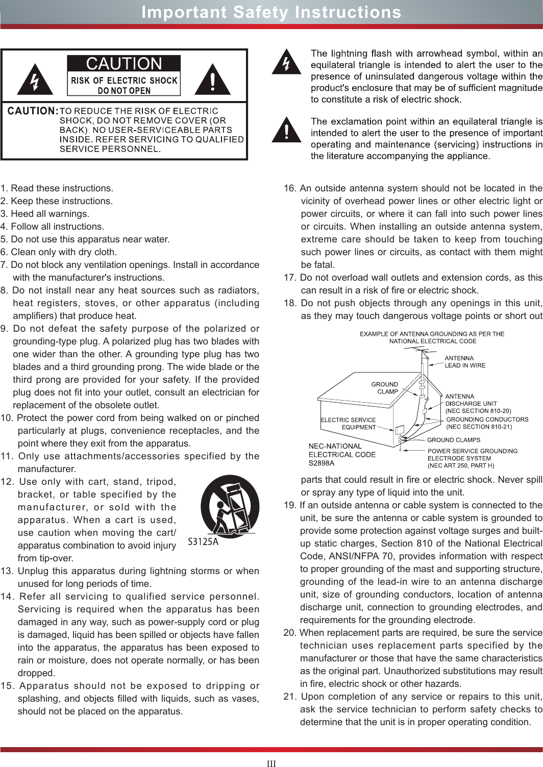 IIIImportant Safety Instructions1. Read these instructions.2. Keep these instructions. 3. Heed all warnings.4. Follow all instructions.5. Do not use this apparatus near water.6. Clean only with dry cloth.7. Do not block any ventilation openings. Install in accordance with the manufacturer&apos;s instructions.8. Do not install near any heat sources such as radiators, heat registers, stoves, or other apparatus (including amplifiers) that produce heat.9. Do not defeat the safety purpose of the polarized or grounding-type plug. A polarized plug has two blades with one wider than the other. A grounding type plug has two blades and a third grounding prong. The wide blade or the third prong are provided for your safety. If the provided plug does not fit into your outlet, consult an electrician for replacement of the obsolete outlet.10. Protect the power cord from being walked on or pinched particularly at plugs, convenience receptacles, and the point where they exit from the apparatus.11. Only use attachments/accessories specified by the manufacturer.12. Use only with cart, stand, tripod, bracket, or table specified by the manufacturer, or sold with the apparatus. When a cart is used, use caution when moving the cart/apparatus combination to avoid injury from tip-over.13. Unplug this apparatus during lightning storms or when unused for long periods of time.14. Refer all servicing to qualified service personnel.   Servicing is required when the apparatus has been damaged in any way, such as power-supply cord or plug is damaged, liquid has been spilled or objects have fallen into the apparatus, the apparatus has been exposed to rain or moisture, does not operate normally, or has been dropped.15. Apparatus should not be exposed to dripping or splashing, and objects filled with liquids, such as vases, should not be placed on the apparatus.16. An outside antenna system should not be located in the vicinity of overhead power lines or other electric light or power circuits, or where it can fall into such power lines or circuits. When installing an outside antenna system, extreme care should be taken to keep from touching such power lines or circuits, as contact with them might be fatal.17. Do not overload wall outlets and extension cords, as this can result in a risk of fire or electric shock.18. Do not push objects through any openings in this unit, as they may touch dangerous voltage points or short out parts that could result in fire or electric shock. Never spill or spray any type of liquid into the unit.19. If an outside antenna or cable system is connected to the unit, be sure the antenna or cable system is grounded to provide some protection against voltage surges and built-up static charges, Section 810 of the National Electrical Code, ANSI/NFPA 70, provides information with respect to proper grounding of the mast and supporting structure, grounding of the lead-in wire to an antenna discharge unit, size of grounding conductors, location of antenna discharge unit, connection to grounding electrodes, and requirements for the grounding electrode.20. When replacement parts are required, be sure the service technician uses replacement parts specified by the manufacturer or those that have the same characteristics as the original part. Unauthorized substitutions may result in fire, electric shock or other hazards.21. Upon completion of any service or repairs to this unit, ask the service technician to perform safety checks to determine that the unit is in proper operating condition.