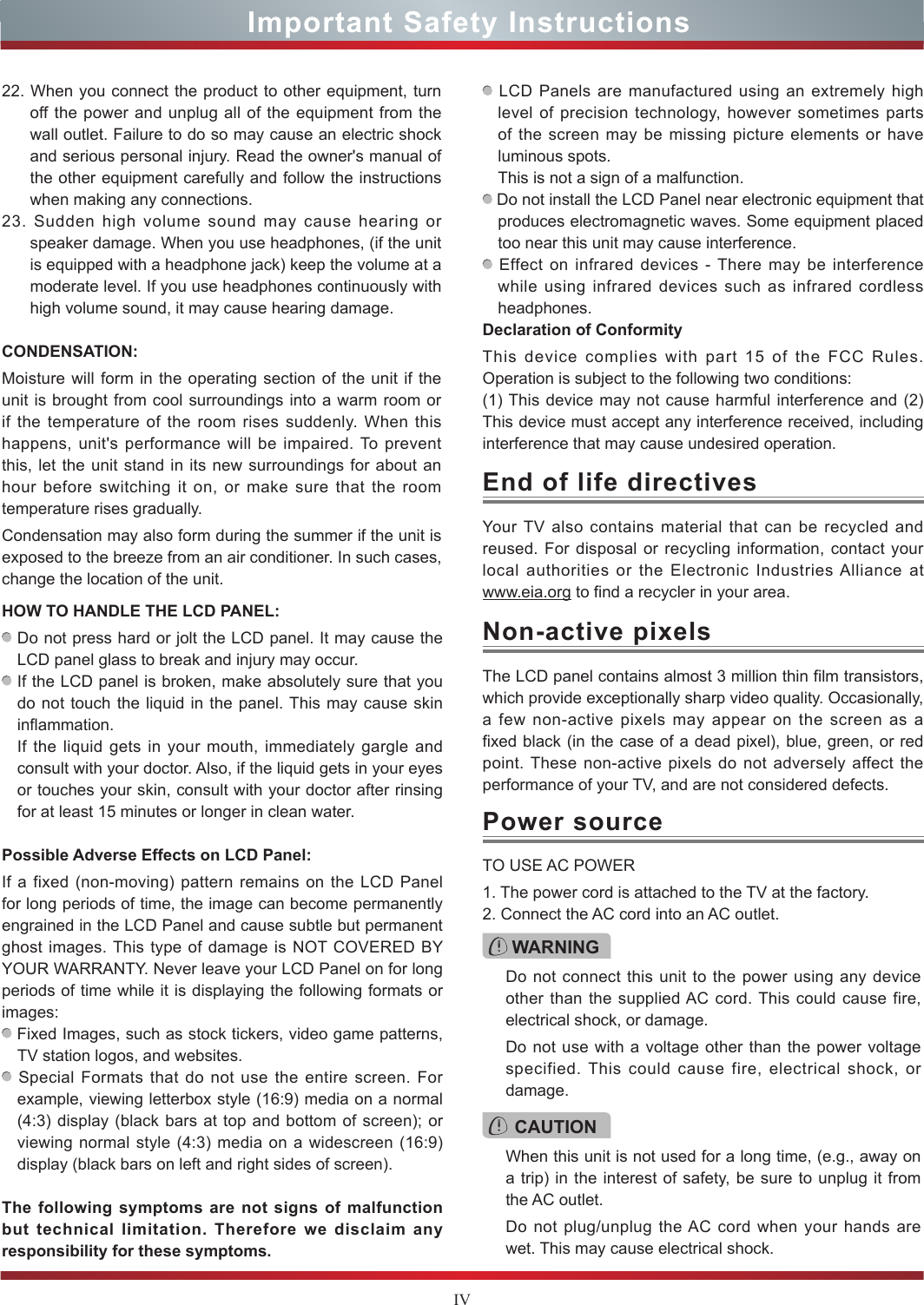 IV22. When you connect the product to other equipment, turn off the power and unplug all of the equipment from the wall outlet. Failure to do so may cause an electric shock and serious personal injury. Read the owner&apos;s manual of the other equipment carefully and follow the instructions when making any connections.23. Sudden high volume sound may cause hearing or speaker damage. When you use headphones, (if the unit is equipped with a headphone jack) keep the volume at a moderate level. If you use headphones continuously with high volume sound, it may cause hearing damage.CONDENSATION: Moisture will form in the operating section of the unit if the unit is brought from cool surroundings into a warm room or if the temperature of the room rises suddenly. When this happens, unit&apos;s performance will be impaired. To prevent this, let the unit stand in its new surroundings for about an hour before switching it on, or make sure that the room temperature rises gradually.Condensation may also form during the summer if the unit is exposed to the breeze from an air conditioner. In such cases, change the location of the unit.HOW TO HANDLE THE LCD PANEL:  Do not press hard or jolt the LCD panel. It may cause the LCD panel glass to break and injury may occur. If the LCD panel is broken, make absolutely sure that you do not touch the liquid in the panel. This may cause skin inflammation.If the liquid gets in your mouth, immediately gargle and consult with your doctor. Also, if the liquid gets in your eyes or touches your skin, consult with your doctor after rinsing for at least 15 minutes or longer in clean water.Possible Adverse Effects on LCD Panel: If a fixed (non-moving) pattern remains on the LCD Panel for long periods of time, the image can become permanently engrained in the LCD Panel and cause subtle but permanent ghost images. This type of damage is NOT COVERED BY YOUR WARRANTY. Never leave your LCD Panel on for long periods of time while it is displaying the following formats or images: Fixed Images, such as stock tickers, video game patterns, TV station logos, and websites. Special Formats that do not use the entire screen. For example, viewing letterbox style (16:9) media on a normal (4:3) display (black bars at top and bottom of screen); or viewing normal style (4:3) media on a widescreen (16:9) display (black bars on left and right sides of screen).The following symptoms are not signs of malfunction but technical limitation. Therefore we disclaim any responsibility for these symptoms. LCD Panels are manufactured using an extremely high level of precision technology, however sometimes parts of the screen may be missing picture elements or have luminous spots.This is not a sign of a malfunction. Do not install the LCD Panel near electronic equipment that produces electromagnetic waves. Some equipment placed too near this unit may cause interference. Effect on infrared devices - There may be interference while using infrared devices such as infrared cordless headphones.Declaration of ConformityThis device complies with part 15 of the FCC Rules. Operation is subject to the following two conditions:(1) This device may not cause harmful interference and (2)This device must accept any interference received, including interference that may cause undesired operation.Your TV also contains material that can be recycled and reused. For disposal or recycling information, contact your local authorities or the Electronic Industries Alliance at  www.eia.org to find a recycler in your area.TO USE AC POWER1. The power cord is attached to the TV at the factory. 2. Connect the AC cord into an AC outlet.End of life directivesPower sourceWARNINGDo not connect this unit to the power using any device other than the supplied AC cord. This could cause fire, electrical shock, or damage.Do not use with a voltage other than the power voltage specified. This could cause fire, electrical shock, or damage.CAUTIONWhen this unit is not used for a long time, (e.g., away on a trip) in the interest of safety, be sure to unplug it from the AC outlet.Do not plug/unplug the AC cord when your hands are wet. This may cause electrical shock.The LCD panel contains almost 3 million thin film transistors, which provide exceptionally sharp video quality. Occasionally, a few non-active pixels may appear on the screen as a fixed black (in the case of a dead pixel), blue, green, or red point. These non-active pixels do not adversely affect the performance of your TV, and are not considered defects.Non-active pixelsImportant Safety Instructions