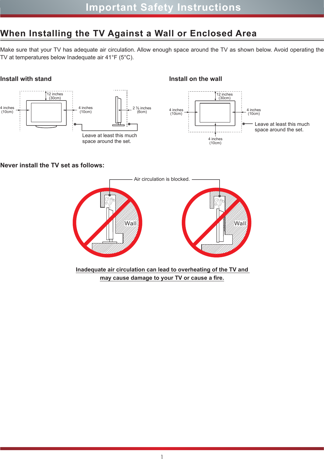 1Important Safety InstructionsWhen Installing the TV Against a Wall or Enclosed AreaInstall with standNever install the TV set as follows:Install on the wallMake sure that your TV has adequate air circulation. Allow enough space around the TV as shown below. Avoid operating the TV at temperatures below Inadequate air 41°F (5°C).Leave at least this much space around the set.Leave at least this much space around the set.4 inches(10cm)4 inches(10cm) 4 inches(10cm)4 inches(10cm)4 inches(10cm)2 3⁄8 inches(6cm)12 inches(30cm) 12 inches(30cm)Wall WallAir circulation is blocked.Inadequate air circulation can lead to overheating of the TV and  may cause damage to your TV or cause a re.