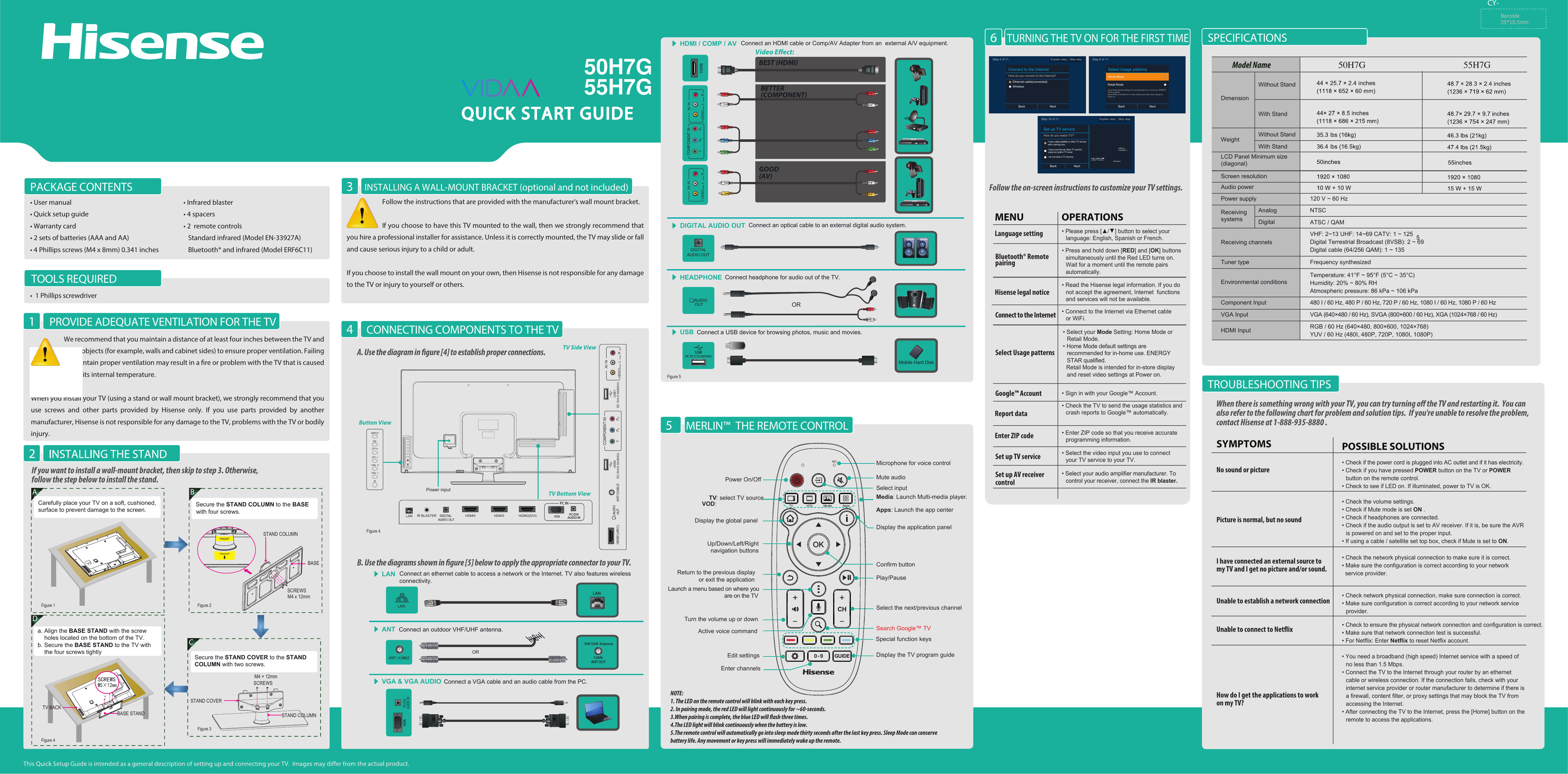 55H7Gctual product.Connect a USB device for browsing photos, music and movies.USBMobile Hard DiskSPECIFICATIONSINSTALLING A WALL-MOUNT BRACKET (optional and not included)3PACKAGE CONTENTS• User manual• Quick setup guide• Warranty card• 2 sets of batteries (AAA and AA)• 4 Phillips screws (M4 x 8mm) 0.341 inches • Infrared blaster• 4 spacers• 2  remote controls   Standard infrared (Model EN-33927A)   Bluetooth® and infrared (Model ERF6C11)CY- Connect an optical cable to an external digital audio system.DIGITAL AUDIO OUTDIGITALAUDIO OUTWeightLCD Panel Minimum size(diagonal)Screen resolutionModel NameDimensionWithout StandAudio powerPower supplyReceivingsystems120 V ~ 60 HzReceiving channelsTuner type Environmental conditionsVHF: 2~13 UHF: 14~69 CATV: 1 ~ 125Digital Terrestrial Broadcast (8VSB): 2 ~ 69Digital cable (64/256 QAM): 1 ~ 135NTSCATSC / QAMComponent InputVGA Input VGA (640×480 / 60 Hz), SVGA (800×600 / 60 Hz), XGA (1024×768 / 60 Hz)480 I / 60 Hz, 480 P / 60 Hz, 720 P / 60 Hz, 1080 I / 60 Hz, 1080 P / 60 HzHDMI Input RGB / 60 Hz (640×480, 800×600, 1024×768)YUV / 60 Hz (480I, 480P, 720P, 1080I, 1080P)Frequency synthesizedTemperature: 41°F ~ 95°F (5°C ~ 35°C)Humidity: 20% ~ 80% RHAtmospheric pressure: 86 kPa ~ 106 kPaWith StandAnalogDigitalWithout StandWith StandWhen there is something wrong with your TV, you can try turning o the TV and restarting it.  You can also refer to the following chart for problem and solution tips.  If you&apos;re unable to resolve the problem,contact Hisense at 1-888-935-8880 .• Check if the power cord is plugged into AC outlet and if it has electricity.• Check if you have pressed POWER button on the TV or POWER button on the remote control.• Check to see if LED on. If illuminated, power to TV is OK.• Check the network physical connection to make sure it is correct.• Make sure the configuration is correct according to your network  service provider.• Check the volume settings.• Check if Mute mode is set ON .• Check if headphones are connected.• Check if the audio output is set to AV receiver. If it is, be sure the AVR is powered on and set to the proper input.• If using a cable / satellite set top box, check if Mute is set to ON.• Check network physical connection, make sure connection is correct.• Make sure configuration is correct according to your network service provider.• You need a broadband (high speed) Internet service with a speed of no less than 1.5 Mbps.• Connect the TV to the Internet through your router by an ethernet cable or wireless connection. If the connection fails, check with your internet service provider or router manufacturer to determine if there is a firewall, content filter, or proxy settings that may block the TV from accessing the Internet.• After connecting the TV to the Internet, press the [Home] button on the remote to access the applications.POSSIBLE SOLUTIONSSYMPTOMSNo sound or picturePicture is normal, but no soundUnable to establish a network connectionUnable to connect to NetixI have connected an external source to my TV and I get no picture and/or sound.How do I get the applications to workon my TV?• Check to ensure the physical network connection and configuration is correct.• Make sure that network connection test is successful.• For Netflix: Enter Netflix to reset Netflix account.Barcode35*10.5mmConnect headphone for audio out of the TV.HEADPHONEORAUDIOOUTCONNECTING COMPONENTS TO THE TV4TROUBLESHOOTING TIPSB. Use the diagrams shown in gure [5] below to apply the appropriate connector to your TV.A. Use the diagram in gure [4] to establish proper connections.Connect an outdoor VHF/UHF antenna.ANTORHDMI / COMP / AV Connect an HDMI cable or Comp/AV Adapter from an  external A/V equipment.Video Eect:BEST (HDMI)BETTER(COMPONENT)GOOD(AV)VGA &amp; VGA AUDIO Connect a VGA cable and an audio cable from the PC.PC/DVI AUDIO INLAN Connect an ethernet cable to access a network or the Internet. TV also features wireless connectivity.LANLANVIDEOAV INL R VIDEOAV INL RY PBPRCOMPONENT INVHF/UHF AntennaCableANT OUTPower input TV Bottom ViewTV Side ViewButton ViewVIDEOAV INL RHDMI1(ARC)HDMI2(DVI)HDMI3HDMI4ANT/CABLEIR BLASTERLANDC 5V   0.5A(MAX)USB2DC 5V   0.5A(MAX)USB1Y PBPRCOMPONENT INPC/DVIAUDIO INPC ININPUTCHCH OKTOOLS REQUIREDPROVIDE ADEQUATE VENTILATION FOR THE TV•  1 Phillips screwdriverWe recommend that you maintain a distance of at least four inches between the TV and other objects (for example, walls and cabinet sides) to ensure proper ventilation. Failing to maintain proper ventilation may result in a re or problem with the TV that is caused by an increase in its internal temperature. When you install your TV (using a stand or wall mount bracket), we strongly recommend that you use screws and other parts provided by Hisense only. If you use parts provided by another manufacturer, Hisense is not responsible for any damage to the TV, problems with the TV or bodily injury.Follow the instructions that are provided with the manufacturer&apos;s wall mount bracket.If you choose to have this TV mounted to the wall, then we strongly recommend that you hire a professional installer for assistance. Unless it is correctly mounted, the TV may slide or fall and cause serious injury to a child or adult.If you choose to install the wall mount on your own, then Hisense is not responsible for any damage to the TV or injury to yourself or others.1If you want to install a wall-mount bracket, then skip to step 3. Otherwise, follow the step below to install the stand.CSecure the STAND COVER to the STAND COLUMN with two screws.STAND COVERSTAND COLUMNM4 × 12mmSCREWS Da. Align the BASE STAND with the screw     holes located on the bottom of the TV.b. Secure the BASE STAND to the TV with     the four screws tightlyBASE STANDTV BACKM5×12mmSCREWSA BCarefully place your TV on a soft, cushioned, surface to prevent damage to the screen.M4 x 12mmSecure the STAND COLUMN to the BASE with four screws.BASESTAND COLUMNSCREWSFigure 1Figure 4Figure 2Figure 4Figure 3MERLIN™  THE REMOTE CONTROL5NOTE:1. The LED on the remote control will blink with each key press.2. In pairing mode, the red LED will light continuously for ~60-seconds.3.When pairing is complete, the blue LED will ash three times.4.The LED light will blink continuously when the battery is low.5.The remote control will automatically go into sleep mode thirty seconds after the last key press. Sleep Mode can conserve battery life. Any movement or key press will immediately wake up the remote.Select inputActive voice commandSpecial function keysEdit settingsEnter channelsPower On/OffMicrophone for voice controlMute audioTV: select TV sourceVOD:Play/PauseSelect the next/previous channelSearch Google™ TV Display the TV program guideDisplay the application panelDisplay the global panelUp/Down/Left/Right  navigation buttonsTurn the volume up or downReturn to the previous display             or exit the applicationLaunch a menu based on where you              are on the TVConfirm buttonMedia: Launch Multi-media player.Apps: Launch the app centerVOD0 - 9 GUIDEMICTURNING THE TV ON FOR THE FIRST TIME6Connect to the InternetHow do you connect to the Internet?Ethernet cable(connected)WirelessBack NextStep 4 of 11 Explain step Skip stepSelect Usage patternsRetail ModeBack NextStep 6 of 11Home ModeHome Mode default settings are recommended for in-home use. ENERGY STAR qualifiedRetail Mode is intended for in-store display and reset video settings at Power onSet up TV serviceHow do you watch TV?I have cable,satellite or other TV servicewith a set-top box.I have over-the-air other TV serviceusing my built-in TV tuner.I do not have a TV service.Back NextStep 10 of 11 Explain step Skip stepHDMI outto Google TVSet-top boxCable, satellite,or other TV serviceFollow the on-screen instructions to customize your TV settings.• Please press [▲/▲] button to select your    language: English, Spanish or French.• Press and hold down [RED] and [OK] buttons simultaneously until the Red LED turns on.  Wait for a moment until the remote pairs automatically.OPERATIONSMENULanguage settingBluetooth® Remotepairing• Read the Hisense legal information. If you do not accept the agreement, Internet  functions and services will not be available.Hisense legal notice• Connect to the Internet via Ethernet cable   or WiFi.Connect to the Internet • Select your Mode Setting: Home Mode or Retail Mode.• Home Mode default settings are recommended for in-home use. ENERGY STAR qualified.  Retail Mode is intended for in-store display and reset video settings at Power on.Select Usage patterns• Sign in with your Google™ Account.   Google™ Account• Check the TV to send the usage statistics and crash reports to Google™ automatically.Report data• Enter ZIP code so that you receive accurate programming information.  Enter ZIP code• Select the video input you use to connect your TV service to your TV.Set up TV service • Select your audio amplifier manufacturer. To control your receiver, connect the IR blaster.  Set up AV receivercontrol Figure 5QUICK START GUIDE50H7G 55H7G50H7G
