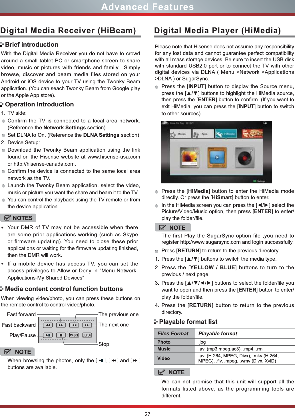 27Advanced FeaturesWith the Digital Media Receiver you do not have to crowd around a small tablet PC or smartphone screen to share video, music or pictures with friends and family.  Simply browse, discover and beam media files stored on your Android or iOS device to your TV using the Twonky Beam application. (You can seach Twonky Beam from Google play or the Apple App store).1. TV side:Confirm the TV is connected to a local area network. (Reference the Network Settings section)Set DLNA to On. (Reference the DLNA Settings section)2. Device Setup:Download the Twonky Beam application using the link found on the Hisense website at www.hisense-usa.com or http://hisense-canada.com.Confirm the device is connected to the same local area network as the TV.Launch the Twonky Beam application, select the video, music or picture you want the share and beam it to the TV.You can control the playback using the TV remote or from the device application.Digital Media Receiver (HiBeam)Brief introductionOperation introductionWhen viewing video/photo, you can press these buttons on the remote control to control video/photo.Media content control function buttonsNOTEWhen browsing the photos, only the  , and buttons are available.Fast forwardPlay/PauseFast backwardThe previous oneThe next oneStopDigital Media Player (HiMedia)Please note that Hisense does not assume any responsibility for any lost data and cannot guarantee perfect compatibility with all mass storage devices. Be sure to insert the USB disk with standard USB2.0 port or to connect the TV with other digital devices via DLNA ( Menu &gt;Network &gt;Applications &gt;DLNA ) or SugarSync. Press the [INPUT] button to display the Source menu, SUHVVWKH&gt;Ÿź@EXWWRQVWRKLJKOLJKWWKH+L0HGLDVRXUFHthen press the [ENTER] button to confirm. (If you want to exit HiMedia, you can press the [INPUT] button to switch to other sources).Press the [HiMedia] button to enter the HiMedia mode directly. Or press the [HiSmart] button to enter.,QWKH+L0HGLDVFUHHQ\RXFDQSUHVVWKH&gt;ŻŹ@VHOHFWWKHPicture/Video/Music option, then press [ENTER] to enter/play the folder/file.NOTEThe first Play the SugarSync option file ,you need to register http://www.sugarsync.com and login successfully.Press [RETURN] to return to the previous directory.1. Press the [Ÿź] buttons to switch the media type.2. Press the [YELLOW / BLUE] buttons to turn to the previous / next page.3. 3UHVVWKH&gt;ŸźŻŹ@EXWWRQVWRVHOHFWWKHIROGHUILOH\RXwant to open and then press the [ENTER] button to enter/play the folder/file.4. Press the [RETURN] button to return to the previous directory.NOTESYour DMR of TV may not be accessible when there are some prior applications working (such as Skype or firmware updating). You need to close these prior applications or waiting for the firmware updating finished, then the DMR will work.If a mobile device has access TV, you can set the access privileges to Allow or Deny in &quot;Menu-Network-Applications-My Shared Devices&quot;Files Format Playable formatPhoto .jpgMusic .avi (mp3,mpeg,ac3), .mp4, .rmVideo .avi (H.264, MPEG, Divx), .mkv (H.264, MPEG), .flv, .mpeg, .wmv (Divx, XviD) NOTEWe can not promise that this unit will support all the formats listed above, as the programming tools are different. Playable format list