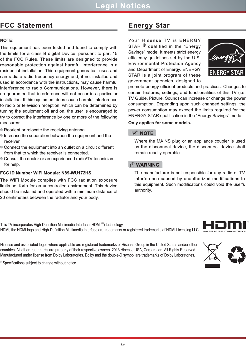 GLegal NoticesFCC StatementNOTE:This equipment has been tested and found to comply with the limits for a class B digital Device, pursuant to part 15 of the FCC Rules. These limits are designed to provide reasonable protection against harmful interference in a residential installation. This equipment generates, uses and can radiate radio frequency energy and, if not installed and used in accordance with the instructions, may cause harmful interference to radio Communications. However, there is no guarantee that interference will not occur in a particular installation. If this equipment does cause harmful interference to radio or television reception, which can be determined by turning the equipment off and on, the user is encouraged to try to correct the interference by one or more of the following measures: Reorient or relocate the receiving antenna. Increase the separation between the equipment and the receiver. Connect the equipment into an outlet on a circuit different from that to which the receiver is connected. Consult the dealer or an experienced radio/TV technician for help. FCC ID Number WiFi Module: N89-WU172HSThe WiFi Module complies with FCC radiation exposure limits set forth for an uncontrolled environment. This device should be installed and operated with a minimum distance of 20 centimeters between the radiator and your body.Hisense and associated logos where applicable are registered trademarks of Hisense Group in the United States and/or other countries. All other trademarks are property of their respective owners. 2013 Hisense USA, Corporation. All Rights Reserved. Manufactured under license from Dolby Laboratories. Dolby and the double-D symbol are trademarks of Dolby Laboratories.6SHFL¿FDWLRQVVXEMHFWWRFKDQJHZLWKRXWQRWLFH7KLV79LQFRUSRUDWHV+LJK&apos;H¿QLWLRQ0XOWLPHGLD,QWHUIDFH+&apos;0,TM) technology.+&apos;0,WKH+&apos;0,ORJRDQG+LJK&apos;H¿QLWLRQ0XOWLPHGLD,QWHUIDFHDUHWUDGHPDUNVRUUHJLVWHUHGWUDGHPDUNVRI+&apos;0,/LFHQVLQJ//&amp;WARNINGThe manufacturer is not responsible for any radio or TV interference caused by unauthorized modifications to this equipment. Such modifications could void the user&apos;s authority.Energy StarYour Hisense TV is ENERGY STAR ® qualified in the “Energy Savings” mode. It meets strict energy efficiency guidelines set by the U.S. Environmental Protection Agency and Department of Energy. ENERGY STAR is a joint program of these government agencies, designed to promote energy efficient products and practices. Changes to certain features, settings, and functionalities of this TV (i.e. TV Guide, Picture, Sound) can increase or change the power consumption. Depending upon such changed settings, the power consumption may exceed the limits required for the ENERGY STAR qualification in the “Energy Savings” mode.Only applies for some models.NOTEWhere the MAINS plug or an appliance coupler is used as the disconnect device, the disconnect device shall remain readily operable.