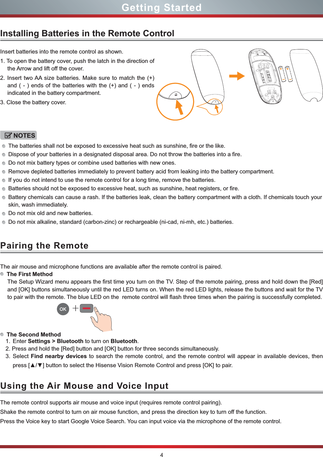 4Getting StartedPairing the RemoteUsing the Air Mouse and Voice InputInstalling Batteries in the Remote ControlInsert batteries into the remote control as shown.1. To open the battery cover, push the latch in the direction of the Arrow and lift off the cover.2. Insert two AA size batteries. Make sure to match the (+) and ( - ) ends of the batteries with the (+) and ( - ) ends indicated in the battery compartment.3. Close the battery cover.The air mouse and microphone functions are available after the remote control is paired.The First MethodThe Setup Wizard menu appears the first time you turn on the TV. Step of the remote pairing, press and hold down the [Red]and [OK] buttons simultaneously until the red LED turns on. When the red LED lights, release the buttons and wait for the TV to pair with the remote. The blue LED on the  remote control will flash three times when the pairing is successfully completed.The Second Method1. Enter Settings &gt; Bluetooth to turn on Bluetooth.2. Press and hold the [Red] button and [OK] button for three seconds simultaneously.3. Select Find nearby devices to search the remote control, and the remote control will appear in available devices, then SUHVV&gt;Ÿź@EXWWRQWRVHOHFWWKH+LVHQVH9LVLRQ5HPRWH&amp;RQWURODQGSUHVV&gt;2.@WRSDLU+The remote control supports air mouse and voice input (requires remote control pairing).Shake the remote control to turn on air mouse function, and press the direction key to turn off the function.Press the Voice key to start Google Voice Search. You can input voice via the microphone of the remote control.NOTESThe batteries shall not be exposed to excessive heat such as sunshine, fire or the like.Dispose of your batteries in a designated disposal area. Do not throw the batteries into a fire.Do not mix battery types or combine used batteries with new ones.Remove depleted batteries immediately to prevent battery acid from leaking into the battery compartment.If you do not intend to use the remote control for a long time, remove the batteries.Batteries should not be exposed to excessive heat, such as sunshine, heat registers, or fire.Battery chemicals can cause a rash. If the batteries leak, clean the battery compartment with a cloth. If chemicals touch your skin, wash immediately.Do not mix old and new batteries.Do not mix alkaline, standard (carbon-zinc) or rechargeable (ni-cad, ni-mh, etc.) batteries.