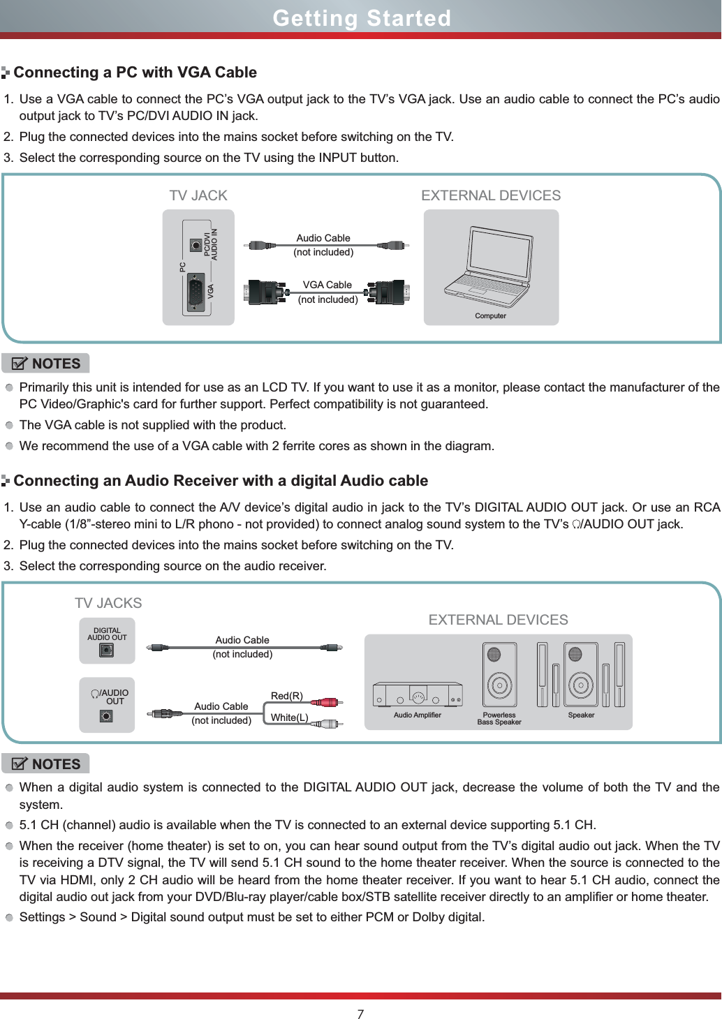 7Getting StartedConnecting a PC with VGA Cable1. Use a VGA cable to connect the PC’s VGA output jack to the TV’s VGA jack. Use an audio cable to connect the PC’s audio output jack to TV’s PC/DVI AUDIO IN jack. 2. Plug the connected devices into the mains socket before switching on the TV. 3. Select the corresponding source on the TV using the INPUT button. NOTESPrimarily this unit is intended for use as an LCD TV. If you want to use it as a monitor, please contact the manufacturer of the PC Video/Graphic&apos;s card for further support. Perfect compatibility is not guaranteed.The VGA cable is not supplied with the product. We recommend the use of a VGA cable with 2 ferrite cores as shown in the diagram.EXTERNAL DEVICESComputerTV JACKVGAPCPC/DVIAUDIO INConnecting an Audio Receiver with a digital Audio cable1. Use an audio cable to connect the A/V device’s digital audio in jack to the TV’s DIGITAL AUDIO OUT jack. Or use an RCA Y-cable (1/8”-stereo mini to L/R phono - not provided) to connect analog sound system to the TV’s  /AUDIO OUT jack.2. Plug the connected devices into the mains socket before switching on the TV.3. Select the corresponding source on the audio receiver. NOTESWhen a digital audio system is connected to the DIGITAL AUDIO OUT jack, decrease the volume of both the TV and the system.5.1 CH (channel) audio is available when the TV is connected to an external device supporting 5.1 CH.When the receiver (home theater) is set to on, you can hear sound output from the TV’s digital audio out jack. When the TV is receiving a DTV signal, the TV will send 5.1 CH sound to the home theater receiver. When the source is connected to the TV via HDMI, only 2 CH audio will be heard from the home theater receiver. If you want to hear 5.1 CH audio, connect the digital audio out jack from your DVD/Blu-ray player/cable box/STB satellite receiver directly to an amplifier or home theater.Settings &gt; Sound &gt; Digital sound output must be set to either PCM or Dolby digital.TV JACKSEXTERNAL DEVICESPowerlessBass SpeakerSpeaker$XGLR$PSOL¿HUDIGITALAUDIO OUT/AUDIO OUTWhite(L)Red(R)Audio Cable (not included)Audio Cable (not included)(not included)VGA CableAudio Cable (not included)