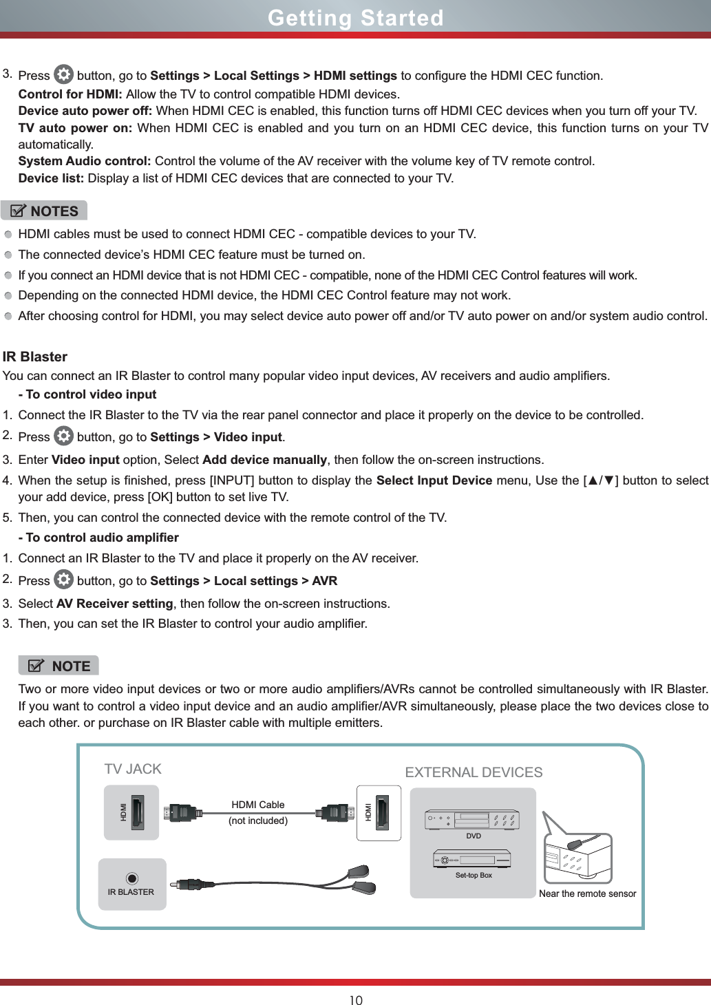 10Getting StartedIR BlasterYou can connect an IR Blaster to control many popular video input devices, AV receivers and audio amplifiers.- To control video input1. Connect the IR Blaster to the TV via the rear panel connector and place it properly on the device to be controlled. 2. Press  button, go to Settings &gt; Video input.3. Enter Video input option, Select Add device manually, then follow the on-screen instructions.4. When the setup is finished, press [INPUT] button to display the Select Input Device menu, 8VHWKH&gt;Ÿź@EXWWRQWRVHOHFWyour add device, press [OK] button to set live TV.5. Then, you can control the connected device with the remote control of the TV.- To control audio amplifier1. Connect an IR Blaster to the TV and place it properly on the AV receiver.2. Press  button, go to Settings &gt; Local settings &gt; AVR3. Select AV Receiver setting, then follow the on-screen instructions.3. Then, you can set the IR Blaster to control your audio amplifier. NOTETwo or more video input devices or two or more audio amplifiers/AVRs cannot be controlled simultaneously with IR Blaster. If you want to control a video input device and an audio amplifier/AVR simultaneously, please place the two devices close to each other. or purchase on IR Blaster cable with multiple emitters.3. Press  button, go to Settings &gt; Local Settings &gt; HDMI settings to configure the HDMI CEC function.Control for HDMI: Allow the TV to control compatible HDMI devices.Device auto power off: When HDMI CEC is enabled, this function turns off HDMI CEC devices when you turn off your TV.TV auto power on: When HDMI CEC is enabled and you turn on an HDMI CEC device, this function turns on your TV automatically.System Audio control: Control the volume of the AV receiver with the volume key of TV remote control.Device list: Display a list of HDMI CEC devices that are connected to your TV.NOTESHDMI cables must be used to connect HDMI CEC - compatible devices to your TV.The connected device’s HDMI CEC feature must be turned on.If you connect an HDMI device that is not HDMI CEC - compatible, none of the HDMI CEC Control features will work.Depending on the connected HDMI device, the HDMI CEC Control feature may not work.After choosing control for HDMI, you may select device auto power off and/or TV auto power on and/or system audio control.IR BLASTERHDMIHDMITV JACK EXTERNAL DEVICESDVDSet-top Box(not included)HDMI CableNear the remote sensor