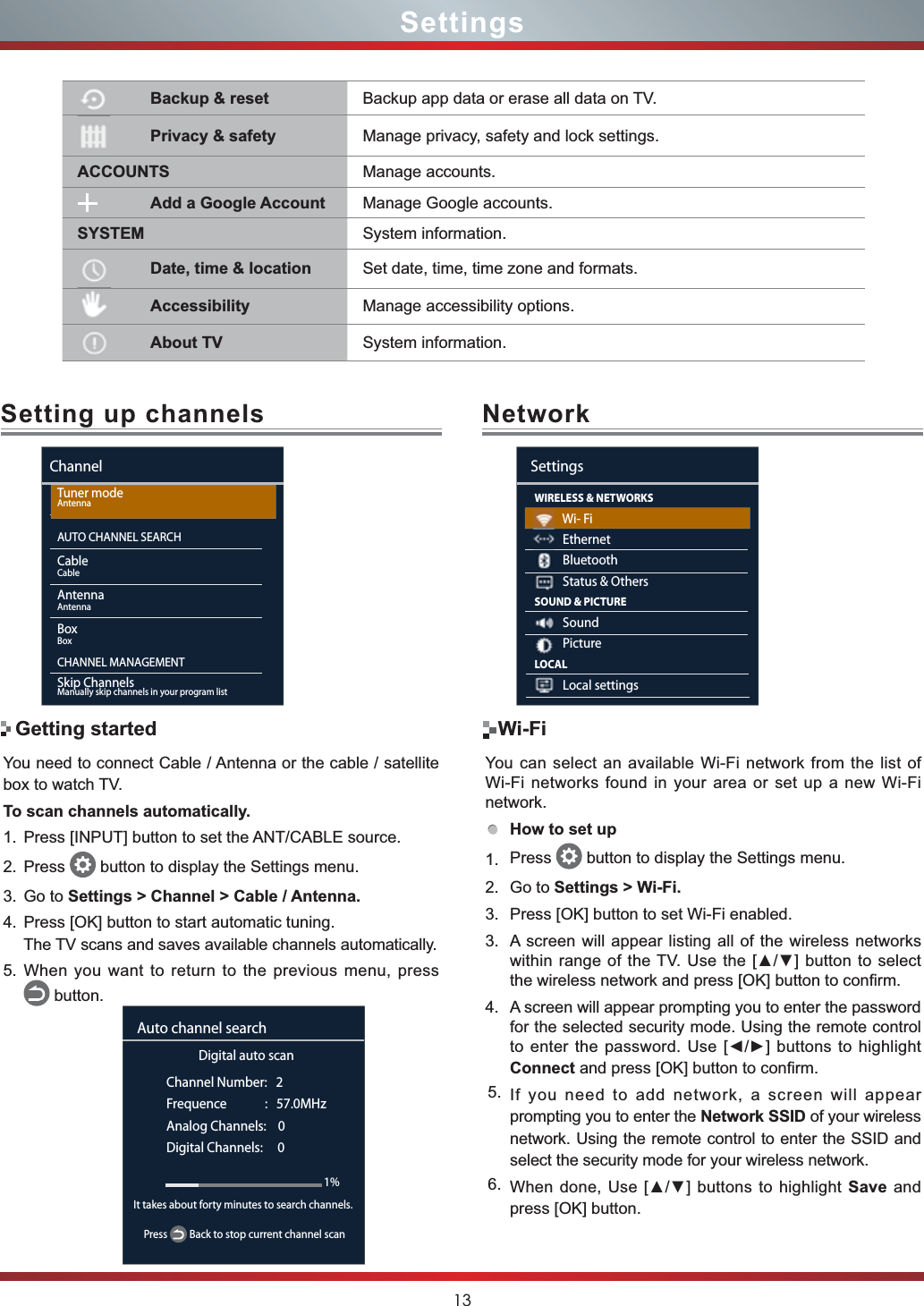 13Setting up channels NetworkYou need to connect Cable / Antenna or the cable / satellite box to watch TV. To scan channels automatically.1. Press [INPUT] button to set the ANT/CABLE source.2. Press  button to display the Settings menu.3. Go to Settings &gt; Channel &gt; Cable / Antenna.4. Press [OK] button to start automatic tuning.The TV scans and saves available channels automatically.5. When you want to return to the previous menu, press     button.SettingsYou can select an available Wi-Fi network from the list of Wi-Fi networks found in your area or set up a new Wi-Fi network.How to set up1. Press  button to display the Settings menu.2. Go to Settings &gt; Wi-Fi.3. Press [OK] button to set Wi-Fi enabled.3. A screen will appear listing all of the wireless networks ZLWKLQUDQJHRIWKH798VHWKH &gt;Ÿź@ EXWWRQWRVHOHFWthe wireless network and press [OK] button to confirm. 4. A screen will appear prompting you to enter the password for the selected security mode. Using the remote control to enter the password. Use [ŻŹ] buttons to highlight Connect and press [OK] button to confirm.5. If you need to add network, a screen will appear prompting you to enter the Network SSID of your wireless network. Using the remote control to enter the SSID and select the security mode for your wireless network. 6. When done, 8VH&gt;Ÿź@EXWWRQVWRKLJKOLJKWSave and press [OK] button.Wi-FiGetting startedChannelTuner modeAntennaAUTO CHANNEL SEARCHCableCableAntennaAntennaBoxBoxCHANNEL MANAGEMENTSkip ChannelsManually skip channels in your program listDigital auto scanChannel Number:   2Frequence             :   57.0MHzAnalog Channels:    0Digital Channels:     0Auto channel search1%Press   Back to stop current channel scanIt takes about forty minutes to search channels. WIRELESS &amp; NETWORKS          Wi- Fi          Ethernet          Bluetooth          Status &amp; OthersSOUND &amp; PICTURE          Sound          PictureLOCAL          Local settingsSettingsBackup &amp; reset Backup app data or erase all data on TV. Privacy &amp; safety Manage privacy, safety and lock settings.ACCOUNTS Manage accounts.Add a Google Account Manage Google accounts.SYSTEM System information.Date, time &amp; location Set date, time, time zone and formats.Accessibility Manage accessibility options.About TV System information.