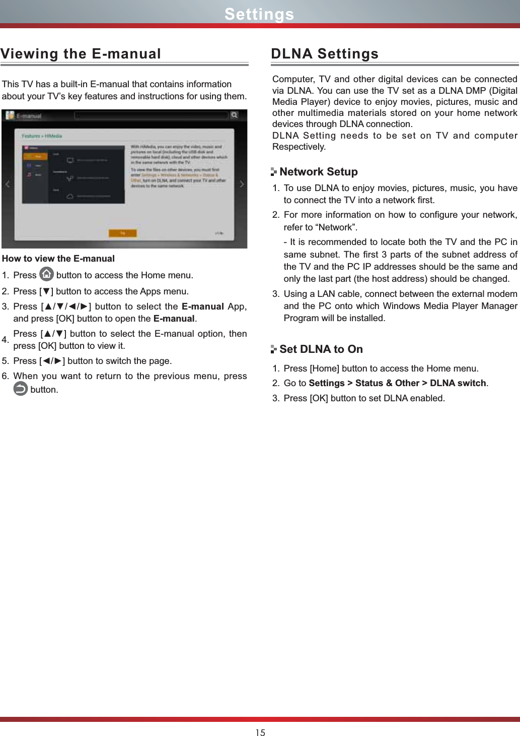 15DLNA SettingsComputer, TV and other digital devices can be connected via DLNA. You can use the TV set as a DLNA DMP (Digital Media Player) device to enjoy movies, pictures, music and other multimedia materials stored on your home network devices through DLNA connection.DLNA Setting needs to be set on TV and computer Respectively.1. To use DLNA to enjoy movies, pictures, music, you have to connect the TV into a network first.2. For more information on how to configure your network, refer to “Network”.- It is recommended to locate both the TV and the PC in same subnet. The first 3 parts of the subnet address of the TV and the PC IP addresses should be the same and only the last part (the host address) should be changed. 3. Using a LAN cable, connect between the external modem and the PC onto which Windows Media Player Manager Program will be installed.Network SetupSet DLNA to On1. Press [Home] button to access the Home menu.2. Go to Settings &gt; Status &amp; Other &gt; DLNA switch.3. Press [OK] button to set DLNA enabled.Viewing the E-manualThis TV has a built-in E-manual that contains information about your TV’s key features and instructions for using them. How to view the E-manual1. Press  button to access the Home menu. 2. 3UHVV&gt;ź@EXWWRQWRDFFHVVWKH$SSVPHQX3. 3UHVV&gt;ŸźŻŹ@EXWWRQWRVHOHFWWKHE-manual App, and press [OK] button to open the E-manual.4. 3UHVV&gt;Ÿź@EXWWRQWRVHOHFWWKH(PDQXDO option, then press [OK] button to view it.5. 3UHVV&gt;ŻŹ@EXWWRQWRVZLWFKWKHSDJH6. When you want to return to the previous menu, press     button.Settings