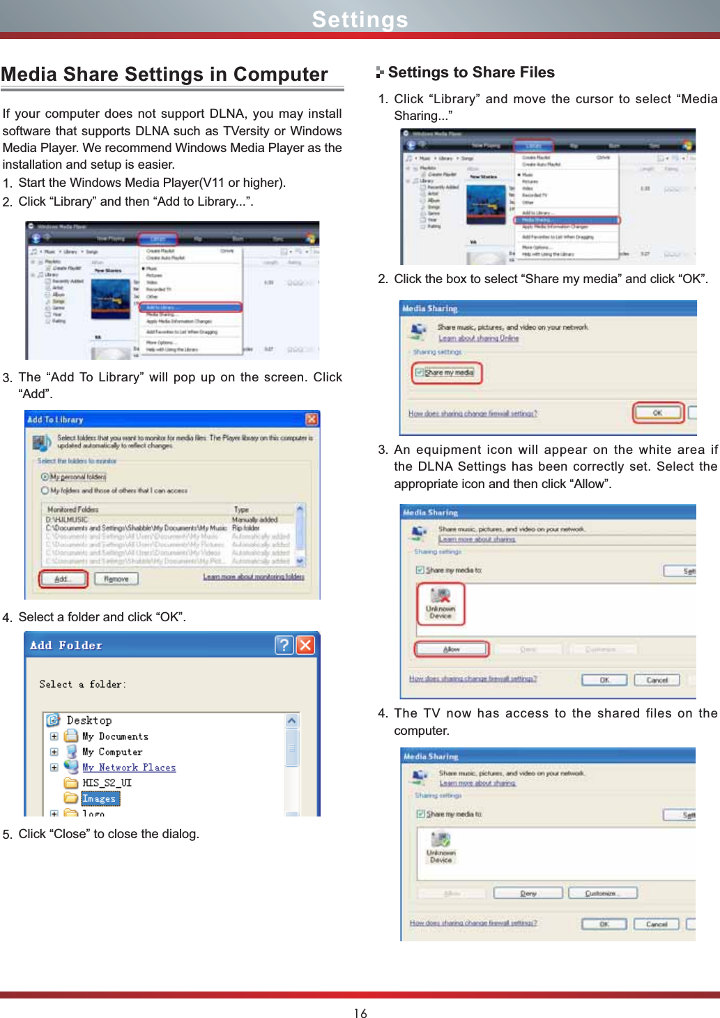 16Media Share Settings in ComputerIf your computer does not support DLNA, you may install  software that supports DLNA such as TVersity or Windows Media Player. We recommend Windows Media Player as the installation and setup is easier.1. Start the Windows Media Player(V11 or higher).2. Click “Library” and then “Add to Library...”.3. The “Add To Library” will pop up on the screen. Click “Add”.4. Select a folder and click “OK”.5. Click “Close” to close the dialog.1. Click “Library” and move the cursor to select “Media Sharing...”2. Click the box to select “Share my media” and click “OK”.3. An equipment icon will appear on the white area if the DLNA Settings has been correctly set. Select the  appropriate icon and then click “Allow”.4. The TV now has access to the shared files on the computer.Settings to Share FilesSettings