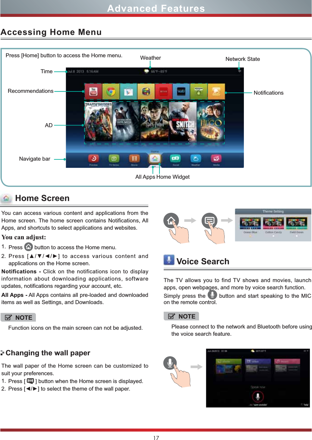 17You can access various content and applications from the Home screen. The home screen contains Notifications, All Apps, and shortcuts to select applications and websites.You can adjust:1. Press  button to access the Home menu. 2. 3UHVV&gt;ŸźŻŹ@WRDFFHVVYDULRXVFRQWHQWDQGapplications on the Home screen.Notifications - Click on the notifications icon to display information about downloading applications, software updates, notifications regarding your account, etc.All Apps - All Apps contains all pre-loaded and downloaded items as well as Settings, and Downloads.Accessing Home MenuPress [Home] button to access the Home menu. WeatherRecommendationsNavigate barTimeAll AppsNotificationsNetwork StateHome WidgetADThe wall paper of the Home screen can be customized to suit your preferences.1. Press [   ] button when the Home screen is displayed.2. 3UHVV&gt;ŻŹ@WRVHOHFWWKHWKHPHRIWKHZDOOSDSHU.Changing the wall paperAdvanced FeaturesHome ScreenVoice SearchThe TV allows you to find TV shows and movies, launch apps, open webpages, and more by voice search function.Simply press the   button and start speaking to the MIC on the remote control.NOTEFunction icons on the main screen can not be adjusted.NOTEPlease connect to the network and Bluetooth before using the voice search feature.