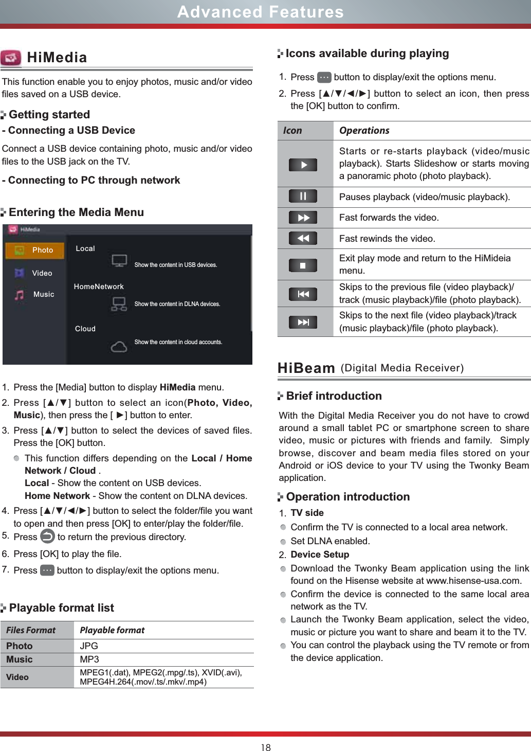 18Advanced FeaturesWith the Digital Media Receiver you do not have to crowd around a small tablet PC or smartphone screen to share video, music or pictures with friends and family.  Simply browse, discover and beam media files stored on your Android or iOS device to your TV using the Twonky Beam application.1. TV sideConfirm the TV is connected to a local area network.Set DLNA enabled.2. Device SetupDownload the Twonky Beam application using the link found on the Hisense website at www.hisense-usa.com.Confirm the device is connected to the same local area network as the TV.Launch the Twonky Beam application, select the video, music or picture you want to share and beam it to the TV.You can control the playback using the TV remote or from the device application.HiBeam (Digital Media Receiver)Brief introductionOperation introductionEntering the Media MenuThis function enable you to enjoy photos, music and/or video files saved on a USB device.- Connecting a USB DeviceConnect a USB device containing photo, music and/or video files to the USB jack on the TV.- Connecting to PC through networkGetting startedHiMedia1. Press the [Media] button to display HiMedia menu.2. 3UHVV&gt;Ÿź@EXWWRQWRVHOHFWDQ LFRQPhoto, Video, MusicWKHQSUHVVWKH&gt;Ź@EXWWRQWRHQWHU3. 3UHVV&gt;Ÿź@EXWWRQWRVHOHFWWKHGHYLFHVRI VDYHGILOHVPress the [OK] button.This function differs depending on the Local / Home Network / Cloud .Local - Show the content on USB devices.Home Network - Show the content on DLNA devices.4. 3UHVV&gt;ŸźŻŹ@EXWWRQWRVHOHFWWKHIROGHUILOH\RXZDQWto open and then press [OK] to enter/play the folder/file.5. Press  to return the previous directory.6. Press [OK] to play the file.7. Press  button to display/exit the options menu.Icons available during playingIcon OperationsStarts or re-starts playback (video/music playback). Starts Slideshow or starts moving a panoramic photo (photo playback).Pauses playback (video/music playback). Fast forwards the video.Fast rewinds the video.Exit play mode and return to the HiMideia menu.Skips to the previous file (video playback)/track (music playback)/file (photo playback).Skips to the next file (video playback)/track (music playback)/file (photo playback).Playable format listFiles Format Playable formatPhoto JPGMusic MP3Video MPEG1(.dat), MPEG2(.mpg/.ts), XVID(.avi), MPEG4H.264(.mov/.ts/.mkv/.mp4)1. Press  button to display/exit the options menu.2. 3UHVV&gt;ŸźŻŹ@EXWWRQWRVHOHFWDQ LFRQ WKHQSUHVVthe [OK] button to confirm. VideoMusicPhoto LocalHomeNetworkCloudShow the content in cloud accounts.Show the content in DLNA devices.Show the content in USB devices.