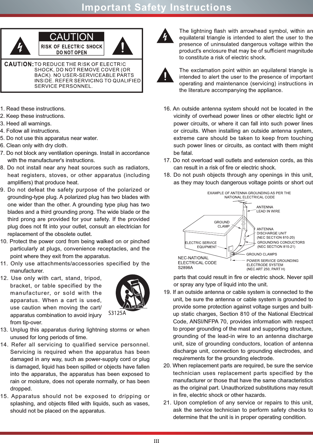 IIIImportant Safety Instructions1. Read these instructions.2. Keep these instructions. 3. Heed all warnings.4. Follow all instructions.5. Do not use this apparatus near water.6. Clean only with dry cloth.7. Do not block any ventilation openings. Install in accordance with the manufacturer&apos;s instructions.8. Do not install near any heat sources such as radiators, heat registers, stoves, or other apparatus (including amplifiers) that produce heat.9. Do not defeat the safety purpose of the polarized or grounding-type plug. A polarized plug has two blades with one wider than the other. A grounding type plug has two blades and a third grounding prong. The wide blade or the third prong are provided for your safety. If the provided plug does not fit into your outlet, consult an electrician for replacement of the obsolete outlet.10. Protect the power cord from being walked on or pinched particularly at plugs, convenience receptacles, and the point where they exit from the apparatus.11. Only use attachments/accessories specified by the manufacturer.12. Use only with cart, stand, tripod, bracket, or table specified by the manufacturer, or sold with the apparatus. When a cart is used, use caution when moving the cart/apparatus combination to avoid injury from tip-over.13. Unplug this apparatus during lightning storms or when unused for long periods of time.14. Refer all servicing to qualified service personnel.   Servicing is required when the apparatus has been damaged in any way, such as power-supply cord or plug is damaged, liquid has been spilled or objects have fallen into the apparatus, the apparatus has been exposed to rain or moisture, does not operate normally, or has been dropped.15. Apparatus should not be exposed to dripping or splashing, and objects filled with liquids, such as vases, should not be placed on the apparatus.16. An outside antenna system should not be located in the vicinity of overhead power lines or other electric light or power circuits, or where it can fall into such power lines or circuits. When installing an outside antenna system, extreme care should be taken to keep from touching such power lines or circuits, as contact with them might be fatal.17. Do not overload wall outlets and extension cords, as this can result in a risk of fire or electric shock.18. Do not push objects through any openings in this unit, as they may touch dangerous voltage points or short out parts that could result in fire or electric shock. Never spill or spray any type of liquid into the unit.19. If an outside antenna or cable system is connected to the unit, be sure the antenna or cable system is grounded to provide some protection against voltage surges and built-up static charges, Section 810 of the National Electrical Code, ANSI/NFPA 70, provides information with respect to proper grounding of the mast and supporting structure, grounding of the lead-in wire to an antenna discharge unit, size of grounding conductors, location of antenna discharge unit, connection to grounding electrodes, and requirements for the grounding electrode.20. When replacement parts are required, be sure the service technician uses replacement parts specified by the manufacturer or those that have the same characteristics as the original part. Unauthorized substitutions may result in fire, electric shock or other hazards.21. Upon completion of any service or repairs to this unit, ask the service technician to perform safety checks to determine that the unit is in proper operating condition.