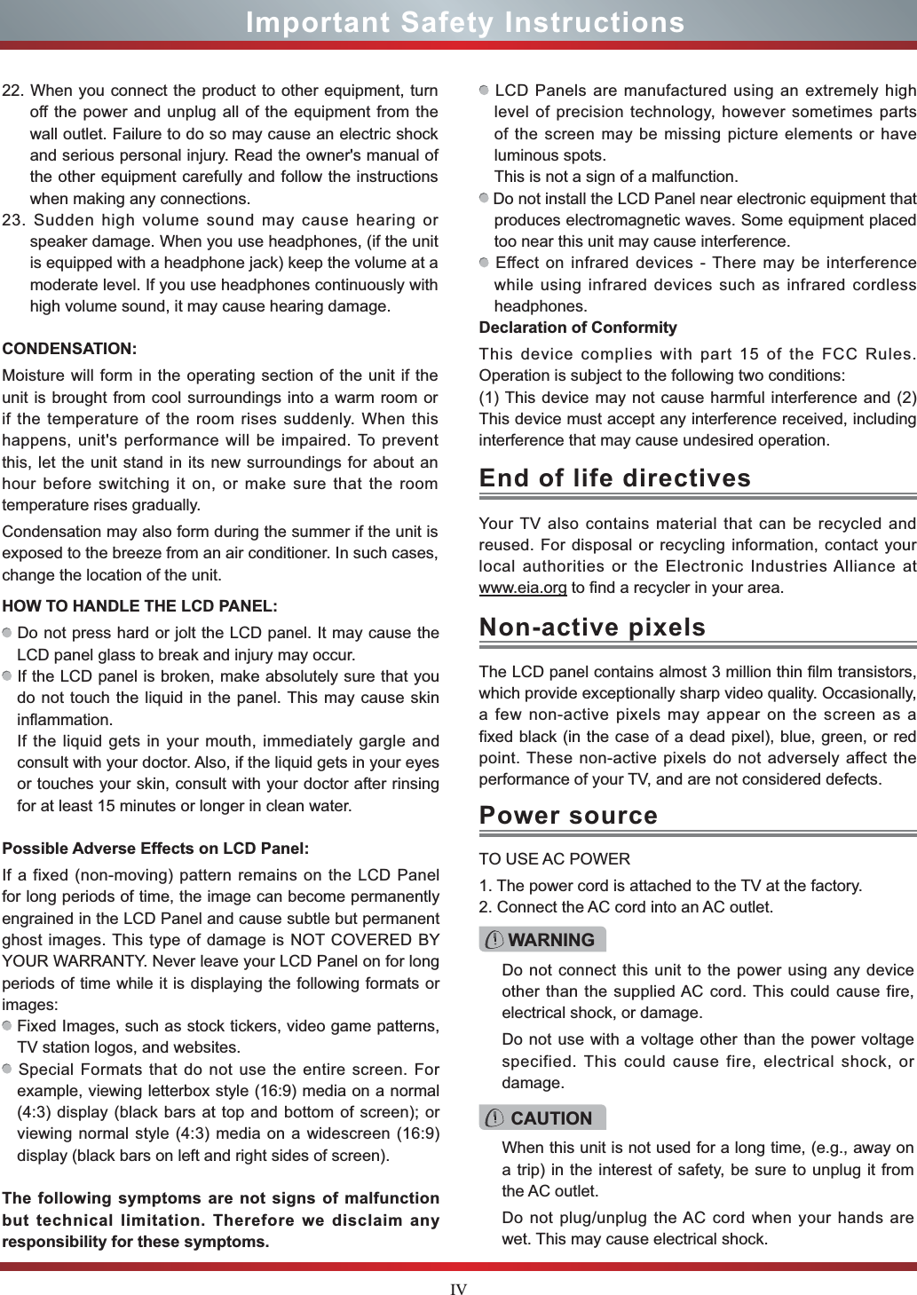 IV22. When you connect the product to other equipment, turn off the power and unplug all of the equipment from the wall outlet. Failure to do so may cause an electric shock and serious personal injury. Read the owner&apos;s manual of the other equipment carefully and follow the instructions when making any connections.23. Sudden high volume sound may cause hearing or speaker damage. When you use headphones, (if the unit is equipped with a headphone jack) keep the volume at a moderate level. If you use headphones continuously with high volume sound, it may cause hearing damage.CONDENSATION: Moisture will form in the operating section of the unit if the unit is brought from cool surroundings into a warm room or if the temperature of the room rises suddenly. When this happens, unit&apos;s performance will be impaired. To prevent this, let the unit stand in its new surroundings for about an hour before switching it on, or make sure that the room temperature rises gradually.Condensation may also form during the summer if the unit is exposed to the breeze from an air conditioner. In such cases, change the location of the unit.HOW TO HANDLE THE LCD PANEL:  Do not press hard or jolt the LCD panel. It may cause the LCD panel glass to break and injury may occur. If the LCD panel is broken, make absolutely sure that you do not touch the liquid in the panel. This may cause skin inflammation.If the liquid gets in your mouth, immediately gargle and consult with your doctor. Also, if the liquid gets in your eyes or touches your skin, consult with your doctor after rinsing for at least 15 minutes or longer in clean water.Possible Adverse Effects on LCD Panel: If a fixed (non-moving) pattern remains on the LCD Panel for long periods of time, the image can become permanently engrained in the LCD Panel and cause subtle but permanent ghost images. This type of damage is NOT COVERED BY YOUR WARRANTY. Never leave your LCD Panel on for long periods of time while it is displaying the following formats or images: Fixed Images, such as stock tickers, video game patterns, TV station logos, and websites. Special Formats that do not use the entire screen. For example, viewing letterbox style (16:9) media on a normal (4:3) display (black bars at top and bottom of screen); or viewing normal style (4:3) media on a widescreen (16:9) display (black bars on left and right sides of screen).The following symptoms are not signs of malfunction but technical limitation. Therefore we disclaim any responsibility for these symptoms. LCD Panels are manufactured using an extremely high level of precision technology, however sometimes parts of the screen may be missing picture elements or have luminous spots.This is not a sign of a malfunction. Do not install the LCD Panel near electronic equipment that produces electromagnetic waves. Some equipment placed too near this unit may cause interference. Effect on infrared devices - There may be interference while using infrared devices such as infrared cordless headphones.Declaration of ConformityThis device complies with part 15 of the FCC Rules. Operation is subject to the following two conditions:(1) This device may not cause harmful interference and (2)This device must accept any interference received, including interference that may cause undesired operation.Your TV also contains material that can be recycled and reused. For disposal or recycling information, contact your local authorities or the Electronic Industries Alliance at www.eia.org to find a recycler in your area.TO USE AC POWER1. The power cord is attached to the TV at the factory.2. Connect the AC cord into an AC outlet.End of life directivesPower sourceWARNINGDo not connect this unit to the power using any device other than the supplied AC cord. This could cause fire, electrical shock, or damage.Do not use with a voltage other than the power voltage specified. This could cause fire, electrical shock, or damage.CAUTIONWhen this unit is not used for a long time, (e.g., away on a trip) in the interest of safety, be sure to unplug it from the AC outlet.Do not plug/unplug the AC cord when your hands are wet. This may cause electrical shock.The LCD panel contains almost 3 million thin film transistors, which provide exceptionally sharp video quality. Occasionally, a few non-active pixels may appear on the screen as a fixed black (in the case of a dead pixel), blue, green, or red point. These non-active pixels do not adversely affect the performance of your TV, and are not considered defects.Non-active pixelsImportant Safety Instructions