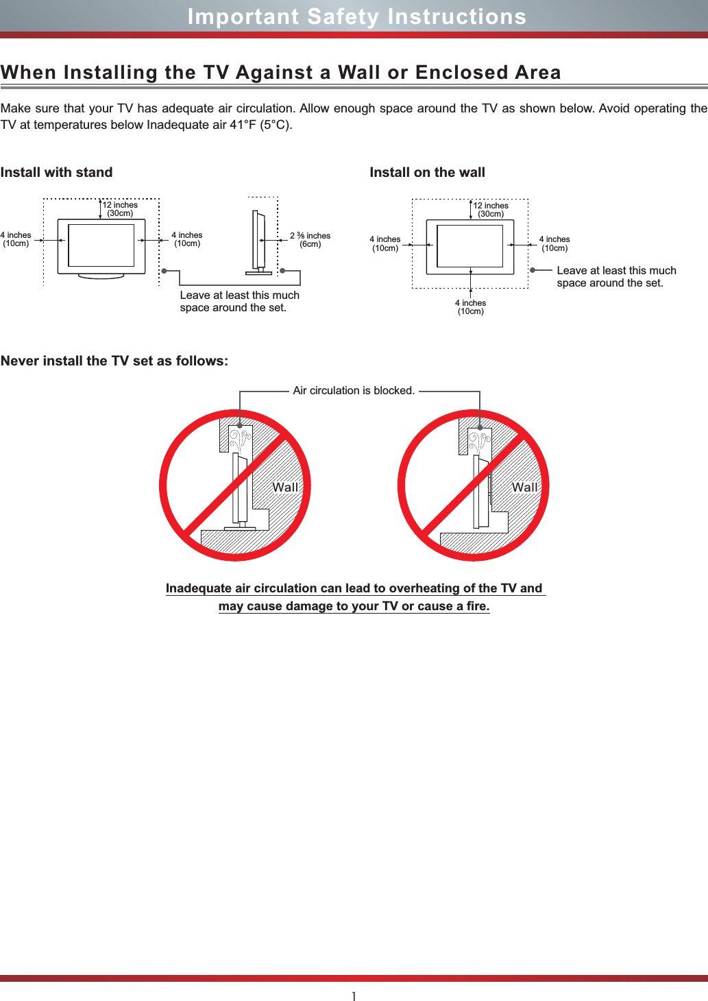 1Important Safety InstructionsWhen Installing the TV Against a Wall or Enclosed AreaInstall with standNever install the TV set as follows:Install on the wallMake sure that your TV has adequate air circulation. Allow enough space around the TV as shown below. Avoid operating the TV at temperatures below Inadequate air 41°F (5°C).Leave at least this much space around the set.Leave at least this much space around the set.4 inches(10cm)4 inches(10cm) 4 inches(10cm)4 inches(10cm)4 inches(10cm)23»8 inches(6cm)12 inches(30cm) 12 inches(30cm)Wall WallAir circulation is blocked.Inadequate air circulation can lead to overheating of the TV and PD\FDXVHGDPDJHWR\RXU79RUFDXVHD¿UH