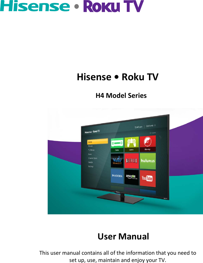      Hisense • Roku TV              H4 Model Series                                                                                         User Manual This user manual contains all of the information that you need to set up, use, maintain and enjoy your TV.  