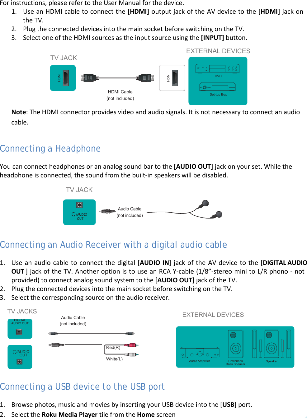  9 For instructions, please refer to the User Manual for the device. 1. Use an HDMI cable to connect the [HDMI] output jack of the AV device to the [HDMI] jack on the TV. 2. Plug the connected devices into the main socket before switching on the TV. 3. Select one of the HDMI sources as the input source using the [INPUT] button.  Note: The HDMI connector provides video and audio signals. It is not necessary to connect an audio cable. Connecting a Headphone You can connect headphones or an analog sound bar to the [AUDIO OUT] jack on your set. While the headphone is connected, the sound from the built-in speakers will be disabled.  Connecting an Audio Receiver with a digital audio cable 1. Use an audio cable to connect the digital [AUDIO  IN] jack of the AV device to the [DIGITAL AUDIO OUT ] jack of the TV. Another option is to use an RCA Y-cable (1/8”-stereo mini to L/R phono - not provided) to connect analog sound system to the [AUDIO OUT] jack of the TV. 2. Plug the connected devices into the main socket before switching on the TV. 3. Select the corresponding source on the audio receiver.  Connecting a USB device to the USB port 1. Browse photos, music and movies by inserting your USB device into the [USB] port. 2. Select the Roku Media Player tile from the Home screen  TV JACKS EXTERNAL DEVICESPowerless Bass SpeakerSpeakerAudio AmplierDIGITALAUDIO OUT/AUDIO OUTWhite(L)Red(R)Audio Cable (not included)TV JACKAudio Cable (not included)HDMIHDMITV JACKEXTERNAL DEVICESDVDSet-top BoxHDMI Cable (not included)