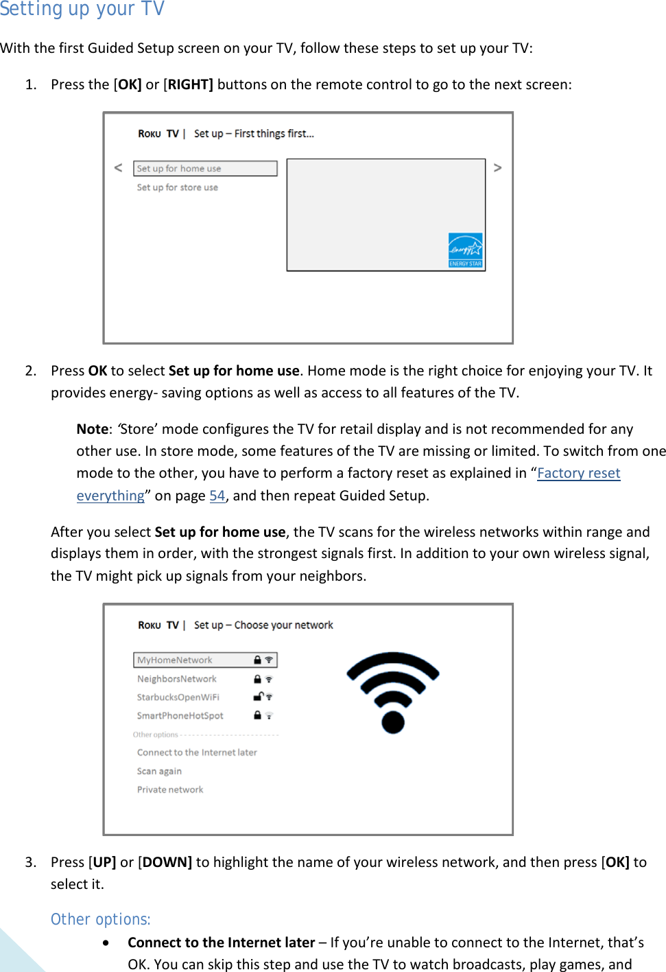  12 Setting up your TV With the first Guided Setup screen on your TV, follow these steps to set up your TV: 1. Press the [OK] or [RIGHT] buttons on the remote control to go to the next screen:  2. Press OK to select Set up for home use. Home mode is the right choice for enjoying your TV. It provides energy- saving options as well as access to all features of the TV. Note: ‘Store’ mode configures the TV for retail display and is not recommended for any other use. In store mode, some features of the TV are missing or limited. To switch from one mode to the other, you have to perform a factory reset as explained in “Factory reset everything” on page 54, and then repeat Guided Setup. After you select Set up for home use, the TV scans for the wireless networks within range and displays them in order, with the strongest signals first. In addition to your own wireless signal, the TV might pick up signals from your neighbors.  3. Press [UP] or [DOWN] to highlight the name of your wireless network, and then press [OK] to select it. Other options: • Connect to the Internet later – If you’re unable to connect to the Internet, that’s OK. You can skip this step and use the TV to watch broadcasts, play games, and  