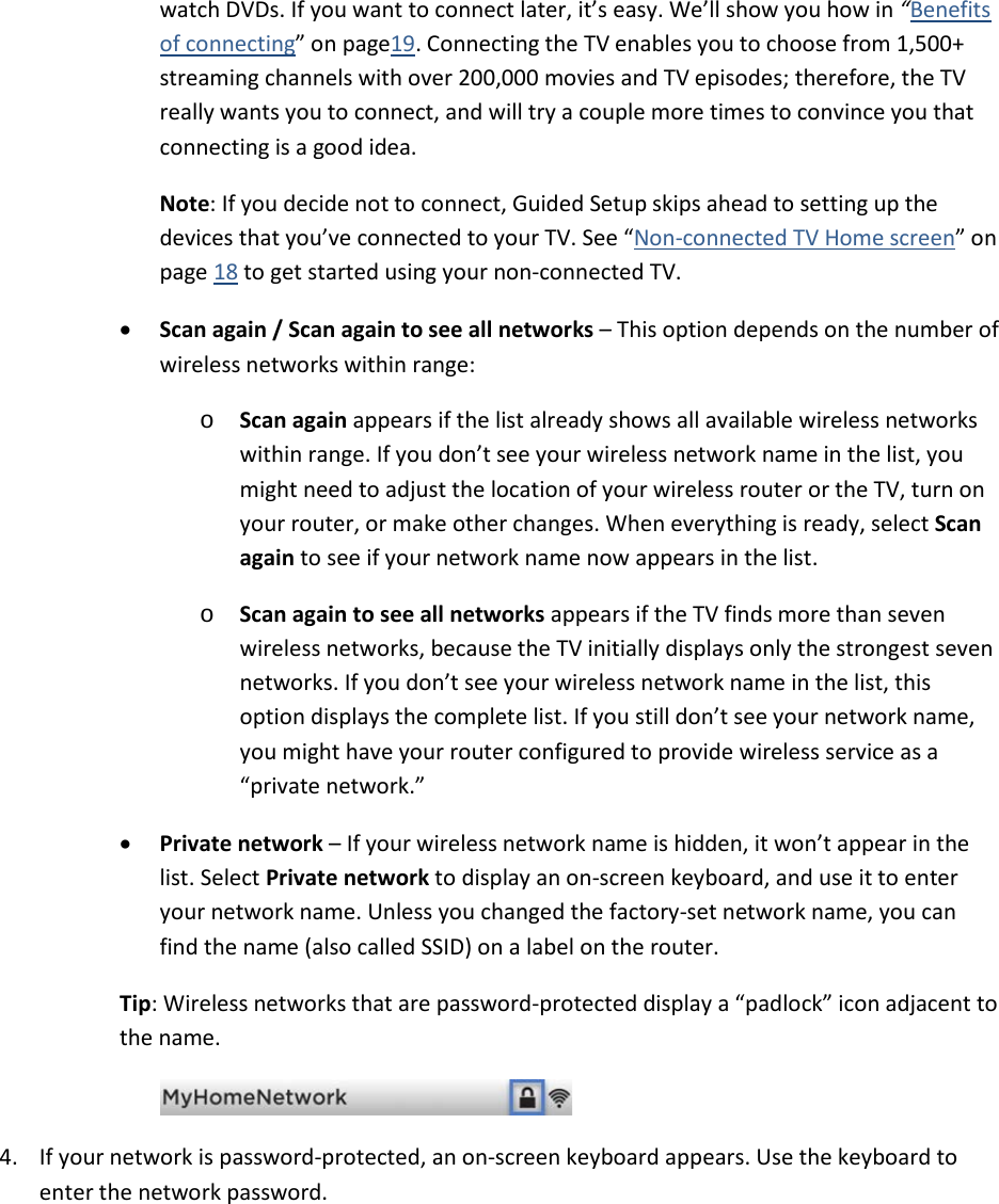  13 watch DVDs. If you want to connect later, it’s easy. We’ll show you how in “Benefits of connecting” on page19. Connecting the TV enables you to choose from 1,500+ streaming channels with over 200,000 movies and TV episodes; therefore, the TV really wants you to connect, and will try a couple more times to convince you that connecting is a good idea. Note: If you decide not to connect, Guided Setup skips ahead to setting up the devices that you’ve connected to your TV. See “Non-connected TV Home screen” on page 18 to get started using your non-connected TV. • Scan again / Scan again to see all networks – This option depends on the number of wireless networks within range: o Scan again appears if the list already shows all available wireless networks within range. If you don’t see your wireless network name in the list, you might need to adjust the location of your wireless router or the TV, turn on your router, or make other changes. When everything is ready, select Scan again to see if your network name now appears in the list. o Scan again to see all networks appears if the TV finds more than seven wireless networks, because the TV initially displays only the strongest seven networks. If you don’t see your wireless network name in the list, this option displays the complete list. If you still don’t see your network name, you might have your router configured to provide wireless service as a “private network.” • Private network – If your wireless network name is hidden, it won’t appear in the list. Select Private network to display an on-screen keyboard, and use it to enter your network name. Unless you changed the factory-set network name, you can find the name (also called SSID) on a label on the router.  Tip: Wireless networks that are password-protected display a “padlock” icon adjacent to the name.   4. If your network is password-protected, an on-screen keyboard appears. Use the keyboard to enter the network password.   