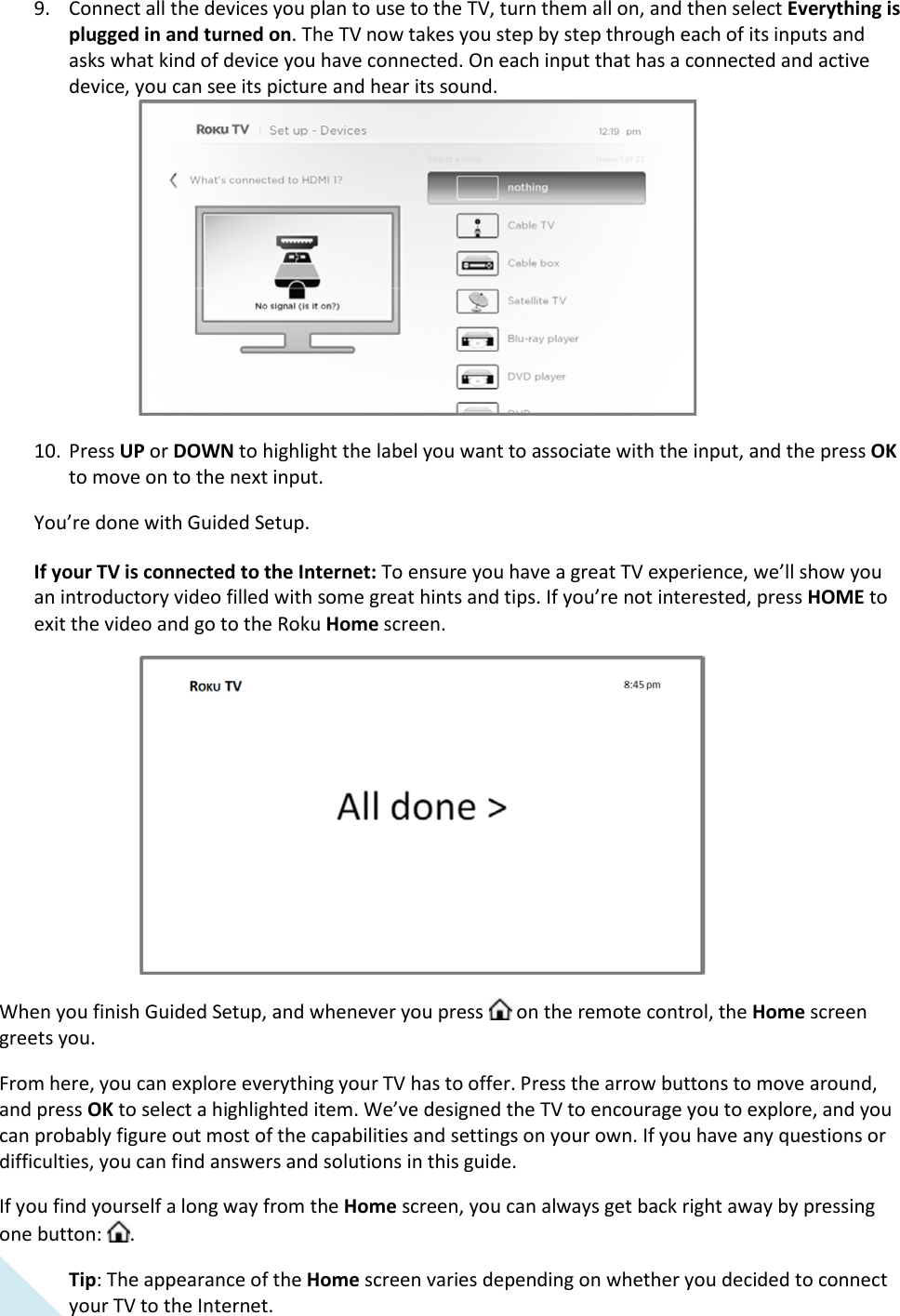  16 9. Connect all the devices you plan to use to the TV, turn them all on, and then select Everything is plugged in and turned on. The TV now takes you step by step through each of its inputs and asks what kind of device you have connected. On each input that has a connected and active device, you can see its picture and hear its sound.  10. Press UP or DOWN to highlight the label you want to associate with the input, and the press OK to move on to the next input. You’re done with Guided Setup.  If your TV is connected to the Internet: To ensure you have a great TV experience, we’ll show you an introductory video filled with some great hints and tips. If you’re not interested, press HOME to exit the video and go to the Roku Home screen.  When you finish Guided Setup, and whenever you press   on the remote control, the Home screen greets you. From here, you can explore everything your TV has to offer. Press the arrow buttons to move around, and press OK to select a highlighted item. We’ve designed the TV to encourage you to explore, and you can probably figure out most of the capabilities and settings on your own. If you have any questions or difficulties, you can find answers and solutions in this guide.  If you find yourself a long way from the Home screen, you can always get back right away by pressing one button:  . Tip: The appearance of the Home screen varies depending on whether you decided to connect your TV to the Internet.  